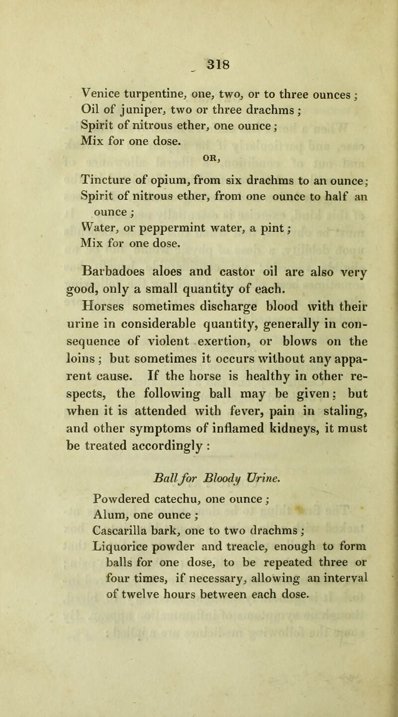 Venice turpentine, one, two, or to three ounces; Oil of juniper, two or three drachms ; Spirit of nitrous ether, one ounce; Mix for one dose. OR, Tincture of opium, from six drachms to an ounce; Spirit of nitrous ether, from one ounce to half an ounce; Water, or peppermint water, a pint; Mix for one dose. Barbadoes aloes and castor oil are also very good, only a small quantity of each. Horses sometimes discharge blood with their urine in considerable quantity, generally in con- sequence of violent exertion, or blows on the loins ; but sometimes it occurs without any appa- rent cause. If the horse is healthy in other re- spects, the following ball may be given: but when it is attended with fever, pain in staling, and other symptoms of inflamed kidneys, it must be treated accordingly : Ball for Bloody Urine. Powdered catechu, one ounce ; Alum, one ounce ; Cascarilla bark, one to two drachms ; Liquorice powder and treacle, enough to form balls for one dose, to be repeated three or four times, if necessary, allowing an interval of twelve hours between each dose.