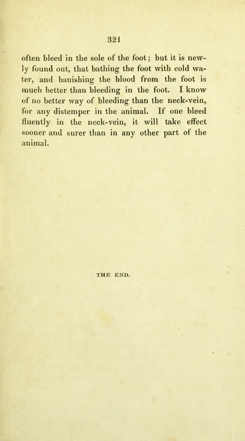 often bleed in the sole of the foot; but it is new- ly found out, that bathing the foot with cold wa- ter, and banishing the blood from the foot is much better than bleeding in the foot. I know of no better way of bleeding than the neck-vein, for any distemper in the animal. If one bleed fluently in the neck-vein, it will take effect sooner and surer than in any other part of the animal. THE END.