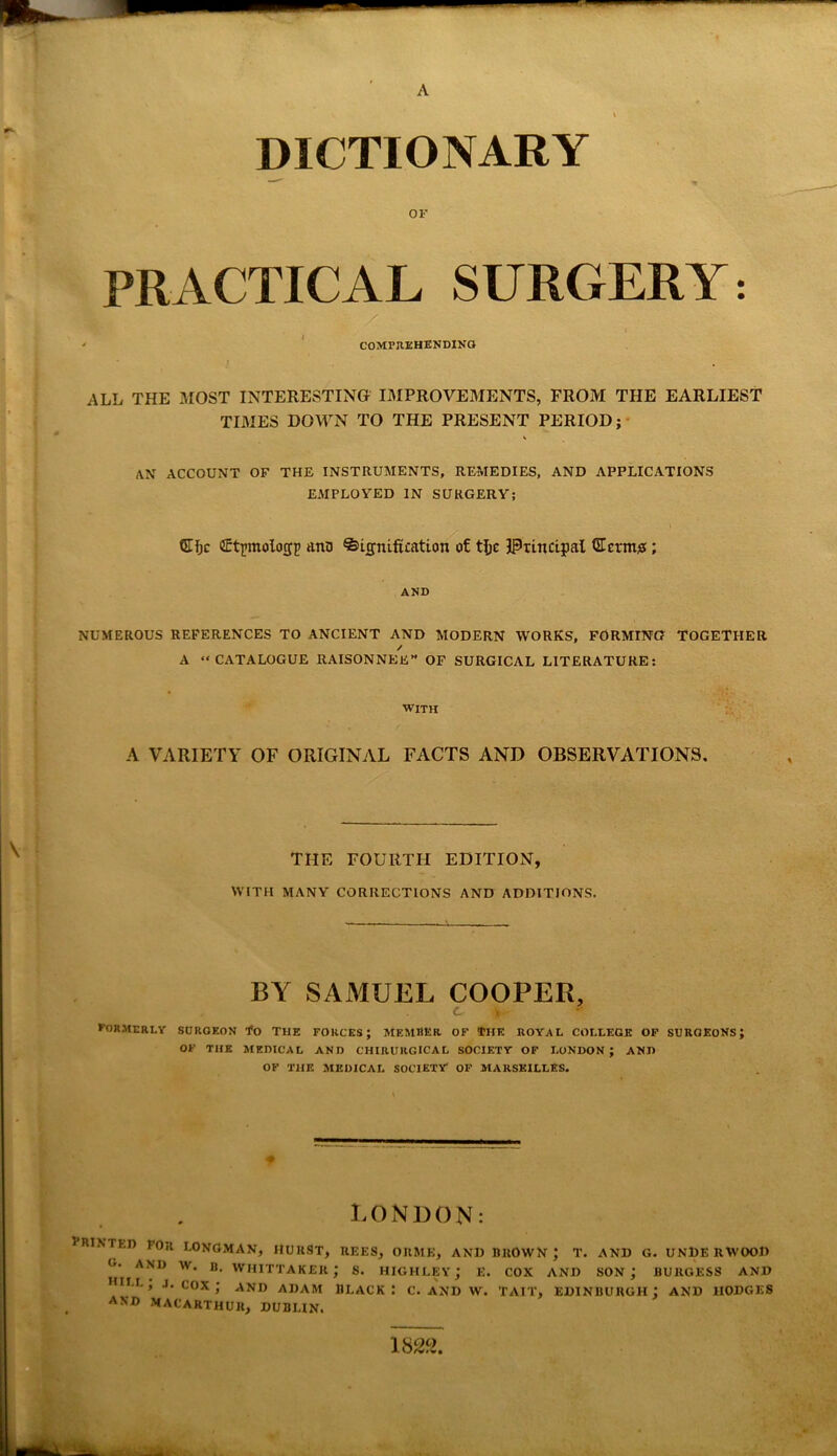 DICTIONARY or PRACTICAL SURGERY: ' COMPREHENDING ALL THE MOST INTERESTING IMPROVEMENTS, FROM THE EARLIEST TIMES DOWN TO THE PRESENT PERIOD; AN ACCOUNT OF THE INSTRUMENTS, REMEDIES, AND APPLICATIONS EMPLOYED IN SURGERY; ©Ijc firtjnnolocyj) anD Signification of tfjc Principal SEetm#; AND NUMEROUS REFERENCES TO ANCIENT AND MODERN WORKS, FORMING TOGETHER / A “CATALOGUE RAISON NEE” OF SURGICAL LITERATURE: WITH A VARIETY OF ORIGINAL FACTS AND OBSERVATIONS. THE FOURTH EDITION, WITH MANY CORRECTIONS AND ADDITIONS. BY SAMUEL COOPER, formerly surgeon To The forces; member of the royal college of surgeons; OF THE MEDICAL AND CHIRURGICAL SOCIETY OF LONDON; AND OF THE MEDICAL SOCIETY OF MARSEILLES. LONDON: printer for Longman, hurst, rees, orme, and brown; t. and g. underwood g- and w. b. Whittaker; s. highley; e. cox and son; burgess and DC, .1. cox; and ADAM BLACK I C. AND W. TAIT, EDINBURGH; AND IIODGES AND MACARTHUR, DUBLIN. 1822