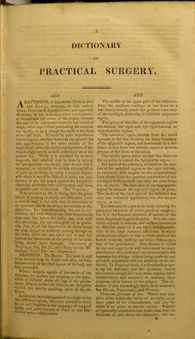 DICTIONARY OF PRACTICAL SURGERY. ABD ABD ABAPTISTON, or Abaptista (from d, priv. and Scinrfuj, immergo, to sink under). Galen, Fabricius ab Aquapendente, and especially Scultetus, in bis Armamenturiuvi Chirurgicum, so denominate the crown of the trepan, because this part of the instrument formerly had a conical shape, which kept it from penetrating the cranium too rapidly, so as to plunge the teeth in the dura mater and brain. It would be quite superfluous here to inquire, whether there was any ground for this apprehension in the ruder periods of the surgical art, when the skilful management of the trepan might not be so well understood as at the present day. While it is admitted by modern surgeons, that mischief may be done by letting the saw penetrate too deeply, they do not find it necessary, or advisable, to obviate the possibility of such an accident, by using a conical trepan, with which it would be difficult to make any per- foration at all; but guard against the danger by observing particular rules and cautions laid down in another part of this book. (See Trephine.) It is remarked by Mr. S. Sharp, that the great labour of working so slowly and difficultly (with a conical saw) is not only very inconvenient to an operator, but by no means serviceable to the operation ; for, notwithstanding the saw be cy- lindrical, and work without any other impediment- than what lies before the teeth, yet, even with this advantage, the operation goes on so gradu- ally, that, in all his experience, he never found the least danger of suddenly passing through to the brain, when care was taken not to lean too hard on the instrument at the period of the bone being almost sawn through. (Optralions of Surgery, p. 151, E(l. 3; also I’Encydoj edie Me- thodique, Turtle Chir. art. Abaptiston.) ABDOMEN. The Bei.ly. The term is said to be derived from the Latin verb ubdo, to hide, because many of the chief viscera of the body are here concealed. VV lien a surgeon speaks of the cavity of the abdomen, he confines his meaning to the space, which is included within the bag of the perito- neum. Hence, neither the kidneys, nor the pelvic dom^3’ 3re’ Str,Ctly sPea't*ng> parts of the ab- • ,An,^m,sls ,mve distinguished this large mto different regions, the terms allotted to are so very frequent in the language of si books, that some account of them in thii nonary seems indispensable. The middle of the upper part of the abdomen, from the ensiform cartilage as low down as a line drawn directly across the greatest convexity of the cartilages of the ribs, is called the qiigastric region. The spaces at the sides of the epigastric region are termed, the right and left hypochondria, or hypochondriac regions. • The umbilical region extends from the navel upwards to the line, forming the lower boundary of the epigastric region, and downwards to a line drawn across from one anterior superior spinous process of the ilium to the other. The middle space, below the last line, down to the os pubis, is named the hypogastric region. The parts of the abdomen, situated on the out- side of the umbilical region to the right and left,' or externally with respect to two perpendicular lines drawn from the greatest convexities of the cartilages of the seventh true ribs, are named the ilia, or flanks. On eacli side of the hypogastric region is situated the inguinal region, or groin. The whole of the back part of the abdomen has only one technical appellation, viz. the Lumbar region, or loins. , The abdomen is a part of the body claiming the particular attention of every practical surgeon ; for, it is the frequent situation of several of the most important surgical diseases. It is also very much exposed to wounds, and various operations on different parts of it are often indispensable. One of the most common afflictions, to which mankind are subject, is that in which some of the bowels protrude, pushing out before them a por- tion of the peritoneum. This disease is called hernia, and ought to be well understood by every practitioner, who, however, can never acquire the necessary knowledge, without being perfectly and minutely acquainted with the anatomy of the ab- domen. In dropsical cases, it is frequently proper to tap the abdomen, and this operation, named paracentesis, simple as it may seem, requires more consideration, and attention to anatomy, than surgeons often bestow on the subject. The ab- domen is also exceedingly liable to be wounded. See Hernia, Paracentesis, and Wounds. Abdomen, Abscesses of the. These may take place either within the cavity of the belly, or at some point of its circumference, and may be either of an acute, or chronic nature. Women are generally considered more liable, than men, to abscesses in and about the abdomen : the ab- B