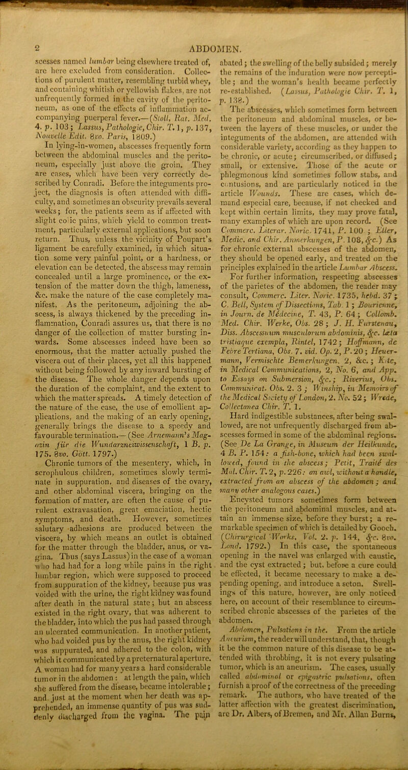 scesses named lumbar being elsewhere treated of, arc here excluded from consideration. Collec- tions of purulent matter, resembling turbid whey, and containing, whitish or yellowish flakes, are not unfrequently formed in the cavity of the perito- neum, as one of the effects of inflammation ac- companying puerperal fever—(Stoll, Rat. Med. 4. p. 103 ; Lassus, Pathologie, Cliir, T. ], p. 137, Nouvelle Edit. 8m. Paris, 1809.) In lying-in-women, abscesses frequently form between the abdominal muscles and the perito- neum, especially just above the groin. They are cases, which have been very correctly de- scribed by Conradi. Before the integuments pro- ject, the diagnosis is often attended with diffi- culty, and sometimes an obscurity prevails several weeks; for, the patients seem as if affected with slight colic pains, which yield to common treat- ment, particularly external applications, but soon return. Thus, unless the vicinity of Poupart’s ligament be carefully examined, in which situa- tion some very painful point, or a hardness, or elevation can be detected, the abscess may remain concealed until a large prominence, or the ex- tension of the matter down the thigh, lameness, &c. make the nature of the case completely ma- nifest. As the peritoneum, adjoining the ab- scess, is always thickened by the preceding in- flammation, Conradi assures us, that there is no danger of the collection of matter bursting in- wards. Some abscesses indeed have been so enormous, that the matter actually pushed the viscera out of their places, yet all this happened without being followed by any inward bursting of the disease. The whole danger depends upon the duration of the complaint, and the extent to which the matter spreads. A timely detection of the nature of the case, the use of emollient ap- plications, and the making of an early opening, generally brings the disease to a speedy and favourable termination.—(See Arncmann’s Mag- azin fur die Wundarzneiwissenschajt, 1 B. p. 175. 8vo. Giitt. 1797.) Chronic tumors of the mesentery, which, in scrophulous children, sometimes slowly termi- nate in suppuration, and diseases of the ovary, and other abdominal viscera, bringing on the formation of matter, are often the cause of pu- rulent extravasation, great emaciation, hectic symptoms, and death. However, sometimes salutary adhesions are produced between the viscera, by which means an outlet is obtained for the matter through the bladder, anus, or va- gina. Thus (says Lassus) in the case of a woman who had had for a long while pains in the right lumbar region, which were supposed to proceed from suppuration of the kidney, because pus was voided with the urine, the right kidney wasfound after death in the natural state; but an abscess existed in the right ovary, that was adherent to the bladder, into which the pus had passed through an ulcerated communication. In another patient, who had voided pus by the anus, the right kidney was suppurated, and adhered to the colon, with which it communicated by a preternatural aperture. A woman bad for many years a hard considerable tumor in the abdomen : at length the pain, which she suffered from the disease, became intolerable; and. just at the moment when her death was ap- prehended, an immense quantity of pus was sud- denly discharged from the vagina. The pain abated; the swelling of the belly subsided; merely the remains of the induration were now percepti- ble ; and the woman’s health became perfectly re-established. (Lassus, Pathologie Chir. T. 1, V- 138.) The abscesses, which sometimes form between the peritoneum and abdominal muscles, or be- tween the layers of these muscles, or under the integuments of the abdomen, are attended with considerable variety, according as they happen to be chronic, or acute; circumscribed, or diffused; small, or extensive. Those of the acute or phlegmonous kind sometimes follow stabs, and contusions, and are particularly noticed in the article Wounds. These are cases, which de- mand especial care, because, if not checked and kept within certain limits, they may prove fatal, many examples of which are upon record. (See Commcrc. Litcrar. Nnric. 1741, P. 100 ; Eller, Medic, and Chir. Anmerkungen, P. 108, tfre.) As for chronic external abscesses of the abdomen, they should be opened early, and treated on the principles explained in the article Lumbar Abscess. For further information, respecting abscesses of the parietes of the abdomen, the reader may consult, Commerc. Liter. Noric. 1735, hebd. 37 ; C. Bell, System, of Dissections, 1'ub 1; Bourienne, in Journ. de Medecine, T. 43, P. 64; Collomb. Med. Chir. Werke, Obs. 28 ; J. LI. Furstenau, Diss. Abscessuum musculorum abdominis, Qc. lata tristiaejue exempla, Rinlel, 1742; Hoffmann, de FehreTertiana, Obs. 7. vid. Op. 2, P.20; Heuer- mann, Vermischte Bemerhungen. 2, &c.; K.tc, in Medical Communications, 2, No. 6, and App. to Essays mi Submersion, fyc.; Riverius, Obs. Cnmmunicat. Obs. 2. 3 ; Tl'inship, in Memoirs of the Medical Society of London, 2. No. 52; Wrede, Collectanea Chir. T. 1. Hard indigestible substances, after being swal- lowed, are not unfrequently discharged from ab- scesses formed in some of the abdominal regions. (See De La Grange, in Museum der Heilkunde, 4 B. P. 154 .• a fish-bone, which had been swal- lowed, found in the abscess; Petit, Traile des Mol. Chir. T. 2, p. 226: an awl, without a handle, extracted from an abscess of the abdomen ; and many other analogous cases.) Encysted tumors sometimes form between the peritoneum and abdominal muscles, and at- tain an immense size, before they burst; a re- markable specimen of which is detailed by Gooch. (Cliirurgical 'Works, Vol. 2. p. 144, <$r. 8vo. Land. 1792.) In this case, the spontaneous opening in the navel was enlarged with caustic, and the cyst extracted; but, belone a cure could be effected, it became necessary to make a de- pending opening, and introduce a seton. Swell- ings of this nature, however, are only noticed here, on account of their resemblance to circum- scribed chronic abscesses of the parietes of the abdomen. Abdomen, Pulsations in the. From the article Aneurism, the readerwill understand, that, though it be the common nature of this disease to be at- tended with throbbing, it is not every pulsating tumor, which is an aneurism. The cases, usually called abdominal or epigastric pulsations, often furnish a proof of the correctness of the preceding remark. The authors, who have treated of the latter affection with the greatest discrimination, are Dr. Albers, of Bremen, and Mr. Allan Burns,