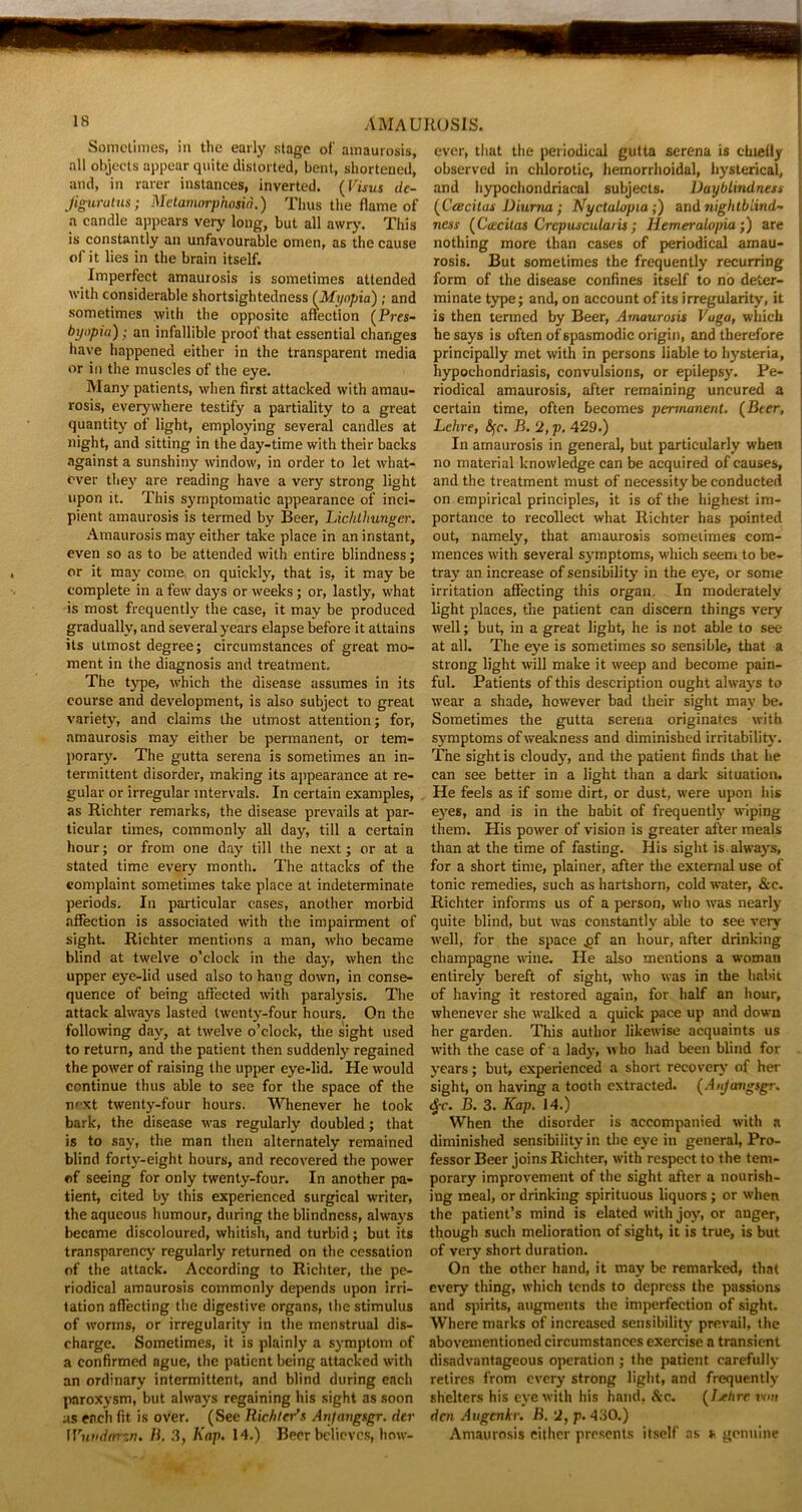 Sometimes, in the early stage of amaurosis, all objects appear quite distorted, bent, shortened, and, in rarer instances, inverted. (Visus de- jiguratns; Metamorphosia.) Thus the flame of a candle appears very long, but all awry. This is constantly an unfavourable omen, as the cause of it lies in the brain itself. Imperfect amaurosis is sometimes attended with considerable shortsightedness (Myopia); and sometimes with the opposite affection (Pres- byapia); an infallible proof that essential changes have happened either in the transparent media or in the muscles of the eye. Many patients, when first attacked with amau- rosis, everywhere testify a partiality to a great quantity of light, employing several candles at night, and sitting in the day-time with their backs against a sunshiny window, in order to let what- ever they are reading have a very strong light upon it. This symptomatic appearance of inci- pient amaurosis is termed by Beer, Lichthunger. Amaurosis may either take place in an instant, even so as to be attended with entire blindness; or it may come, on quickly, that is, it may be complete in a few days or weeks; or, lastly, what is most frequently the case, it may be produced gradually, and several years elapse before it attains its utmost degree; circumstances of great mo- ment in the diagnosis and treatment. The type, which the disease assumes in its course and development, is also subject to great variety, and claims the utmost attention; for, amaurosis may either be permanent, or tem- porary. The gutta serena is sometimes an in- termittent disorder, making its appearance at re- gular or irregular intervals. In certain examples, as Richter remarks, the disease prevails at par- ticular times, commonly all day, till a certain hour; or from one day till the next; or at a stated time every month. The attacks of the eomplaint sometimes take place at indeterminate periods. In particular cases, another morbid affection is associated with the impairment of sight. Richter mentions a man, who became blind at twelve o’clock in the day, when the upper eye-lid used also to hang down, in conse- quence of being affected with paralysis. The attack always lasted twenty-four hours. On the following day, at twelve o’clock, the sight used to return, and the patient then suddenly regained the power of raising the upper eye-lid. He would continue thus able to see for the space of the next twenty-four hours. Whenever he took bark, the disease was regularly doubled; that is to say, the man then alternately remained blind forty-eight hours, and recovered the power of seeing for only twenty-four. In another pa- tient, cited by this experienced surgical writer, the aqueous humour, during the blindness, always became discoloured, whitish, and turbid ; but its transparency regularly returned on the cessation of the attack. According to Richter, the pe- riodical amaurosis commonly depends upon irri- tation affecting the digestive organs, the stimulus of worms, or irregularity in the menstrual dis- charge. Sometimes, it is plainly a symptom of a confirmed ague, the patient being attacked with an ordinary intermittent, and blind during each paroxysm, but always regaining his sight as soon as each fit is over. (See Richter's Anjangsgr. der Wundarzn. B. 3, Kap. 14.) Beer believes, how- ever, that the periodical gutta serena is chiefly observed in chlorotic, hemorrhoidal, hysterical, and hypochondriacal subjects. Uayblindness (Ccecitas Diurna; Nyctalopia;) and nightblind~ ness (Coccitas Crcpuscularis; Hemeralopia;) are nothing more than cases of periodical amau- rosis. But sometimes the frequently recurring form of the disease confines itself to no deter- minate type; and, on account of its irregularity, it is then termed by Beer, Amaurosis Vuga, which he says is often of spasmodic origin, and therefore principally met with in persons liable to hysteria, hypochondriasis, convulsions, or epilepsy. Pe- riodical amaurosis, after remaining uncured a certain time, often becomes permanent. (Beer, Lehre, fyc. B. 2, p. 429.) In amaurosis in general, but particularly when no material knowledge can be acquired of causes, and the treatment must of necessity be conducted on empirical principles, it is of the highest im- portance to recollect what Richter has pointed out, namely, that amaurosis sometimes com- mences with several symptoms, which seem to be- tray an increase of sensibility in the eye, or some irritation affecting this organ. In moderately light places, the patient can discern things very well; but, in a great light, he is not able to see at all. The eye is sometimes so sensible, that a strong light will make it weep and become pain- ful. Patients of this description ought always to wear a shade, however bad their sight may be. Sometimes the gutta serena originates with symptoms of weakness and diminished irritability. The sight is cloudy, and the patient finds that he can see better in a light than a dark situation. He feels as if some dirt, or dust, were upon his eyes, and is in the habit of frequently wiping them. His power of vision is greater after meals than at the time of fasting. His sight is always, for a short time, plainer, after the external use of tonic remedies, such as hartshorn, cold water, &c. Richter informs us of a person, who was nearly quite blind, but was constantly able to see very well, for the space ,gf an hour, after drinking champagne wine. He also mentions a woman entirely bereft of sight, who was in the habit of having it restored again, for half an hour, whenever she walked a quick pace up and down her garden. This author likewise acquaints us with the case of a lady, who had been blind for years; but, experienced a short recovery of her sight, on having a tooth extracted. (Anjangsgr. £c. B. 3. Kap. 14.) When the disorder is accompanied with a diminished sensibility in the eye in general, Pro- fessor Beer joins Richter, with respect to the tem- porary improvement of the sight after a nourish- ing meal, or drinking spirituous liquors ; or when the patient’s mind is elated with joy, or anger, though such melioration of sight, it is true, is but of very short duration. On the other hand, it may be remarked, that every thing, which tends to depress the passions and spirits, augments the imperfection of sight. Where marks of increased sensibility prevail, the abovementioned circumstances exercise a transient disadvantageous operation ; the patient carefully retires from every strong light, and frequently shelters his eye with his hand. cSrc. ( /Wire von den Augenkr. B. 2, p. 430.) Amaurosis either presents itself as * genuine