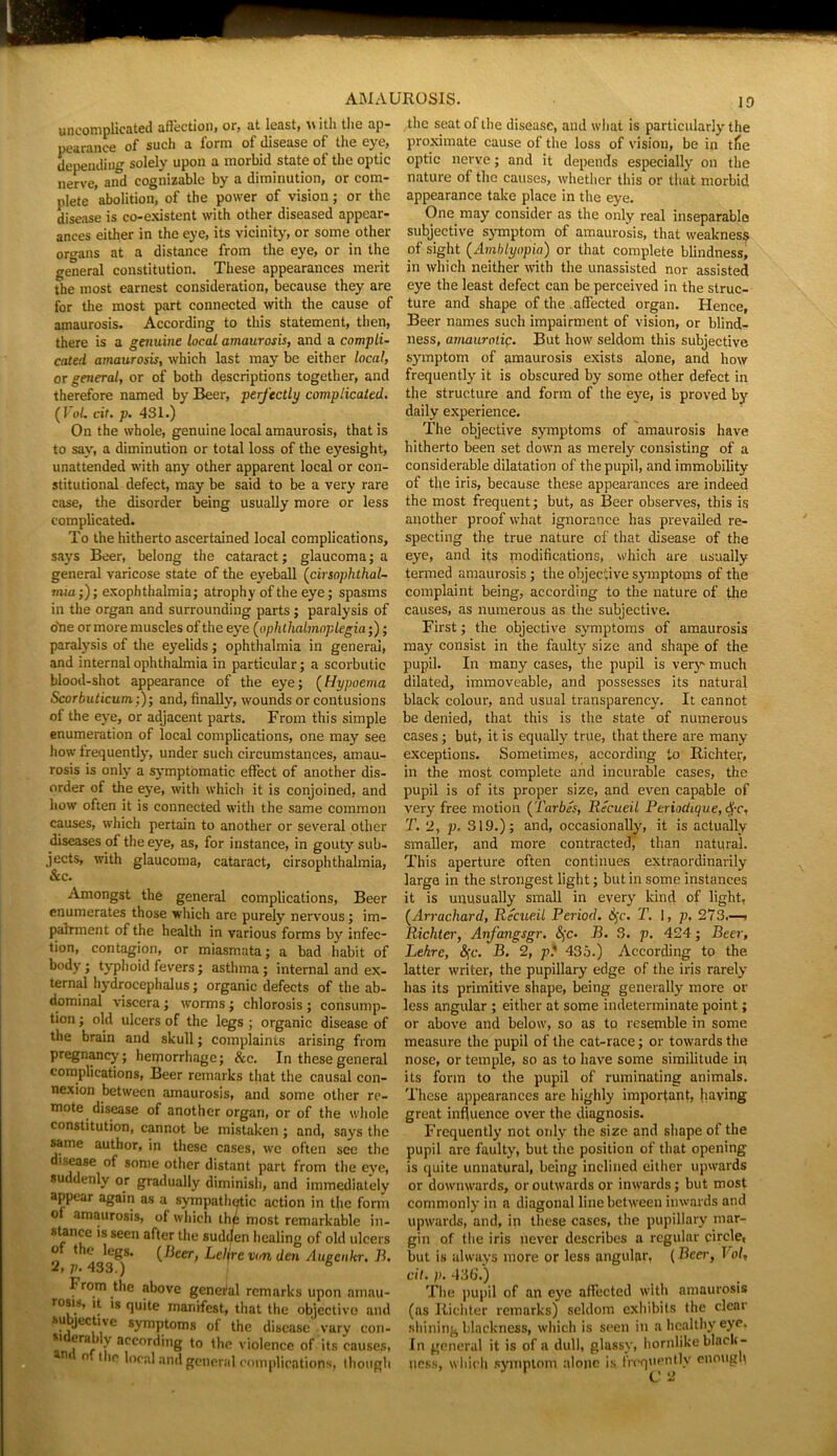 uncomplicated affection* or, at least, \\ ith the ap- pearance of such a form of disease of the eye, depending solely upon a morbid state of the optic nerve, aifd cognizable by a diminution, or com- plete abolition, of the power of vision; or the disease is co-existent with other diseased appear- ances either in the eye, its vicinity, or some other oro-ans at a distance from the eye, or in the general constitution. These appearances merit the most earnest consideration, because they are for the most part connected with the cause of amaurosis. According to this statement, then, there is a genuine local amaurosis, and a compli- cated amaurosis, which last may be either local, or general, or of both descriptions together, and therefore named by Beer, perfectly complicated. (VoU cir. p. 431.) On the whole, genuine local amaurosis, that is to say, a diminution or total loss of the eyesight, unattended with any other apparent local or con- stitutional defect, may be said to be a very rare case, the disorder being usually more or less complicated. To the hitherto ascertained local complications, says Beer, belong the cataract; glaucoma; a general varicose state of the eyeball (cirsophthal- mm;); exophthalmia; atrophy of the eye; spasms in the organ and surrounding parts ; paralysis of one or more muscles of the eye (ophthalmoplegia;); paralysis of the eyelids; ophthalmia in general, and internal ophthalmia in particular; a scorbutic blood-shot appearance of the eye; (Hypoema Scorbuticum;)-, and, finally', wounds or contusions of the eye, or adjacent parts. From this simple enumeration of local complications, one may see how frequently, under such circumstances, amau- rosis is only a symptomatic effect of another dis- order of the eye, with which it is conjoined, and how often it is connected with the same common causes, which pertain to another or several other diseases of the eye, as, for instance, in gouty sub- jects, with glaucoma, cataract, cirsophthalmia, &c. Amongst the general complications, Beer enumerates those which are purely' nervous; im- pairment of the health in various forms by' infec- tion, contagion, or miasmata; a bad habit of body; typhoid fevers; asthma; internal and ex- ternal hydrocephalus; organic defects of the ab- dominal viscera; worms ; chlorosis ; consump- tion ; old ulcers of the legs ; organic disease of the brain and skull; complaints arising from pregnancy; hemorrhage; &c. In these general complications, Beer remarks that the causal con- nexion between amaurosis, and some other re- mote disease of another organ, or of the whole constitution, cannot be mistaken ; and, says the same author, in these cases, wc often see the disease of some other distant part from the eye, suddenly or gradually diminish, and immediately appear again as a sympathetic action in the form of amaurosis, of which thd most remarkable in- stance is seen after the sudefen healing of old ulcers o the legs. [Beer, Leljre von den Augcnkr. B, 2j ji, 433.) From the above general remarks upon amau- rosis, it is quite manifest, that the objective and ■subjective symptoms of the disease-vary con- s' if i accnrding to the violence of its causes, n n the local and general complications, though the seat of the disease, and what is particularly the proximate cause of the loss of vision, be in tfie optic nerve; and it depends especially on the nature of the causes, whether this or that morbid appearance take place in the eye. One may consider as the only real inseparable subjective symptom of amaurosis, that weakness of sight (Amblyopia) or that complete blindness, in which neither with the unassisted nor assisted eye the least defect can be perceived in the struc- ture and shape of the affected organ. Hence, Beer names such impairment of vision, or blind- ness, amaurotic. But how seldom this subjective symptom of amaurosis exists alone, and how frequently' it is obscured by some other defect in the structure and form of the eye, is proved by daily experience. The objective symptoms of amaurosis have hitherto been set down as merely consisting of a considerable dilatation of the pupil, and immobility of the iris, because these appearances are indeed the most frequent; but, as Beer observes, this is another proof what ignorance has prevailed re- specting the true nature of that disease of the eye, and its modifications, which are usually termed amaurosis; the objective symptoms of the complaint being, according to the nature of the causes, as numerous as the subjective. First; the objective symptoms of amaurosis may consist in the faulty' size and shape of the pupil. In many cases, the pupil is very much dilated, immoveable, and possesses its natural black colour, and usual transparency. It cannot be denied, that this is the state of numerous cases; but, it is equally true, that there are many exceptions. Sometimes, according to Richter, in the most complete and incurable cases, the pupil is of its proper size, and even capable of very free motion (Tarbes, Recueil Periodique, <$-c, T. 2, p, 319.); and, occasionally', it is actually smaller, and more contracted, than natural. This aperture often continues extraordinarily large in the strongest light; but in some instances it is unusually small in every' kind of light. (Arrachard, Recueil Period. Sfc. T. !, p. 27 3.—■ Richter, Anfangsgr. &;c. B. 3. p. 424; Beer, Lehre, §c. B. 2, p? 435.) According to the. latter writer, the pupillary edge of the iris rarely has its primitive shape, being generally more or less angular ; either at some indeterminate point; or above and below, so as to resemble in some measure the pupil of the cat-race; or towards the nose, or temple, so as to have some similitude in its form to the pupil of ruminating animals. These appearances are highly important, having great influence over the diagnosis. Frequently not only the size and shape of the pupil are faulty, but the position of that opening is quite unnatural, being inclined either upwards or downwards, or outwards or inwards; but most commonly' in a diagonal line between inwards and upwards, and, in these cases, the pupillary mar- gin of the iris never describes a regular circle, but is always more or less angular, (Beer, Vol, cit. p. 436'.) The pupil of an eyre affected with amaurosis (as Richter remarks) seldom exhibits the clear shining blackness, which is seen in a healthy eye, In general it is of a dull, glassy, hornlike black- I 1 . . At,