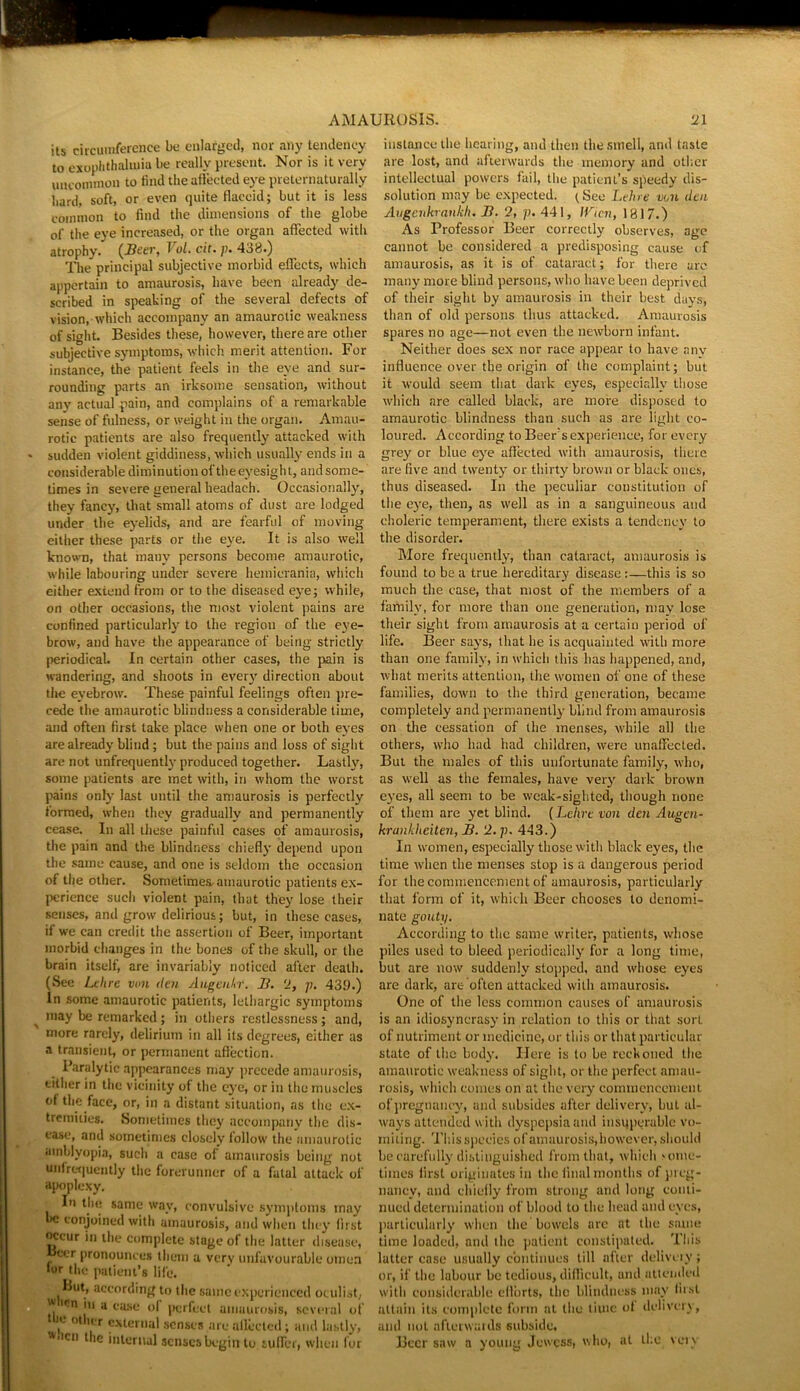 its circumference be enlarged, nor any tendency to exoplithalmia be really present. Nor is it very uncommon to find the affected eye preternaturally hard, soft, or even quite flaccid; but it is less common to find the dimensions of the globe of the eye increased, or the organ affected with atrophy. (Beer, Vol. cit. p, 438.) The principal subjective morbid effects, which appertain to amaurosis, have been already de- scribed in speaking of the several defects of vision, which accompany an amaurotic weakness of sight. Besides these, however, there are other subjective symptoms, which merit attention. For instance, the patient feels in the eye and sur- rounding parts an irksome sensation, without any actual pain, and complains of a remarkable sense of fulness, or weight in the organ. Amau- rotic patients are also frequently attacked with sudden violent giddiness, which usually ends in a considerable diminution of the eyesight, andsome- times in severe general headach. Occasionally, they fancy, that small atoms of dust are lodged under the eyelids, and are fearful of moving either these parts or the eye. It is also well known, that many persons become amaurotic, while labouring under severe hemierania, which either extend from or to the diseased eye; while, on other occasions, the most violent pains are confined particularly to the region of the eye- brow, and have the appearance of being strictly periodical. In certain other cases, the pain is wandering, and shoots in ever}' direction about the eyebrow. These painful feelings often pre- cede the amaurotic blindness a considerable time, and often first take place when one or both eyes are already blind; but the pains and loss of sight are not unfrequently produced together. Lastly, some patients are met with, in whom the worst pains only last until the amaurosis is perfectly formed, when they gradually and permanently cease. In all these painful cases of amaurosis, the pain and the blindness chiefly depend upon the same cause, and one is seldom the occasion of the other. Sometimes,amaurotic patients ex- perience such violent pain, that they lose their senses, and grow delirious; but, in these cases, if we can credit the assertion of Beer, important morbid changes in the bones of the skull, or the brain itself, are invariably noticed after death. (See Lelire von den Augenkr. B. “2, p. 439.) In some amaurotic patients, lethargic symptoms may be remarked ; in others restlessness; and, more rarely, delirium in all its degrees, either as a transient, or permanent affection. Paralytic appearances may precede amaurosis, either in the vicinity of the eye, or in the muscles of the face, or, in a distant situation, as the ex- tremities. Sometimes they accompany the dis- ease, and sometimes closely follow the amaurotic amblyopia, such a case of amaurosis being not •infrequently the forerunner of a fatal attack of apoplexy. In the same way, convulsive symptoms may be conjoined with amaurosis, and when they first occur in the complete stage of the latter disease, ccr pronounces them a very unfavourable omen tor the patient’s life. But, according to the same experienced oculist, ^ 'cn in a ease ol perfect amaurosis, several of ‘ , 0,l,' r external senses are aflected; and lastly, * eti the internal senses begin to.suffer, when for instance the hearing, and then the smell, and taste are lost, and afterwards the memory and other intellectual powers fail, the patient’s speedy dis- solution may be expected. (See Lehre von den Augenkrankli. B. 2, p. 441, llrien, 1817.) As Professor Beer correctly observes, age cannot be considered a predisposing cause of amaurosis, as it is of cataract; for there are many more blind persons, who have been deprived of their sight by amaurosis in their best days, than of old persons thus attacked. Amaurosis spares no age—not even the newborn infant. Neither does sex nor race appear to have any influence over the origin of the complaint; but it would seem that dark eyes, especially those which are called black, are more disposed to amaurotic blindness than such as are light co- loured. According to Beer’s experience, for every grey or blue eye affected with amaurosis, there are five and twenty or thirty brown or black ones, thus diseased. In the peculiar constitution of the eye, then, as well as in a sanguineous and choleric temperament, there exists a tendency to the disorder. More frequently, than cataract, amaurosis is found to be a true hereditary disease:—this is so much the case, that most of the members of a family, for more than one generation, may lose their sight from amaurosis at a certain period of life. Beer says, that he is acquainted with more than one family, in which this has happened, and, what merits attention, the women of one of these families, down to the third generation, became completely and permanently blind from amaurosis on the cessation of the menses, while all the others, who had had children, were unaffected. But the males of this unfortunate family, who, as well as the females, have very dark brown eyes, all seem to be weak-sighted, though none of them are yet blind. (Lelire von den Augen- krankheiten, B. 2. p. 443.) In women, especially those with black eyes, the time when the menses stop is a dangerous period for the commencement of amaurosis, particularly that form of it, which Beer chooses to denomi- nate gouty. According to the same writer, patients, whose piles used to bleed periodically for a long time, but are now suddenly stopped, and whose eyes are dark, are often attacked with amaurosis. One of the less common causes of amaurosis is an idiosyncrasy in relation to this or that sort of nutriment or medicine, or this or that particular state of the body. Here is to be reckoned the amaurotic weakness of sight, or the perfect amau- rosis, which comes on at the very commencement of pregnancy, and subsides after delivery, but al- ways attended with dyspepsia and insuperable vo- miting. This species of amaurosis,however, should be carefully distinguished from that, which >ome- tiines first originates in the final months of preg- nancy, and chiefly from strong and long conti- nued determination of blood to the head and eyes, particularly when the bowels are at the same time loaded, and the patient constipated. This latter case usually continues till after delivery; or, if the labour be tedious, difficult, and attended with considerable efforts, the blindness may first attain its complete form at the time of delivery, and not afterwards subside. Beer saw a young Jewess, who, at the very
