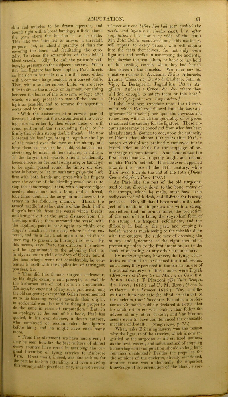 skin and muscles to be drawn upwards, and bound light with a broad bandage, a little above the part, where the incision is to be made. This tillet was intended to answer a threefold purpose: 1st, to afford a quantity of ilesh for covering the bone, and facilitating the cure, ydly, To close the extremities of the divided blood-vessels. Sdly, To dull the patient’s feel- ings, by pressure on the subjacent nerves. When this firm ligature has been applied, Pare directs an incision to be made down to the bone, either with a common large scalpel, or a curved knife. Then, with a smaller curved knife, we are care- fully to divide the muscle, or ligament, remaining between the bones of the fore-arm, or leg ; after which, we may proceed to saw off the bone as high as possible, and to remove the asperities, occasioned by the saw. “ With the assistance of -a curved pair of forceps, he drew out the extremities of the bleed- ing arteries, either by themselves alone, or with some portion of the surrounding fles^, to be firmly tied with a strong double thread. He now loosened his bandage, brought together the lips of the wound over the face of the stump, and kept them as close as he could, without actual stretching, by means of four stitches, or sutures. If the larger tied vessels should accidentally become loose, he desires the ligature, or bandage, to be again passed round the limb; or, else, what is better, to let an assistant gripe the limb firm with both hands, and press with his fingers over the course of the bleeding vessel, so as to stop the hemorrhage; then, with a square edged needle, about four inches long, and a thread, four times doubled, the surgeon must secure the artery in the following manner. Thrust the armed needle into the outside of the flesh, half a finger’s breadth from the vessel which bleeds, andbring it out at the same distance from the bleeding orifice; then surround the vessel with the ligature, pass it back again to within one finger’s breadth of the place, where it first en- tered, and tie a fast knot upon a folded slip of linen rag, to prevent its hurting the flesh. By this means, says Paro, the orifice of the artery will be agglutinated to the adjoining flesh so lirml v, as not to yield one drop of blood : but. if the hemorrhage were not considerable, he con- tented himself with the application of astringent powders, &c. “ Thus did this famous surgeon endeavour, by his single example and precepts, to exclude the barbarous use of hot irons in amputation. He says, he knew not of any such practice among the old surgeons; except that Galen recommended us to tie bleeding vessels, towards their orig n, in accidental wounds: and he thought proper to do the same in cases of amputation.' But, in an apology, at the end of his book, Pare has quoted, in his own defence, a dozen authors, who employed or recommended the ligature before him; and he might have cited many more. “ rrom the statement we have here given, it may be seen how far the best writers of almost every country have erred in ascribing the ori- gmal invention of tying arteries to Ambrose are. Great merit, indeed, was due to him, for | ® l)arl he l°°k in extending, and even reviving th,s 'comparable practice: nay, it is not ctrluin, whether any me before him hail ever applied the needle and ligature in similar cases, i. c. ajier amputation ; but how very wide of the truth Mr. John Bell’s recent account of this matter is, will appear to every person, who will inquire into the facts themselves; for not only were ligatures and needles in use among the ancients, but likewise the tenuculum, or hook to lay hold of the bleeding vessels, when they had buried themselves in the muscles. We refer our in- quisitive readers to Avicenna, iEtius Albucacis. Brunus, Theodoric, Guido di (Jaulia'o, John de Vigo, L. Bertapaelia, Tagaultius, Petrus Ar- gillata, Andreas a Cruce, &c. &c. where they will find enough to satisfy them on this head.” (Reeds Cyclopu'dia, art. Ampul utiov.) I shall not here expatiate upon the ill-treat- ment, which Pare experienced from the base and ignorant Gourmelin ; nor upon the slowness and reluctance, with which the generality of surgeons renounced the cautery for the ligature. These cir- cumstances may be conceived from what has been already stated. Suffice to add, upon the authority of Dionis, that, almost 100 years after Pare, a button of vitriol was ordinarily employed in the Hotel Dieu at Paris for the stoppage of he- morrhage in amputation. And Dionis was the first Frenchman, who openly taught and recom- mended Pare’s method. This however happened towards the close of the i 7th century, while Pare lived towards the end of the 16th (Dionis Cours d’Operal. Paris 1707.) As Pare, like the rest of the old surgeons, used to cut directly down to the bone, many of the stumps, which he made, must have been badly covered with flesh, and ill-fitted for bearing pressure. But, all that I have read on the sub- ject of amputation impresses me with a strong conviction, that, in former times, the projection of the end of the bone, the sugar-loaf form of the stump, the frequent exfoliations, and the difficulty in healing the part, and keeping it healed, were as much owing to the mischief done with the cautery, the rude way of dressing the stump, and ignorance of the right method of promoting union by the first intention, as to the mode of operating, or any other circumstance. By many surgeons, however, the tying of ar- teries continued to be deemed too troublesome, and hence, they persisted in the barbarous use of the actual cautery : of this number were Pigrai, (Epitome des Pi£ce]t<s de Med. d de Chir. 8io. Rouen, 1642.) F. Plazzoni, (De Vuhu Scloptt. 4to Venet. 1618.) and P. M. Rossi, (t ovsult. et Ohserv. 8vo. Franc of. 1616.) Nay, so diffi- cult was it to eradicate the blind attachment to the ancients, that Theodorus Baronius, a profes- sor at Cremona, publicly declared iti 1609, that he would rather err with Galen, than follow the advice of any other person; andVanHoorne seems even to have countenanced the detestable machine of Botalb. (MixfOTtyva, p. 75.) What, asks Briinninghausen, was the reason why the ligature of the arteries, which is now re- garded by the surgeons of all civilized nations, as the best, easiest, and safest method ol stopping hemorrhage after amputation, should so long have remained unndopted? Besides the prejudice for the opinions of the ancients, already mentioned, another cause was undoubtedly the imperfect knowledge of the circulation of the blood, a cor-