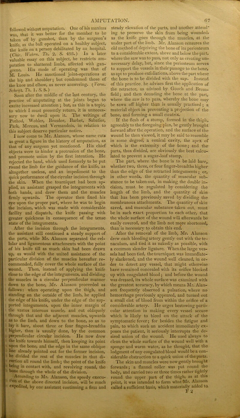 followed without amputation. One of his maxims was, that it was better for the member to be taken off by gunshot, than by the surgeon’s knife, as the ball operated on a healthy subject, the knife on a person debilitated by an hospital. (Chir. Wuhrn. Th. 2. S. 493.) In a later valuable essay on this subject, he restricts am- putation to shattered limbs, affected with gan- grene. Iiis mode of operating was that of M. Louis. He sanctioned joint-operations at the hip and shoulder; but condemned those of the knee and elbow, as never answering. (Term. Schrift. Th. 1.5.3.) Soon after the middle of the last century, the practice of amputating at the joints began to excite increased attention ; but, as this is a topic, to which I must presently return, it is unneces- sary now to dwell upon it. The writings of Puthod, Wohler, Brasdor, Barbel, Sabatier, Park, Moreau, and Vermandois, in relation to this subject deserve particular notice. I now come to Mr. Alanson, whose name cuts as great a figure in the history of amputation, as that of any surgeon yet mentioned. His chief objects were to hinder a protrusion of the bone, and promote union by the first intention. He rejected the band, which used formerly to be put round the limb for the guidance of the knife, as altogether useless, and an impediment to the quick performance of the circular incision through the skin. When the tourniquet had been ap- plied, an assistant grasped the integuments with both hands, and drew them and the muscles firmly upwards. The operator then fixed his eye upon the proper part, where he was to begin the incision, which was made with considerable facility and dispatch, the knife passing with greater quickness in consequence of the tense state of the integuments. After the incision through the integuments, the assistant still continued a steady support of the parts, while Mr. Alanson separated the cel- lular and ligamentous attachments with the point of his knife till as much skin had been drawn up, as would with the united assistance of the particular division of the muscles hereafter re- commended, fully cover the whole surface of the wound. Then, instead of applying the knife close to the edge of the integuments, and dividing the muscles in a circular perpendicular manner down to the bone, Mr. Alanson proceeded as follows: when operating upon the thigh, and standing on the outside of the limb, he applied the edge of his knife, under the edge of the sup- ported integuments, upon the inner margin of the vastus internus muscle, and cut obliquely through that and the adjacent muscles, upwards as to the limb, and down to the bone, so as to lay it bare, about three or four finger-breadths higher, than is usually done, by the common perpendicular circular incision. He now drew the knife towards himself, then keeping its point upon the bone, and the edge in the same oblique line already pointed out for the former incision, he divided the rest of the muscles in that di- rection all round the limb; the point of the knife being in contact with, and revolving round, the bone through the whole of the division. According to Mr. Alanson, the speedy execu- tmn o! the above directed incision, will be much expedited, by one assistant continuing a firm and steady elevation of the parts, and another attend- ing to preserve the skin from being wounded, as the knife goes through the muscles, at the under part of the limb. Mr. Alanson censures the old method of depriving the bone of its periosteum to a considerable extent, above and below the part, where the saw was to pass, not only as creating un- necessary delay, but, since the periosteum serves to support the vessels in their passage to the bone, as apt to produce exfoliations, above the part where the bone is to be divided with the sajv. Instead of this practice, he advises first the application 0f the retractor, as advised by Gooch and Brom- field; and then denuding the bone at the part, where the saw is to pass, whereby the bone may be sawn off higher than is usually practised; a material object in preventing a projection of the bone, and forming a small cicatrix. If the flesh of a stump, formed in the thigh, agreeably to the foregoing plan, be gently brought forward after the operation, and the surface of the wound be then viewed, it may be said to resemble in some degree, a conical cavity, the apex of which is the extremity of the bone; and the parts, thus divided, are obviously the best calcu- lated to prevent a sugar-loaf stump. The part, where the bone is to be laid bare, whether two, three, or four finger-breadths higher than the edge of the retracted integuments ; or, in other words, the quantity of muscular sub- stance to be taken out, in making the double in- cision, must be regulated by considering the length of the limb, and the quantity of skin that has been previously saved by dividing the membranous attachments. The quantity of skin saved, and muscular substance taken out, must be in such exact proportion to each other, that the whole surface of the wound will afterwards be easily covered, and the limb not more shortened, than is necessary to obtain this end. After the removal of the limb, Mr. Alanson drew each bleeding artery gently out with the te- naculum, and tied it as nakedly as possible, with a common slender ligature. When the large ves- sels had been tied, the tourniquet was immediate- ly slackened, and the wound well cleaned, in or- der to detect any vessel, that might otherwise have remained concealed with its orifice blocked up with coagulated blood; and before the wound was dressed, its whole surface was examined with the greatest accuracy, by which means Mr. Alari- son frequently observed a pulsation, where no hemorrhage previously appeared, and turned out a small clot of blood from within the orifice of a considerable artery. He urges bestowing parti- cular attention in making every vessel secure which is likely to bleed on the attack of the symptomatic fever; for besides the fatigue and pain, to which such an accident immediately ex- poses the patient, it seriously interrupts the de- sired union of the wound. He used always to clean the whole surface of the wound well with a sponge and warm water, as he thought, that the lodgment of any coagulated blood would be a con- siderable obstruction to a quick union of the parts. The skin and muscles were now gently brought forwards; a flannel roller was put round the body, and carried two or three times rather tightly round the upper part of the thigh, as at this point, it was intended to form what Mr. Alanson called a sufficient basis, which materially added to F 2