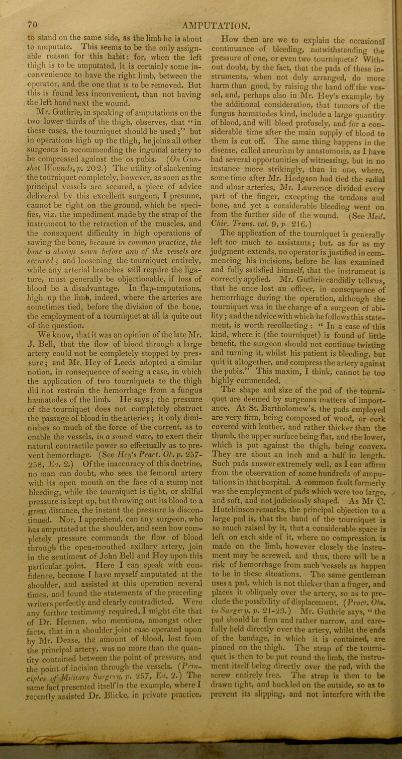 to stand on the same side, as the limb he is about to amputate. This seems to be the only assign- able reason for this habit: for, when the left thigh is to be amputated, it is certainly some in- convenience to have the right limb, between the operator, and the one that is to be removed. But this is found less inconvenient, than not having the left hand next the wound. Mr. Guthrie, in speaking of amputations on the two lower thirds of the thigh, observes, that “in these cases, the tourniquet should be used;” but in operations high up the thigh, he joins all other surgeons in recommending the inguinal artery to be compressed against the os pubis. (On Gun- shot Wounds,]]. '202.) The utility of slackening the tourniquet completely, however, as soon as the principal vessels are secured, a piece of advice delivered by this excellent surgeon, I presume, cannot be right on the ground, which he speci- iies, viz. the impediment made by the strap of the instrument to the retraction of the muscles, and the consequent difficulty in high operations of sawing the bone, because in common practice, the bone is always sawn before any of the vessels are secured ; and loosening the tourniquet entirely, while any arterial branches still require the liga- ture, must generally be objectionable, if loss of blood be a disadvantage. In flap-amputations, high up the limb, indeed, where the arteries are sometimes tied, before the division of the bone, the employment of a tourniquet at all is quite out •of the question. We know, that it was an opinion of the late Mr. J. Bell, that the flow of blood through a large artery could not be completely stopped by pres- sure; and Mr. Hey of Leeds adopted a similar notion, in consequence of seeing a case, in which the application of two tourniquets to the thigh did not restrain the hemorrhage from a fungus haematodes of the limb. He says ; the pressure of the tourniquet does not completely obstruct the passage of blood in the arteries; it only dimi- nishes so much of the force of the current, as to enable the vessels, in a sound state, to exert their natural contractile power so effectually as to pre- vent hemorrhage. (See Hey’s Pract. Ob. p. 257- 258, Ed. 2.) Of the inaccuracy of this doctrine, no man can doubt, who sees the femoral artery with its open mouth on the face of a stump not bleeding, while the tourniquet is tight, or skilful pressure is kept up, but throwing out its blood to a gr’at distance, the instant the pressure is discon- tinued. Nor, I apprehend, can any surgeon, who has amputated at the shoulder, and seen how com- pletely pressure commands the flow of blood through the open-mouthed axillary artery, join in the^sentiment of John Bell and Hey upon this particular point. Here I can speak with con- fidence, because I have myself amputated at the shoulder, and assisted at this operation several times, and found the statements of the preceding writers perfectly and clearly contradicted. Were anv further testimony required, I might cite that „fDr. Hennen, who mentions, amongst other facts, that in a shoulder joint ease operated upon by Mr. Dense, the amount of blood, lost from the principal artery, was no more than the quan- tity contained between the point of pressure, and the point of incision through the vessels. (Prin- ciples of Military Surgery, p. 257, Ed. 2.) The same fact presented itself in the example, where I recently assisted Dr. Blicke, in private practice. How then are we to explain the occasional continuance of bleeding, notwithstanding the pressure of one, or even two tourniquets? With- out doubt, by the fact, that the pads of these in- struments, when not duly arranged, do more harm than good, by raising the band off'tlie ves- sel, and, perhaps also in Mr. Hey’s example, by the additional consideration, that tumors of the fungus haematodes kind, include a large quantity of blood, and will bleed profusely, and for a con- siderable time after the main supply of blood to them is cut off. The same thing happens in the disease, called aneurism by anastomosis, as I have had several opportunities of witnessing, but in no instance more strikingly, than in one, where, some time after Mr. Hodgson had tied the radial and ulnar arteries, Mr. Lawrence divided every part of the finger, excepting the tendons and bone, and yet a considerable bleeding went on from the further side of the wound. (See Med. Chir. Trans, vol. 9, p 216.) The application of the tourniquet is generally left too much to assistants; but, as far as my judgment extends, no operator is justified in com- mencing his incisions, before he has examined and fully satisfied himself, that the instrument is correctly applied. Mr. Guthrie candidly tells-us, that he once lost an officer, in consequence of hemorrhage during the operation, although the tourniquet was in the charge of a surgeon of abi- lity; and the advice with which hefollowsthis state- ment, is worth recollecting : “ In a case of this kind, where it (the tourniquet) is found of little benefit, the surgeon should not continue twisting and turning it, whilst his patient is bleeding, but quit it altogether, and compress the artery against the pubis.” This maxim, I think, cannot be too highly commended. The shape and size of the pad of the tourni- quet are deemed by surgeons matters of import- ance. At St. Bartholomew’s, the pads employed are very firm, being composed of wood, or cork- covered with leather, and rather thicker than the thumb, the upper surface being flat, and the lower, which is put against the thigh, being convex. They are about an inch and a half in length. Such pads answer extremely well, as I can affirm from the observation of some hundreds of ampu- tations in that hospital. A common fault formerly was the employment of pads which were too large, and soft, and not judiciously shaped. As Mr C. Hutchinson remarks, the principal objection to a large pad is, that the band of the tourniquet is so much raised by it, that a considerable space is left on each side of it, where no compression, is made on the limb, however closely the instru- ment may be screwed, and thus, there will be a risk of hemorrhage from such vessels as happen to be in these situations. The same gentleman uses a pad, which is not thicker than a finger, and places it obliquely over the artery, so as to pre- clude the possibility of displacement. (Pract. Ohs. in Surgery, p. 21-23.) Mr. Guthrie says, “ the pad should be firm and rather narrow, and care- fully held directly over the artery, whilst the ends of the bandage, in which it is contained, are pinned on the thigh. The strap of the tourni- quet is then to be put round the limb, the instru- ment itself being directly over the pad, with the screw entirely free. The strap is then to be drawn tight, and buckled on the outside, so as to prevent its slipping, and not interfere with the