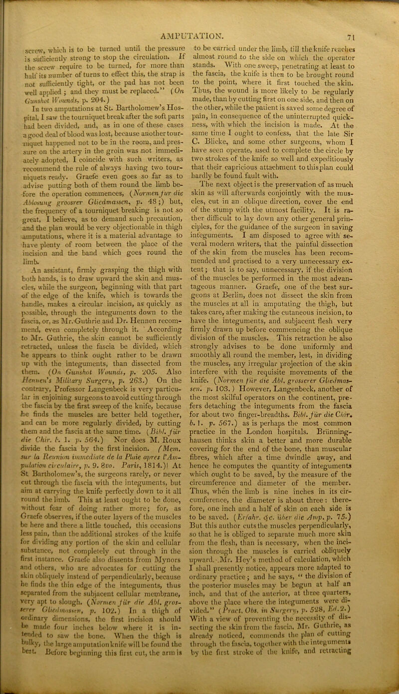 screw, which is to be turned until the pressure is sufficiently strong to stop the circulation. If the screw require to be turned, for more than half its number of turns to effect this, the strap is not sufficiently tight, or the pad has not been well applied ; and they must be replaced.” (On Gunshot I Founds, p. 204.) In two amputations at St. Bartholomew’s Hos- pital, I saw the tourniquet break after the soft parts had been divided, and, as in one of these cases a good deal of blood was lost, because another tour- niquet happened not to be in the room, and pres- sure on the artery in the groin was not immedi- ately adopted, I coincide with such writers, us recommend the rule of always having two tour- niquets ready. Graefe even goes so far as to advise putting both of them round the limb be- -fore the operation commences, (Normenfur die Abloom* groasrei' Gliedmasscn, p. 48;) but, the frequency of a tourniquet breaking is not so great, I believe, as to demand such precaution, and the plan would be very objectionable in thigh imputations, where it is a material advantage to have plenty of room between the place of the incision and the band which goes round the limb. An assistant, firmly grasping the thigh with both hands, is to draw upward the skin and mus- cles, while the surgeon, beginning with that part of the edge of the knife, which is towards the handle, makes a circular incision, as quickly as jwssible, through the integuments down to the fascia, or, as Mr. Guthrie and Dr. Hennen recom- mend, even completely through it. According to Mr. Guthrie, the skin cannot be sufficiently retracted, unless the fascia be divided, which he appears to think ought rather to be drawn up with the integuments, than dissected from them. (On Gunshot Wounds, p. 205. Also Henuen's Military Surgery, p. 263.) On the contrary, Professor Langenbeck is very particu- lar in enjoining surgeons to avoid cutting through the fascia by the first sweep of the knife, because he finds the muscles are better held together, and can be more regularly divided, by cutting them and the fascia at the same time. (Bihl. fiir die Chir. 1. 1. p. 564.) Nor does M. Roux divide the fascia by the first incision. (Mem. sur la Reuniun immediate de la Plaie apres I’Am- pulation circulairr, p. 9. fjvo. Paris, 1814.)! At St Bartholomew’s, the surgeons rarely, or never cut through the fascia with the integuments, but aim at carrying the knife perfectly down to it all round the limb. This at least ought to be done, without fear of doing rather more; for, as Uraefe observes, if the outer layers of the muscles be here and there a little touched, this occasions less pain, than the additional strokes of the knife for dividing any portion of the skin and cellular substance, not completely cut through in the first instance. Graefe also dissents from Mynors and others, who are advocates for cutting the skin obliquely instead of perpendicularly, because he finds the thin edge of the integuments, thus separated from the subjacent cellular membrane, very apt to slough. (Normen Jiir die Abl. gros- terrr Gliedmnssev, p. 102.) In a thigh of ordinary dimensions, the first incision should be made four inches below where it is in- tended to saw the bone. When the thigh is bulky, the large amputationknife will be found the best. Before beginning this first cut, the arm is 71 to be carried under the limb, till the knife reaches almost round to the side on which the operator stands. With one sweep, penetrating at least to the fascia, the knife is then to be brought round to the point, where it first touched the skin. Thus, the wound is more likely to be regularly made, than by cutting first on one side, and then on the other, while the patient is saved some degree of pain, in consequence of the uninterrupted quick- ness, with which the incision is made. At the same time I ought to confess, that the late Sir C. Blicke, and some other surgeons, whom I have seen operate, used to complete the circle by two strokes of the knife so well and expeditiously that their capricious attachment tothisplan could hardly be found fault with. The next object is the preservation of as much skin as will afterwards conjointly with the mus- cles, cut in an oblique direction, cover the end of the stump with the utmost facility. It is ra- ther difficult to lay down any other general prin- ciples, for the guidance of the surgeon in saving integuments. I am disposed to agree with se- veral modern writers, that the painful dissection of the skin from the muscles has been recom- mended and practised to a very unnecessary ex- tent; that is to say, unnecessary, if the division of the muscles be performed in the most advan- tageous manner. Graefe, one of the best sur- geons at Berlin, does not dissect the skin from the muscles at all in amputating the thigh, but takes care, after making the cutaneous incision, to have the integuments, and subjacent flesh very firmly drawn up before commencing the oblique division of the muscles. This retraction he also strongly advises to be done uniformly and smoothly all round the member, lest, in dividing the muscles, any irregular projection of the skin interfere with the requisite movements of the knife. (Normen fur die Abl. grosserer Gliedmas- sen. p. 103.) However, Langenbeck, another of the most skilful operators on the continent, pre- fers detaching the integuments from the fascia for about two finger-breadths. Bibl.jur die Chir. b. 1. p. 561.) as is perhaps the most common practice in the London hospitals. Briinning- hausen thinks skin a better and more durable covering for the end of the bone, than muscular fibres, which after a time dwindle away, and hence he computes the quantity of integuments which ought to be saved, by the measure of the circumference and diameter of the member. Thus, when the limb is nine inches in its cir- cumference, the diameter is about three : there- fore, one inch and a half of skin on each side is to be saved. (Erfahr. ejc. uber die Amp. p. 75.) But this author cuts the muscles perpendicularly, so that he is obliged to separate much more skin from the flesh, than is necessary, when the inci- sion through the muscles is carried obliquely upward.-.Mr. Iley’s method of calculation, which I shall presently notice, appears more adapted to ordinary practice ; and he says, “ the division of the posterior muscles may be begun at halt an inch, and that of the anterior, at three quarters, above the place where the integuments were di- vided.” (Pract. Ohs. in Surgery, p. 528, Ed.U.) With a view of preventing the necessity of dis- secting the skin from the fascia, Mr. Guthrie, as already noticed, commends the plan of cutting through the fascia, together with the integument* by the first stroke of the knife, and retracting