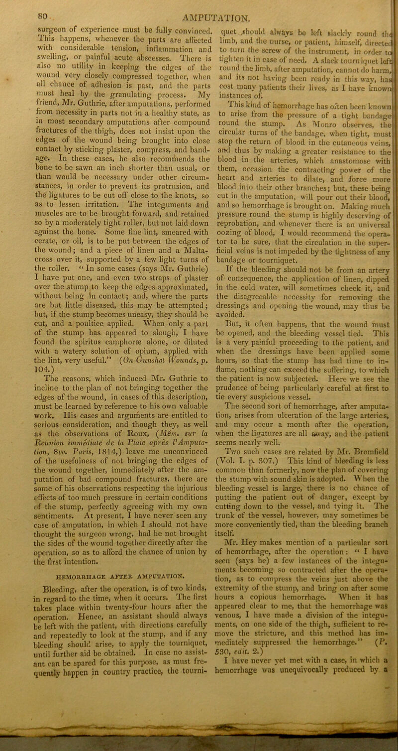 surgeon of experience must be fully convinced, quet .should always be left slackly round thd I Ins happens, whenever the parts are aflected limb, and the nurse, or patient, himself, directed I with considerable tension, inflammation and to turn the screw of the instrument, in order tu swelling, or painful acute abscesses. There is tighten it in case of need. A slack tourniquet lefdl also no utility in keeping the edges of the round the limb, after amputation, cannot do harm,, i wound very closely compressed together, when and its not having been ready in this way, baa all chance of adhesion is past, and the parts cost many patients their lives' as I have known! must heal by the granulating process. My instances of*. friend, Mr. Guthrie, after amputations, performed This kind of hemorrhage has often been known! from necessity in parts not in a healthy state, as to arise from the pressure of a tight bandage| in most secondary amputations after compound round the stump. As Monro observes, the! fractures of the thigh, does not insist upon the circular turns of the bandage, when tight, ’must edges of the wound being brought into close stop the return of blood in the cutaneous veins, contact by sticking plaster, compress, and band- ami thus by making a greater resistance to the! age. In these cases, he also recommends the blood in the arteries, which anastomose with bone to be sawn an inch shorter than usual, or them, occasion the contracting power of the ‘ than would be necessary under other cireum- heart and arteries to dilate, and force more; stances, in order to prevent its protrusion, and blood into their other branches; but, these being the ligatures to be cut off’ close to the knots, so cut in the amputation, will pour out their blood, as to lessen irritation. The integuments and and so hemorrhage is brought on. Making much j muscles are to be brought forward, and retained pressure round the stump is highly deserving of!1 so by a moderately tight roller, but not laid down reprobation, and whenever there is an universal i against the bone. Some fine lint, smeared with oozing of blood, I would recommend the opera- cerate, or oil, is to be put between the edges of tor to be sure, that the circulation in the super- the wound; and a piece of linen and a Malta- fieial veins is not impeded by the tightness of anv cross over it, supported by a few light turns of bandage or tourniquet. the roller. “ In some cases (says Mr. Guthrie) If the bleeding should not be from an artery I have put one, and even two straps of plaster of consequence, the application of linen, dipped over the stump to keep the edges approximated, in the cold water, will sometimes check it, and without being in contact; and, where the parts the disagreeable necessity for removing the are but little diseased, this may be attempted; dressings and opening the wound, may thus be but, if the stump becomes uneasy, they should be avoided. cut, and a poultice applied. When only a part But, it often happens, that the wound must of the stump has appeared to slough, I have be opened, and the bleeding vessel tied. This found the spiritus camphorae alone, or diluted is a very painful proceeding to the patient, and with a watery solution of opium, applied with when the dressings have been applied some the lint, very useful.” (On Gunshot Wounds, p. hours, so that the stump has had time to in- j 104.) flame, nothing can exceed the suffering, to which l The reasons, which induced Mr. Guthrie to the patient is now subjected. Here we see the | incline to the plan of not bringing together the prudence of being particularly careful at first to edges of the wound, in cases of this description, tie every suspicious vessel, must be learned by reference to his own valuable The second sort of hemorrhage, after amputa- work. His cases and arguments are entitled to tion, arises from ulceration of the large arteries, serious consideration, and though they, as well and may occur a month after the operation, as the observations of Roux, (Mem. sur la when the ligatures are all away, and the patient Reunion immediate de la Plaie apres l’Amputa- seems nearly well. tion, 8on. Paris, 1814,) leave me unconvinced Two such cases are related by Mr. Bromfield of the usefulness of not bringing the edges of (Vol. I. p. 307.) This kind of bleeding is less the wound together, immediately after the am- common than formerly, now the plan of covering ‘ putation of bad compound fractures, there are the stump with sound skin is adopted. When the j some of his observations respecting the injurious bleeding vessel is large, there is no chance of effects of too much pressure in certain conditions putting the patient out of danger, except by of the stump, perfectly agreeing with my own cutting down to the vessel, and tying it. The sentiments. At present, I have never seen any trunk of the vessel, however, may sometimes be case of amputation, in which I should not have more conveniently tied, than the bleeding branch thought the surgeon wrong, had he not brought itself. the sides of the wound together directly after the Mr. Hey makes mention of a particular sort operation, so as to afford the chance of union by of hemorrhage, after the operation: “ I have the first intention. seen (says he) a few instances of the integu- ments becoming so contracted after the opera- iiemorrhage after amputation. tion, as to compress the veins just above the Bleeding, after the operation, is of two kinds, extremity of the stump, and bring on after some in regard to the time, when it occurs. The first hours a copious hemorrhage. When it has takes place within twenty-four hours after the appeared clear to me, that the hemorrhage was operation. Hence, an assistant should always venous, I have made a division of the integu- be left with the patient, with directions carefully ments, on one side of the thigh, sufficient to rc- and repeatedly to look at the stump, and if any move the stricture, and this method has im- bleeding should arise, to apply the tourniquet, mediately suppressed the hemorrhage.” (P. until further aid be obtained. In case no assist- 530, edit. 2.) ant can be spared for this purpose, as must fre- I have never yet met with a case, in which a quently happen in country practice, the tourni- hemorrhage was unequivocally produced by a