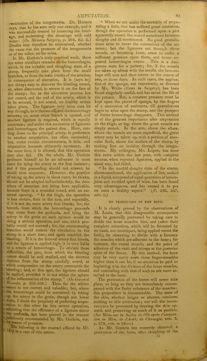 contraction of the integuments. Dr. Hennen savs, that he lias seen only one example, and it va's successfully treated by loosening the band- acre, and moistening the dressings with cold water: (Oh Military Surgery, p. ‘264, Ed. 2.) Doubts may therefore be entertained, whether the cause was the pressure of the integuments or of the roller, on the veins. In Mr. Guthrie’s truly practical work, there are some excellent remarks on the hemorrhages, which, in the irritable and sloughing state of a stump, frequently take place from the small branches, or from the main trunks of the arteries, in consequence of ulceration. It is (says he) not always easy to discover the bleeding vessel, or, when* discovered, to secure it on the face of the stump; for, as the ulcerative process has not ceased, and the end of the artery, which is to be secured, is not sound, no healthy action takes place. The ligature very soon cuts its way through, or is thrown oil', and the hemorrhage returns; or, some other branch is opened, and another ligature is required, which is equally uncertain; and under this succession of ligatures and hemorrhages, the patient dies. Here, cut- ting down to the principal artery, in preference to another amputation, has often succeeded; but, under certain circumstances, it fails, and amputation becomes ultimately necessary. At the same time, it is allowed, that this operation may also fail. On the whole, Mr. Guthrie professes himself to be an advocate in most cases for tying the artery in the first instance; and if this proceeding should not answer, he would then amputate. However, the practice of taking up the artery in these cases, he thinks, should not be adopted indiscriminately, the doc- trines of aneurism not being here applicable, because there is a wounded vessel, with an ex- ternal opening. “ In the thigh, the operation is less certain, than in the arm, and especially, if it is not the main artery that bleeds; for, the branch, from which the hemorrhage proceeds may come from the profunda, and tying the artery in the groin on such opinion would be doing a serious operation, and one, which pro- bably would not succeed; for, the anastomosing branches would restore the circulation in the stump in a short time, and again establish the bleeding. If it is the femoral artery that bleeds, and the ligature is applied .high, it is very liable to a return of hemorrhage. To obviate these difficulties, the part, from which the bleeding comes should be well studied, and the shortest distance from the stump carefully noted, at winch compression on the artery commands the bleeding; and, at this spot, the ligature should be applied, provided it is not within the sphere of the inflammation of the stump.” (On Gun shut IImolds, p. 105-106.) Thus far the advice seems to me correct and valuable; but, where the hemorrhage could be restrained by taking “P the artery in the groin, though not lower down, I doubt the propriety of preferring ampu- tation to this other far less severe operation, admitting that the efficiency of a ligature above . e< profunda, has been proved in the manner judiciously recommended by Mr. Guthrie, viz. by^means of pressure. Ihe following is the counsel offered by Mr. Ilf; 7 to a case of this nnture. “ When we are under the necessity of ampu- tating a limb, that has suffered great contusion, though the operation is performed upon a part apparently sound, the wound sometimes becomes sloughy and ill conditioned. No good granula- tions arise to cover the extremities of the ar- teries; but the ligatures cut through these vessels, or becoming loose, cease to make a sufficient pressure upon them, and hence re- peated hemorrhages ensue. This is a dan- gerous state for a patient; for, if the vessels are taken up afresh with the needle, the hemorr- hage will now and then return in the course of two, or three days. In such eases, the applica- tion of dry sponge, cut tranversely, as directed by Mr. White (Canes in Surgery), has been found singularly useful, and has saved the life of the patient. But, a constant pressure must be kept upon the pieces of sponge, by the fingers of a succession of assistants, till granulations begin to arise upon the stump, and the prospect of future hemorrhage disappears. This method is of the greatest importance after amputation on the thigh, or leg, where the great vessels are deeply seated. In the arm, above the elbow, where the vessels are more superficial, the great artery may be taken up, with a portion of mus- cular flesh, above the surface of the stump, by making first an incision through the integu- ments. My colleague, Mr. Logan, has done this twice within the last year, with complete success, when repeated ligatures, applied in the usual way, had failed. “ In the morbid sloughy state of the stump, above-mentioned, the application of lint, soaked in a liquid, composed of equal quantities of lemon- juice and rectified spirit of wine, has been found very advantageous, and has caused it to put on soon a healthy aspect.’’ (P. 536, 537, edit. 2.) ON PROTRUSION OF THE BONE. It is clearly proved by the observations of M. Louis, that this disagreeable consequence may be generally prevented by taking care to divide the loose muscles first, and (alter their complete retraction, which will be favoured by no band, nor tourniquet, being applied round the limb),-by observing to divide with a bistoury the muscles which are adherent to the bone; for instance, the crural muscle, and the point of adhesion of the vasti and triceps at the posterior spine of the femur. By this method, the bone may be very easily sawn three finger-breadths higher than it can be, if no attention be paid to beginning with the division of the loose muscles, and concluding with that of such as are more at- tached to the bone. The protrusion of the bones will never take place, so long as they are immediately encom- passed with the fleshy substance of the muscles: this proposition is incontestable. The state of the skin, whether longer or shorter, conduces nothing to this protrusion ; nor will the incon- venience be prevented by drawing the skin up- ward. and preserving ns much of it ns possitde. (See Mem. sue La SmlLie de I’Os apres I’amputa- tion in Mem. de t'Acad, de Chirurgie, lam. 5, p. 273, edit, in 12mn.) As Mr. Guthrie has correctly observed, a protrusion of the bone, after sloughing ot the