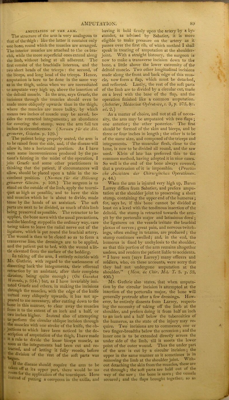 AMPUTATION OF THE ARM. The structure of the arm is very analogous to that of the thigh : like the latter it contains only one bone, round which the muscles are arranged. The interior muscles are attached to the os bra- chii, while the more superficial ones extend along the limb, without being at all adherent. The first consist of the brachialis internus, and the two short heads of the triceps: the second, of the biceps, and long head of the triceps. Hence, amputation is here to be done in the same way as in the thigh, unless when we are necessitated to amputate very high up, above the insertion of the deltoid muscle. In the arm, says Graefe, the incisions through the muscles should even be made more obliquely upwards than in the thigh, where the muscles are more bulky, by which means two inches of muscle may be saved, be- sides the retracted integuments; an abundance for covering the stump, were the arm full ten inches in circumference. (Nonnen Jiir die Aid. gri'sstrer, Gliedm. p. 109.) The patient being properly seated, the arm is to be raised from the side, and, if the disease will allow it, into a horizontal position. As I have seen some inconveniences produced by the pa- tient’s fainting in the midst of the operation, I join Graefe and some other practitioners in thinking that the patient, if circumstances will allow, should be placed upon a table in the re- cumbent position. (A'oraioi fur die Abtoning grosserer Gliedm. p. 108.) The surgeon is to stand on the outside of the limb, apply the tourni- quet as high as possible, and to have the skin and muscles which he is about to divide, made tense by the hands of an assistant. The soft parts are next to be divided, as much of this limb being preserved as possible. The retractor to be applied, the bone sawn with the usual precautions, and the bleeding stopped in the ordinary way, care being taken to leave the radial nerve out of the ligature, which is put round the brachial artery. I he wound is then to be closed so as to form a transverse line, the dressings are to be applied, and the patient put to bed, with the wound a lit- tle elevated from the surface of the bedding. In taking ofi the arm, I entirely coincide with Mr. Guthrie, with regard to the uselessness of dissecting back‘the integuments, their effectual retraction by an assistant, after their complete division, being quite enough; (On Gunshot H omuls, p. 354.) but, as I have invariably imi- tated Graefe and others, in making the incisions through the muscles, with the edge of the knife turned very obliquely upwards, it has not ap- peared to me necessary, after cutting down to the bone in this manner, to clear away the muscles lrom it to the extent of an inch and a half, or two inches higher. Instead also of attempting to perform the circular oblique incision through the muscles with one stroke of the knife, the ob- jections to which have been noticed in the de- scription of amputation of the thigh, I have made >t a rule to divide the loose biceps muscle, as soon as the integuments had been cut and re- tracted, and of letting it fully recede, before the division of the rest of the soft parts was begun. If the disease should require the arm to be la cn *t its upper part, there would be no .rootn thu application of the tourniquet. Here instead ot putting a compress in the axilla, and having it held firmly upon the artery by a by- stander, as advised by Sabatier, it is more eligible to make pressure on the artery as it passes over the first rib, of which method I shall speak in treating of amputation at the shoulder- joint. With a straight bistoury, the surgeon is now to make a transverse incision down to the bone, a little above the lower extremity of the deltoid muscle. Two other longitudinal incisions made along the front and back edge of this mus- cle, now form a Map, which must be detached, and reflected. Lastly, the rest of the soft parts of the limb are to divided by a circular cut, made on a level with the base of the flap, and the operation finished like a common amputation. (Sabatier, Medeciue Operutoue, i. 3, p. 375, iSjr. cd. 2.) As a matter of choice, and not at all of neces- sity, the arm may be amputated with two flaps ; one anterior; the other posterior. The first should be formed of the skin and biceps, and be three or four inches in length ; the other is to be of the same size, and composed of the triceps and integuments. The muscular flesh, close to the bone, is now to be divided all round, and the saw used. Klein of late has preferred this to the common method, having adopted it in nine cases. So well is the end of the bone always covered, that a protrusion of it is impossible. (Pructis- die Andchten der Chirurgischen Operationen. P- 44.) When the arm is injured very high up, Baron Larrey differs from Sabatier, and prefers ampu- tation at the shoulder joint to preserving a short stump, containing the upper end of the humerus ; for, says he, if this bone cannot be divided at least on a level with the tendinous insertion of the deltoid, the stump is retracted towards the arm- pit by the pectoralis major and latissimus dorsi; the ligatures on the vessels irritate the brachial plexus of nerves; great pain, and nervous thatch- ings, often ending in tetanus, are produced ; the stump continues swelled; and, in the end, the humerus is fixed by anchylosis to the shoulder, so that this portion of the arm remains altogether useless, and renders the patient liable to accidents. “ I have seen (says Larrey) many officers and soldiers, who, on these accounts, were sorry that they had not undergone amputation at the shoulder.” (Mem. de Chir. Mil. T. 3. p. 53, 400.) Mr. Guthrie also states, that when amputa- tion by the circular incision is attempted at the insertion of the pectoralis major, the bone will generally protrude after a few dressings. How- ever, he entirely dissents from Larrey, respect- ing the necessity of taking off the limb at the shoulder, and prefers doing it from half an inch to an inch and a half below the tuberosities ot the humerus, as the state of the injury may re- quire. Two incisions are to commence, one or two finger-breadths below the acromion ; and the inner one is to be extended directly across the under side of the limb, till it meets the lower point of the outer wound. Thus the under part of the arm is cut by a circular incision; the upper in the same manner as it sometimes is in removing the limb at the shoulder joint. W ith- out detaching the skin from the muscles, these are cut through ; the soft parts are held out oi the way of the saw ; the bone is sawn; the vessels secured; and the flaps brought together, so as