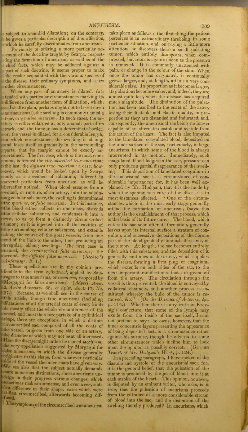 subject to a morbid dilatation; on the contrary, he gives a particular description of this affection, which he carefully discriminates from aneurism. Previously to offering a more particular ac- count of the doctrine taught by Scarpa, respect- ing the formation of aneurism, as well as of the chief facts, which may be adduced against a part of such doctrine, it seems proper to make the reader acquainted with the various species of the disease, their ordinary symptoms, and a few other circumstances. When any part of an artery is dilated, (at- tended with particular circumstances marking its i difference from another form of dilatation, which, as I shall explain, perhaps ought not to be set down as aneurismal), the swelling is commonly named a tme, or genuine aneurism. In such cases, the ar- tery is either enlarged at only a small part of its track, and the tumour has a determinate border, or, the vessel is dilated for a considerable length, in which circumstance, the swelling is oblong, and loses itself so gradually in the surrounding parts, that its margin cannot be exactly as- certained. The first case, which is the most com- mon, is termed the circumscribed true aneurism; the last, the diffused true aneurism; a case, how- ls ever, which would be looked upon by Scarpa only as a specimen of dilatation, different in several particulars from aneurism, as will be hereafter noticed. When blood escapes from a wound, or rupture, of an artery, into the adjoin- ing cellular substance, the swelling is denominated the spurious, or fulse aneurism. In this instance, the blood either collects in one mass, distends the cellular substance, and condenses it into a ■ cyst, so as to form a distinctly circumscribed tumor; or it is injected into all the cavities of t the surrounding cellular substance, and extends along the course of the great vessels, from one end of the limb to the other, thus producing an irregular, oblong swelling. The first case named, the circumscribed false aneurism ; the second, the diffused false aneurism. (Richter’s Anfangsgr. B. 1.) These appellations are in my opinion pre- ferable to the term cylindrical, applied by Sau- vages to true aneurisms, or sacciform, proposed by Morgagni for false aneurisms. (Advers. Anal. 2, Amice Animadv. 38, et Epist. Avat. 17, No. 27.) Because, as we shall see in the course of this article, though true aneurisms (including dilatations of all the arterial coats of every kind] do mostly affect the whole circumference of the vessel, and must therefore partake of a cylindrical shape, there are exceptions, in which a distinct circumscribed sac, composed of all the coats of the vessel, projects from one side of an artery, the diameter of which may not beat all increased. Here the disease might rather be named sacciform, die very appellation suggested by Morgagni for ialse aneurisms, in which the disease generally originates in this shape, from whatever particular tl,e vessel the inner coats have given way. o see also that the subject actually demands |iore numerous distinctions, since aneurisms un- iergo in their progress various changes, which sometimes makeanimmense, and even averysud- cn difference in their shape, cases which were r fir,st circumscribed, afterwards becoming dif- fused. b The symptoms of the circumscribed true aneurism take place as follows : the first thing the patient perceives is an extraordinary throbbing in some particular situation, and, on paying a little more attention, he discovers there a small pulsating tumor, which entirely disappears, when com- pressed, hut returns again as soon as the pressure is removed. It is commonly unattended with pain, or change in the colour of the skin. When once the tumor has originated, it continually grows larger, and, at length, attains a very con- siderable size. In proportion as it becomes larger, its pulsations become weaker, and, indeed, they are almost quite lost, when the disease has acquired much magnitude. The diminution of the pulsa- tion has been ascribed to the coats of the artery losing their dilatable and elastic quality, in pro- portion as they are distended and indurated, and, consequently, the aneurismal sac being no longer capable of an alternate diastole and systole from the action of the heart. The fact is also imputed to the lamellated coagulated blood, deposited on the inner surface of the sac, particularly, in large aneurisms, in which some of the blood is always interrupted in its motion. Immediately, such coagulated blood lodges in the sac, pressure can only produce a partial disappearance of the swell- ing. This deposition of lamellated coagulum in the aneurismal sac is a circumstance of con- siderable importance; for, it has been well ex- plained by Mr. Hodgson, that it is the mode by which the spontaneous cure of the disease is in most instances effected. “ One of the circum- stances, which in the most early stage generally attend the formation of aneurism, (says this author) is the establishment of that process, which is the basis of its future cure. The blood, which enters the sac soon after its formation, generally leaves upon its internal surface a stratum of coa- gulum, and successive depositions of the fibrous part of the blood gradually diminish the cavity of the tumor. At length, the sac becomes entirely filled witli this substance, and the deposition of it generally continues in the artery, which supplies the disease, forming a firm plug of coagulum, which extends on both sides of the sac, to the next important ramifications that are given off' from the artery. The circulation through the vessel is thus prevented, the blood is conveyed by collateral channels, and another process is in- stituted, whereby the bulk of the tumor is re- moved, &c.” (On the Diseases of Arteries, §c. p. 114.) Whether there is any truth in Krey- sig’s conjecture, that some of the lymph may exude from the inside of the sac itself, I can- not pretend to say : he owns, however, that the inner concentric layers presenting the appearance of being deposited last, is a circumstance rather against his surmise, though lie adverts to some other circumstances which incline him to look upon the opinion as possibly correct. (German Iransl. of Mr. Hodgson's II ark, p. 124.) In a preceding paragraph, I have spoken of the diastole and systole of the aneurismal sac; for, it is the general belief, that the pulsation of the tumor is produced by the jet of blood into it at each stroke of the heart. This opinion, however, is disputed by an eminent writer, who asks, is it true, that the pulsation of aneurisms proceeds from the entrance of u more considerable stream of blood into the sac, and the distention of the swelling thereby produced? In aneurisms, which