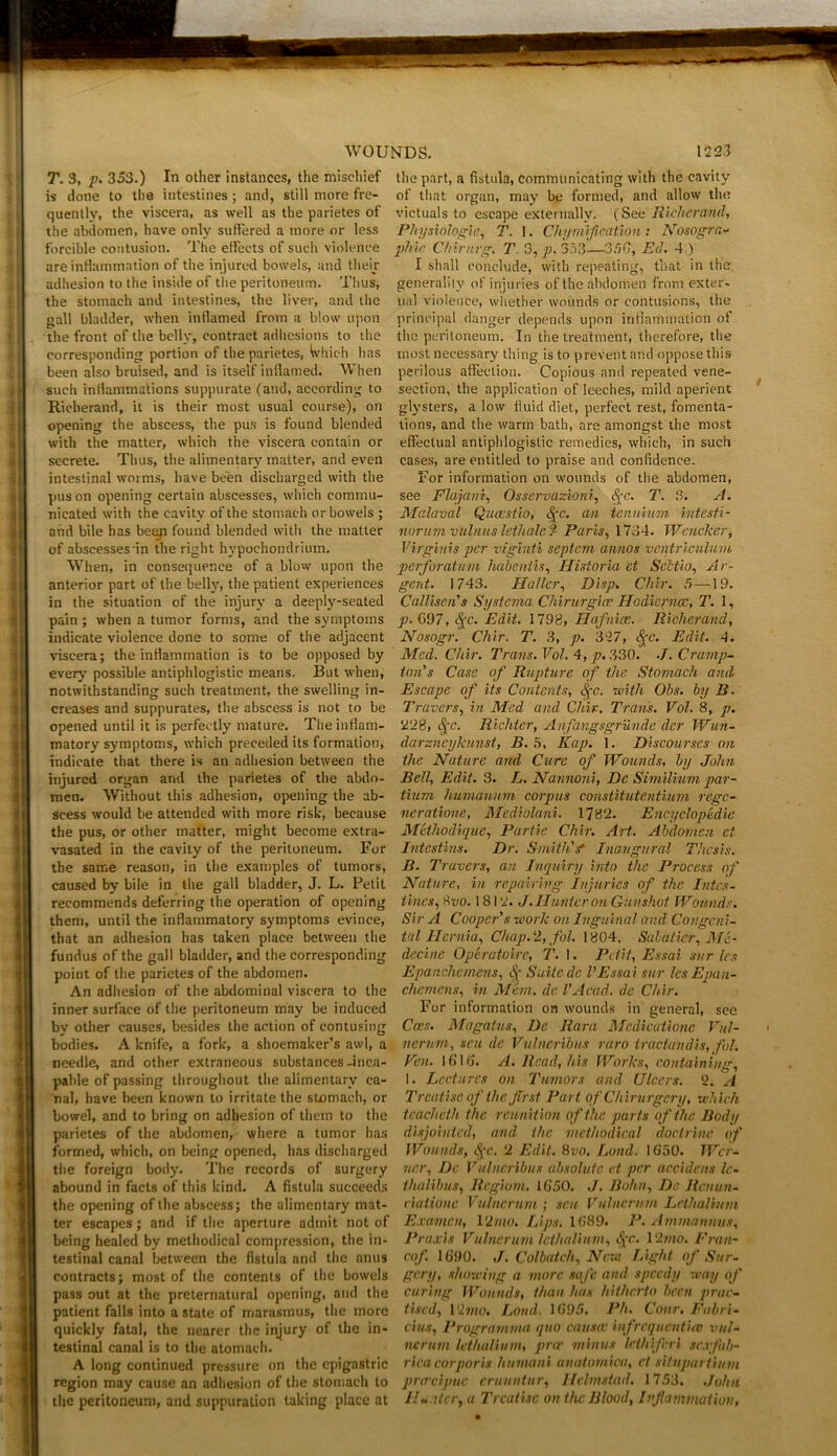 T. 3, p. 353.) In other instances, the mischief the part, a fistula, communicating with the cavity is done to the intestines; and, still more fre- of that organ, may be formed, and allow the quentlv, the viscera, as well as the parietes of victuals to escape externally. (See Richmond, the abdomen, have only suffered a more or less Physiologic, T. 1. Chymification: Nosogra- forcible contusion. The effects of such violence phie Chinirg. T. 3, p. 353—350, Ed. 4.) are inflammation of the injured bowels, and their I shall conclude, with repeating, that in the adhesion to the inside of the peritoneum. Thus, generality of injuries of the abdomen from exter- the stomach and intestines, the liver, and the nal violence, whether wounds or contusions, the gall bladder, when inflamed from a blow upon principal danger depends upon inflammation of the front of the belly, contract adhesions to the the peritoneum. In the treatment, therefore, the corresponding portion of the parietes, Whic h has most necessary thing is to prevent and oppose this been also bruised, and is itself inflamed. When perilous affection. Copious and repeated vene- such inflammations suppurate (and, according to section, the application ofleeches, mild aperient Richerand, it is their most usual course), on glysters, a low fluid diet, perfect rest, fomenta- opening the abscess, the pus is found blended tions, and the warm bath, are amongst the most with the matter, which the viscera contain or effectual antiphlogistic remedies, which, in such secrete. Thus, the alimentary matter, and even cases, are entitled to praise and confidence, intestinal woi ms, have been discharged with the For information on wounds of the abdomen, pus on opening certain abscesses, which commu- see Flajani, Osservazioni, §c. T. 3. A. nicated with the cavity of the stomach or bowels ; Malavcil Qucestio, <^c. an tenuium intesti- ahd bile has been found blended with the matter norum vulnus lethale? Paris, 1734. Wcncker, of abscesses in the right hypochondrium. Virginis per viginti septem annos ventriculum When, in consequence of a blow upon the perforatum habentis, Historia ct Scctio, Ar- anterior part of the belly, the patient experiences gent. 1743. Haller, Disp. Chip. 5—-19. in the situation of the injury a deeply-seated Callisen's Systerna Chirurgice Hodierncc, T. 1, pain; when a tumor forms, and the symptoms p. 697, ^c. Edit. 1798, Hafnice. Richerand, indicate violence done to some of the adjacent Nosogr. Chir. T. 3, p. 327, <$(C. Edit. 4. viscera; the inflammation is to be opposed by Med. Chir. Trans.Vol.4,p.33Q. .J. Cramp- every possible antiphlogistic means. But when, ton's Case of Rupture of the Stomach and notwithstanding such treatment, the swelling in- Escape of its Contents, <|C. with Ohs. by B. creases and suppurates, the abscess is not to be Travers, in Med and Chir. Tram. Vol. 8, p. opened until it is perfectly mature. Theinttam- 228, £c. Richter, Anfangsgrun.de dcr Wun- matory symptoms, which preceded its formation, darzneykunst, B. 5, Kap. 1. Discourses on indicate that there is an adhesion between the the Nature and Cure of Wounds, by John injured organ and the parietes of the abdo- Bell, Edit. 3. L. Nannoni, De Similium par- men. Without this adhesion, opening the ab- tium humannm corpus constitutentmm regc- scess would be attended with more risk, because ncratione, Mediolani. 1782. Encyclopedic the pus, or other matter, might become extra- Methodique, Partie Chir. Art. Abdomen ct vasated in the cavity of the peritoneum. For Intestine. Dr. SmithV Inaugural Thesis. the same reason, in the examples of tumors, B. Travers, an Inquiry into the Process of caused by bile in the gall bladder, J. L. Petit Nature, in repairing Injuries of the Intcs- recommends deferring the operation of opening tines, &vo. 1812. J. Hunter on Gunshot Wounds. them, until the inflammatory symptoms evince, Sir A Cooper's work on Inguinal and Congcni- that an adhesion has taken place between the tal Hernia, Chap. 2, fol. 1804. Sabatier, Mc- fundus of the gall bladder, and the corresponding decine Operatoire, T. I. Petit, Essai svr les point of the parietes of the abdomen. Epancliemens, Suite dc VEssai sur IcsEpau- An adhesion of the abdominal viscera to the chemcns, in Mem. dc l’Acad, de Chir. inner surface of the peritoneum may be induced For information on wounds in general, see by other causes, besides the action of contusing Coes. Magatus, De Rara Medicationc Vul- bodies. A knife, a fork, a shoemaker’s awl, a nerum, sen de Vulneribus raro tractandis, fol. needle, and other extraneous substances -inca- Fen. 1616. A. Read, his Works, containing, pable of passing throughout the alimentary ca- I. Lectures on Tumors and Ulcers. 2. si nal, have been known to irritate the stomach, or Treatise of the first Part of Chirurgery, which bowel, and to bring on adhesion of them to the te.achcth the reunition of the parts of the Body parietes of the abdomen, where a tumor has disjointed, and the methodical doctrine of formed, which, on being opened, has discharged Wounds, <S[c. 2 Edit. 8vo. Land. 1650. Wcr- the foreign body. The records of surgery ncr, De Vulneribus absolute ct per accidens Ic- abound in facts of this kind. A fistula succeeds thalibus, Regwm. 1650. ./. Bohn, De Renun- the opening of the abscess; the alimentary mat- ciationc Vulnertim ; sen Viilnerum Lrthalium ter escapes; and if the aperture admit not of Examen, 12 mo. Lips. 1689. P. Ammannvs, being healed by methodical compression, the in- Praxis Vulnerum Icthalium, S[C. 12mo. Fran- testinal canal between the fistula and the anus cof. 1690. J. Colbateh, New Light of Sur- contracts; most of the contents of the bowels gcry, showing a more safe and speedy way of pass out at the preternatural opening, and the curing Wounds, than has hitherto been prar- patient falls into a state of marasmus, the more Used, 12mo. Loud. 1695. Ph. Cottr. Fabri- quickly fatal, the nearer the injury of the in- cius, Programma quo causa■ infrcqucnt'uc vul- testinal canal is to the atomach. nerum Icthalium, prop minus lethiferi sexfab- A long continued pressure on the epigastric rica corporis humani anatomica, et situpartium region may cause an adhesion of the stomach to prcrcipue eruuntur, Hclmsiad. 1753, John the peritoneum, and suppuration taking place at Hu.iter, a Treatise on the Blood, Inflammation,