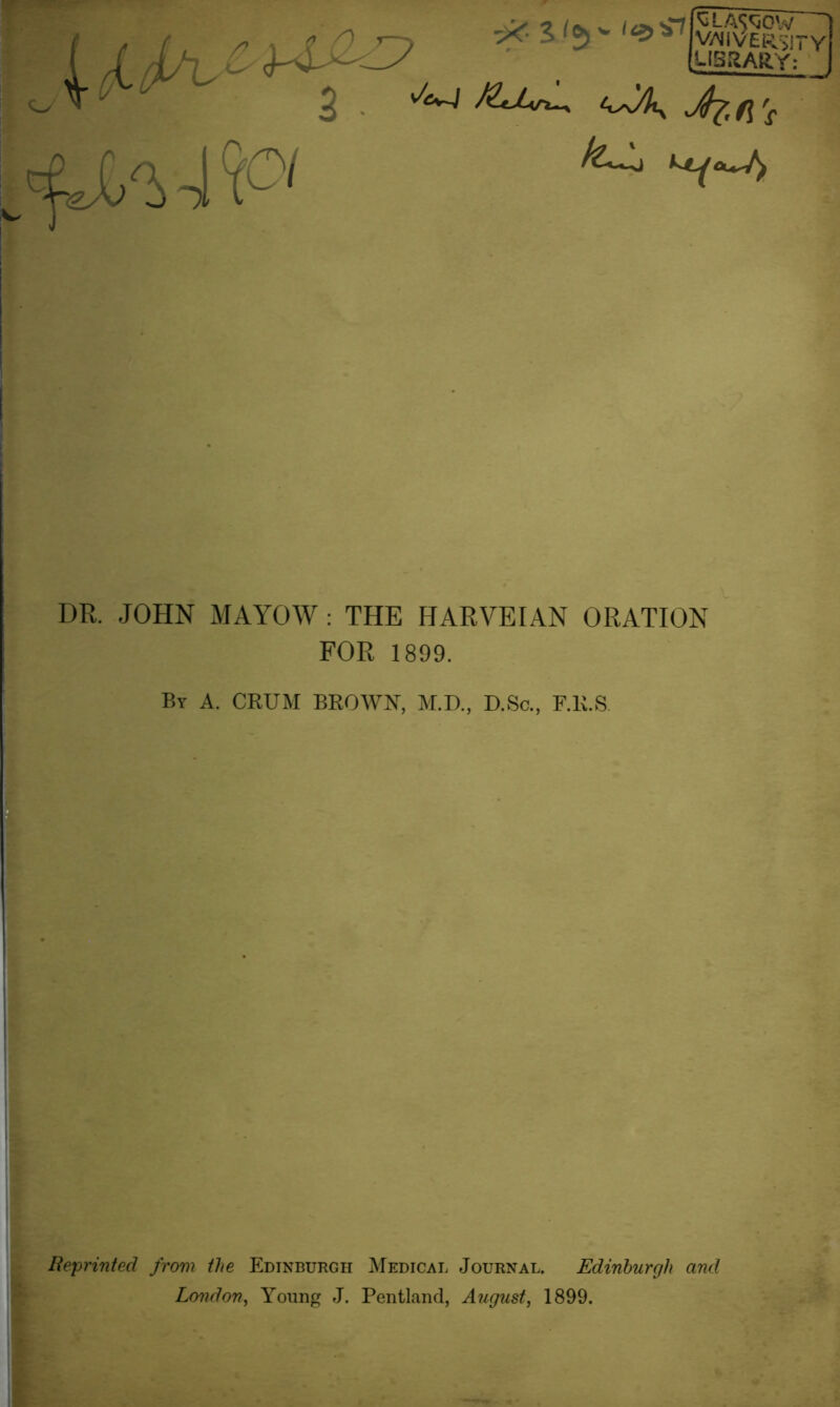 SLA^OW vniversity LIBRARY: 1 X^ * ■ ' 2 Jk.(\\ DR. JOHN MAYOW : THE HARVEIAN ORATION FOR 1899. By A. CRUM BROWN, M.D., D.Sc., F.R.S Reprinted from the Edinburgh Medical Journal. Edinburgh and London, Young J. Pentland, August, 1899.