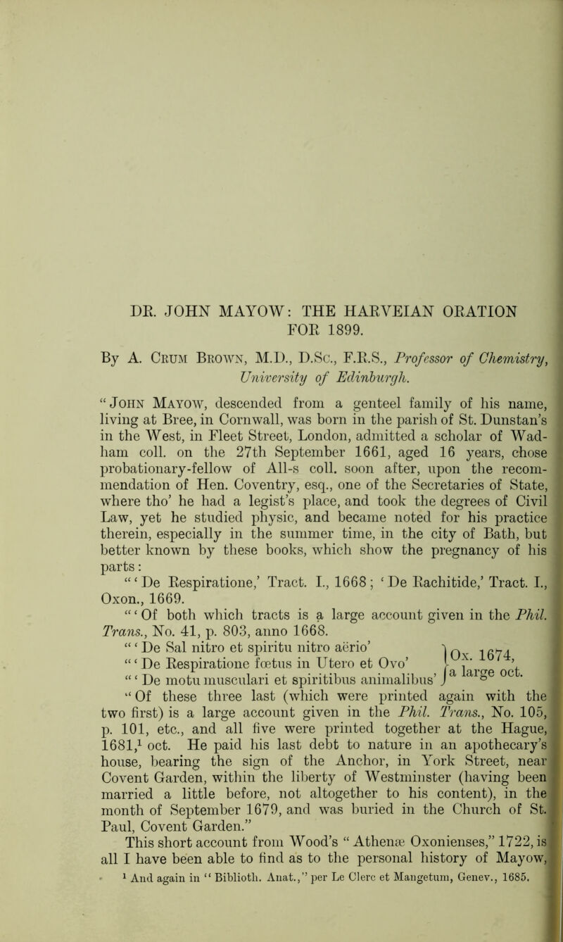 FOR 1899. By A. Crum Brown, M.D., D.Sc., F.R.S., Professor of Chemistry, University of Edinburgh. “John Mayow, descended from a genteel family of his name, living at Bree, in Cornwall, was born in the parish of St. Dunstan’s in the West, in Fleet Street, London, admitted a scholar of Wad- ham coll, on the 27th September 1661, aged 16 years, chose probationary-fellow of All-s coll, soon after, upon the recom- mendation of Hen. Coventry, esq., one of the Secretaries of State, where tho’ he had a legist’s place, and took the degrees of Civil Law, yet he studied physic, and became noted for his practice therein, especially in the summer time, in the city of Bath, but better known by these books, which show the pregnancy of his parts: “‘De Respiratione,’ Tract. I., 1668; ‘De Rachitide,’ Tract. I., Oxon., 1669. “‘ Of both which tracts is a large account given in the Phil. Trans., No. 41, p. 803, anno 1668. “ ‘ De Sal nitro et spiritu nitro aerio’ “‘De Respiratione foetus in Utero et Ovo’ “‘ De motu musculari et spiritibus animalibus’ “ Of these three last (which were printed again with the two first) is a large account given in the Phil. Trans., No. 105, p. 101, etc., and all five were printed together at the Hague, 1681,1 oct. He paid his last debt to nature in an apothecary’s house, bearing the sign of the Anchor, in York Street, near Covent Garden, within the liberty of Westminster (having been married a little before, not altogether to his content), in the month of September 1679, and was buried in the Church of St. Paul, Covent Garden.” This short account from Wood’s “ Athene Oxonienses,” 1722, is all I have been able to find as to the personal history of Mayow, 1 And again in “ Bibliotli. Anat.,” per Le Clerc et Mange-turn, Genev., 1685. j 1 Ox. 1674, fa large oct.