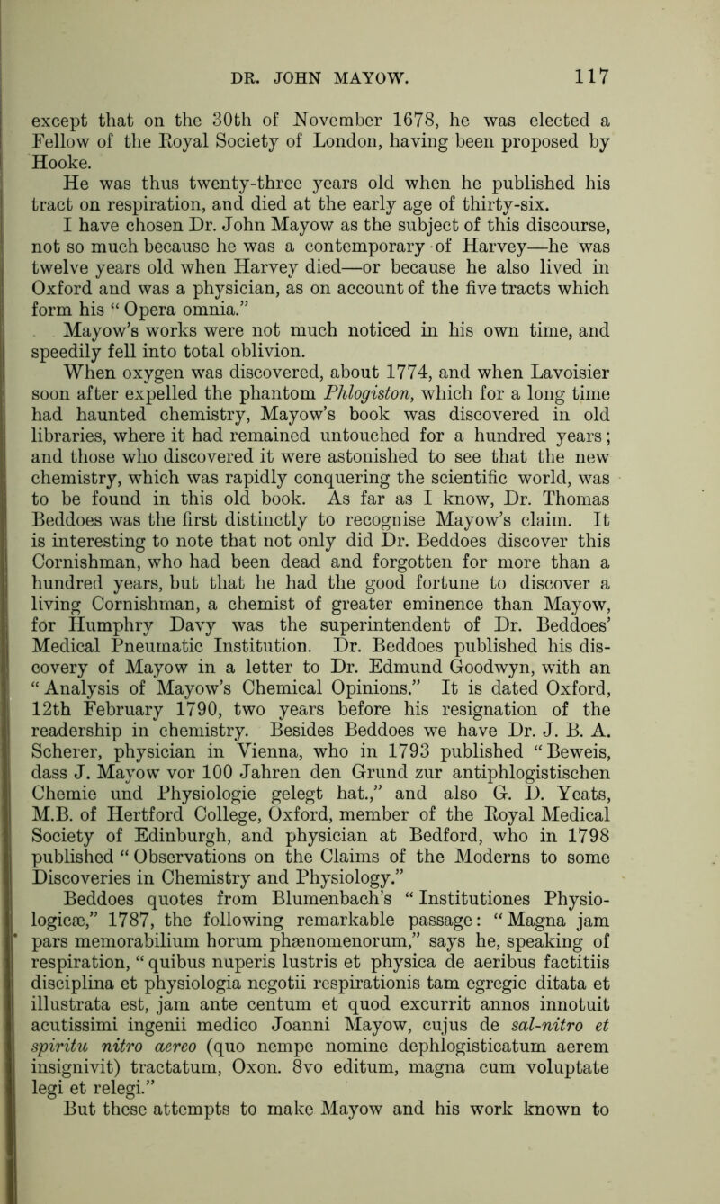 except that on the 30th of November 1678, he was elected a Fellow of the Boyal Society of London, having been proposed by Hooke. He was thus twenty-three years old when he published his tract on respiration, and died at the early age of thirty-six. I have chosen Dr. John Mayow as the subject of this discourse, not so much because he was a contemporary of Harvey—he was twelve years old when Harvey died—or because he also lived in Oxford and was a physician, as on account of the five tracts which form his “ Opera omnia.” Mayow’s works were not much noticed in his own time, and speedily fell into total oblivion. When oxygen was discovered, about 1774, and when Lavoisier soon after expelled the phantom Phlogiston, which for a long time had haunted chemistry, Mayow’s book was discovered in old libraries, where it had remained untouched for a hundred years; and those who discovered it were astonished to see that the new chemistry, which was rapidly conquering the scientific world, was to be found in this old book. As far as I know, Dr. Thomas Beddoes was the first distinctly to recognise Mayow’s claim. It is interesting to note that not only did Dr. Beddoes discover this Cornishman, who had been dead and forgotten for more than a hundred years, but that he had the good fortune to discover a living Cornishman, a chemist of greater eminence than Mayow, for Humphry Davy was the superintendent of Dr. Beddoes’ Medical Pneumatic Institution. Dr. Beddoes published his dis- covery of Mayow in a letter to Dr. Edmund Goodwyn, with an “Analysis of Mayow’s Chemical Opinions.” It is dated Oxford, 12th February 1790, two years before his resignation of the readership in chemistry. Besides Beddoes we have Dr. J. B. A. Scherer, physician in Vienna, who in 1793 published “Beweis, dass J. Mayow vor 100 Jahren den Grund zur antiphlogistischen Chemie und Physiologie gelegt hat.,” and also G. D. Yeats, M.B. of Hertford College, Oxford, member of the Eoyal Medical Society of Edinburgh, and physician at Bedford, who in 1798 published “ Observations on the Claims of the Moderns to some Discoveries in Chemistry and Physiology.” Beddoes quotes from Blumenbach’s “ Institutiones Physio- logic^,” 1787, the following remarkable passage: “Magna jam pars memorabilium horum phsnomenorum,” says he, speaking of respiration, “ quibus nuperis lustris et physica de aeribus factitiis disciplina et physiologia negotii respirationis tarn egregie ditata et illustrata est, jam ante centum et quod excurrit annos innotuit acutissimi ingenii medico Joanni Mayow, cujus de sal-nitro et spiritu nitro aereo (quo nempe nomine dephlogisticatum aerem insignivit) tractatum, Oxon. 8vo editum, magna cum voluptate legi et relegi.” But these attempts to make Mayow and his work known to