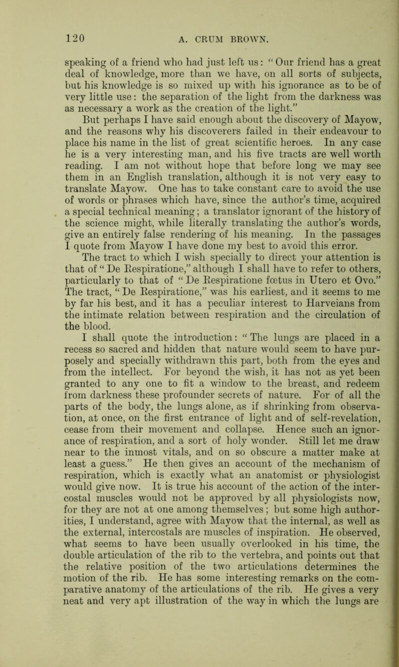 speaking of a friend who had just left us: “ Our friend has a great deal of knowledge, more than we have, on all sorts of subjects, but his knowledge is so mixed up with his ignorance as to be of very little use: the separation of the light from the darkness was as necessary a work as the creation of the light.” But perhaps I have said enough about the discovery of Mayow, and the reasons why his discoverers failed in their endeavour to place his name in the list of great scientific heroes. In any case he is a very interesting man, and his five tracts are well worth reading. I am not without hope that before long we may see them in an English translation, although it is not very easy to translate Mayow. One has to take constant care to avoid the use of words or phrases which have, since the author’s time, acquired a special technical meaning; a translator ignorant of the history of the science might, while literally translating the author’s words, give an entirely false rendering of his meaning. In the passages I quote from Mayow I have done my best to avoid this error. The tract to which I wish specially to direct your attention is that of “ De Bespiratione,” although I shall have to refer to others, particularly to that of “ De Bespiratione foetus in Utero et Ovo.” The tract, “ De Bespiratione,” was his earliest, and it seems to me by far his best, and it has a peculiar interest to Harveians from the intimate relation between respiration and the circulation of the blood. I shall quote the introduction: “ The lungs are placed in a recess so sacred and hidden that nature would seem to have pur- posely and specially withdrawn this part, both from the eyes and from the intellect. For beyond the wish, it has not as yet been granted to any one to fit a window to the breast, and redeem from darkness these profounder secrets of nature. For of all the parts of the body, the lungs alone, as if shrinking from observa- tion, at once, on the first entrance of light and of self-revelation, cease from their movement and collapse. Hence such an ignor- ance of respiration, and a sort of holy wonder. Still let me draw near to the inmost vitals, and on so obscure a matter make at least a guess.” He then gives an account of the mechanism of respiration, which is exactly what an anatomist or physiologist would give now. It is true his account of the action of the inter- costal muscles would not be approved by all physiologists now, for they are not at one among themselves; but some high author- ities, I understand, agree with Mayow that the internal, as well as the external, intercostals are muscles of inspiration. He observed, what seems to have been usually overlooked in his time, the double articulation of the rib to the vertebra, and points out that the relative position of the two articulations determines the motion of the rib. He has some interesting remarks on the com- parative anatomy of the articulations of the rib. He gives a very neat and very apt illustration of the way in which the lungs are