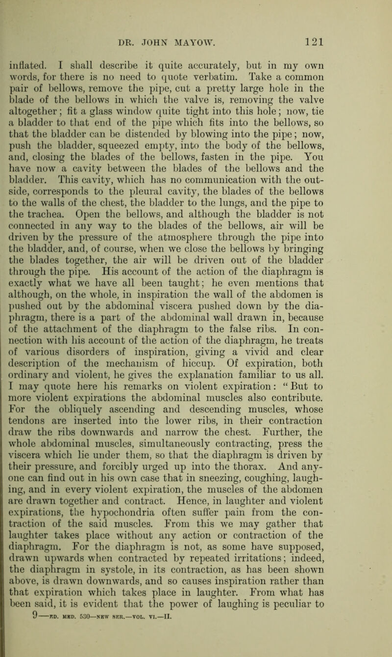 inflated. I shall describe it quite accurately, but in my own words, for there is no need to quote verbatim. Take a common pair of bellows, remove the pipe, cut a pretty large hole in the blade of the bellows in which the valve is, removing the valve altogether; fit a glass window quite tight into this hole; now, tie a bladder to that end of the pipe which fits into the bellows, so that the bladder can be distended by blowing into the pipe; now, push the bladder, squeezed empty, into the body of the bellows, and, closing the blades of the bellows, fasten in the pipe. You have now a cavity between the blades of the bellows and the bladder. This cavity, which has no communication with the out- side, corresponds to the pleural cavity, the blades of the bellows to the walls of the chest, the bladder to the lungs, and the pipe to the trachea. Open the bellows, and although the bladder is not connected in any way to the blades of the bellows, air will be driven by the pressure of the atmosphere through the pipe into the bladder, and, of course, when we close the bellows by bringing the blades together, the air will be driven out of the bladder through the pipe. His account of the action of the diaphragm is exactly what we have all been taught; he even mentions that although, on the whole, in inspiration the wall of the abdomen is pushed out by the abdominal viscera pushed down by the dia- phragm, there is a part of the abdominal wall drawn in, because of the attachment of the diaphragm to the false ribs. In con- nection with his account of the action of the diaphragm, he treats of various disorders of inspiration, giving a vivid and clear description of the mechanism of hiccup. Of expiration, both ordinary and violent, he gives the explanation familiar to us all. I may quote here his remarks on violent expiration: “ But to more violent expirations the abdominal muscles also contribute. For the obliquely ascending and descending muscles, whose tendons are inserted into the lower ribs, in their contraction draw the ribs downwards and narrow the chest. Further, the whole abdominal muscles, simultaneously contracting, press the viscera which lie under them, so that the diaphragm is driven by their pressure, and forcibly urged up into the thorax. And any- one can find out in his own case that in sneezing, coughing, laugh- ing, and in every violent expiration, the muscles of the abdomen are drawn together and contract. Hence, in laughter and violent expirations, the hypochondria often suffer pain from the con- traction of the said muscles. From this we may gather that laughter takes place without any action or contraction of the diaphragm. For the diaphragm is not, as some have supposed, drawn upwards when contracted by repeated irritations; indeed, the diaphragm in systole, in its contraction, as has been shown above, is drawn downwards, and so causes inspiration rather than that expiration which takes place in laughter. From what has been said, it is evident that the power of laughing is peculiar to 9 KD. MKD. 530—NEW SER.—VOL. VI.—II.