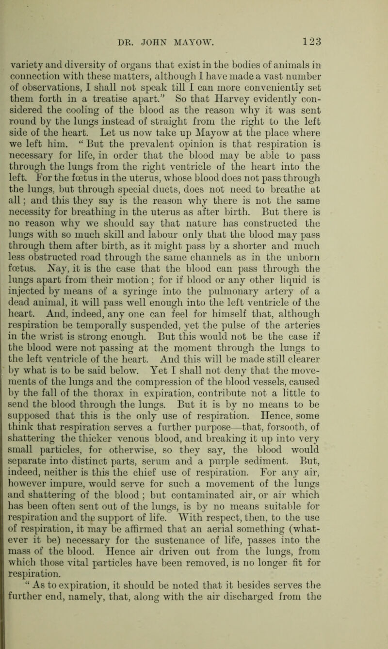 variety and diversity of organs that exist in the bodies of animals in connection with these matters, although I have made a vast number of observations, I shall not speak till I can more conveniently set them forth in a treatise apart.” So that Harvey evidently con- sidered the cooling of the blood as the reason why it was sent round by the lungs instead of straight from the right to the left side of the heart. Let us now take up Mayow at the place where we left him. “ But the prevalent opinion is that respiration is necessary for life, in order that the blood may be able to pass through the lungs from the right ventricle of the heart into the left. For the foetus in the uterus, whose blood does not pass through the lungs, but through special ducts, does not need to breathe at all; and this they say is the reason why there is not the same necessity for breathing in the uterus as after birth. But there is no reason why we should say that nature has constructed the lungs with so much skill and labour only that the blood may pass through them after birth, as it might pass by a shorter and much less obstructed road through the same channels as in the unborn foetus. Nay, it is the case that the blood can pass through the lungs apart from their motion; for if blood or any other liquid is injected by means of a syringe into the pulmonary artery of a dead animal, it will pass well enough into the left ventricle of the heart. And, indeed, any one can feel for himself that, although respiration be temporally suspended, yet the pulse of the arteries in the wrist is strong enough. But this would not be the case if the blood were not passing at the moment through the lungs to the left ventricle of the heart. And this will be made still clearer by what is to be said below. Yet I shall not deny that the move- ments of the lungs and the compression of the blood vessels, caused by the fall of the thorax in expiration, contribute not a little to send the blood through the lungs. But it is by no means to be supposed that this is the only use of respiration. Hence, some think that respiration serves a further purpose—that, forsooth, of shattering the thicker venous blood, and breaking it up into very small particles, for otherwise, so they say, the blood would separate into distinct parts, serum and a purple sediment. But, indeed, neither is this the chief use of respiration. For any air, however impure, would serve for such a movement of the lungs and shattering of the blood; but contaminated air, or air which has been often sent out of the lungs, is by no means suitable for respiration and the support of life. With respect, then, to the use of respiration, it may be affirmed that an aerial something (what- ever it be) necessary for the sustenance of life, passes into the mass of the blood. Hence air driven out from the lungs, from which those vital particles have been removed, is no longer fit for respiration. “ As to expiration, it should be noted that it besides serves the further end, namely, that, along with the air discharged from the