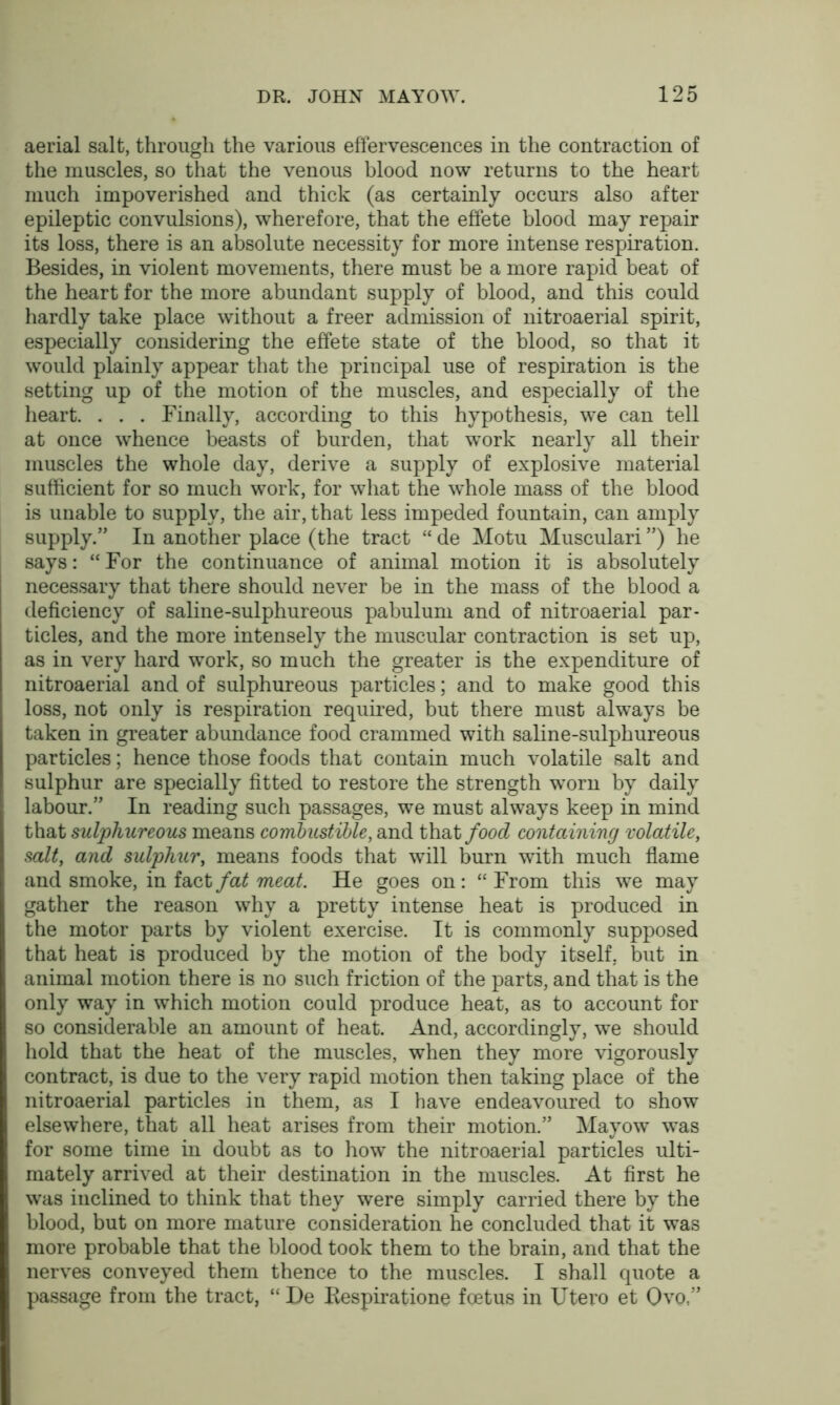 aerial salt, through the various effervescences in the contraction of the muscles, so that the venous blood now returns to the heart much impoverished and thick (as certainly occurs also after epileptic convulsions), wherefore, that the effete blood may repair its loss, there is an absolute necessity for more intense respiration. Besides, in violent movements, there must be a more rapid beat of the heart for the more abundant supply of blood, and this could hardly take place without a freer admission of nitroaerial spirit, especially considering the effete state of the blood, so that it would plainly appear that the principal use of respiration is the setting up of the motion of the muscles, and especially of the heart. . . . Finally, according to this hypothesis, we can tell at once whence beasts of burden, that work nearly all their muscles the whole day, derive a supply of explosive material sufficient for so much work, for what the whole mass of the blood is unable to supply, the air, that less impeded fountain, can amply supply.” In another place (the tract “ de Motu Musculari ”) he says: “For the continuance of animal motion it is absolutely necessary that there should never be in the mass of the blood a deficiency of saline-sulphureous pabulum and of nitroaerial par- ticles, and the more intensely the muscular contraction is set up, as in very hard work, so much the greater is the expenditure of nitroaerial and of sulphureous particles; and to make good this loss, not only is respiration required, but there must always be taken in greater abundance food crammed with saline-sulphureous particles; hence those foods that contain much volatile salt and sulphur are specially fitted to restore the strength worn by daily labour.” In reading such passages, we must always keep in mind that sulphureous means combustible, and that food containing volatile, salt, and sulphur, means foods that will burn with much flame and smoke, in fact fat meat. He goes on: “ From this we may gather the reason why a pretty intense heat is produced in the motor parts by violent exercise. It is commonly supposed that heat is produced by the motion of the body itself, but in animal motion there is no such friction of the parts, and that is the only way in which motion could produce heat, as to account for so considerable an amount of heat. And, accordingly, wTe should hold that the heat of the muscles, when they more vigorously contract, is due to the very rapid motion then taking place of the nitroaerial particles in them, as I have endeavoured to show elsewhere, that all heat arises from their motion.” Mayow was for some time in doubt as to how the nitroaerial particles ulti- mately arrived at their destination in the muscles. At first he was inclined to think that they were simply carried there by the blood, but on more mature consideration he concluded that it was more probable that the blood took them to the brain, and that the nerves conveyed them thence to the muscles. I shall quote a passage from the tract, “ De Bespiratione foetus in IJtero et Qvo ”