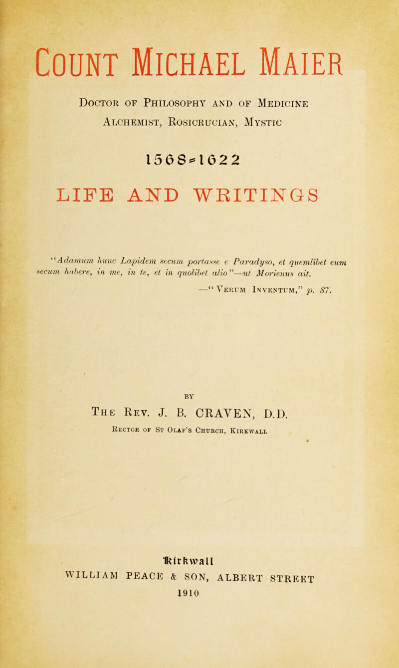 Doctor of Philosophy and of Medicine Alchemist, Rosicrucian, Mystic ISOS** 1 02 2 LIFE AND WRITINGS “ Adamurn hunc Lapidem secum portaxse e Paradyso, et quemlibet eum secum habere, in me, in te, et in quolibet alio ”—ut Morienus ait. —“ Verum Inventum,” p. S7. BY The Rev. J. B. CRAVEN, D.D. Rector of St Olaf’s Church, Kirkwall Ikfrfnvall WILLIAM PEACE & SON, ALBERT STREET 1910