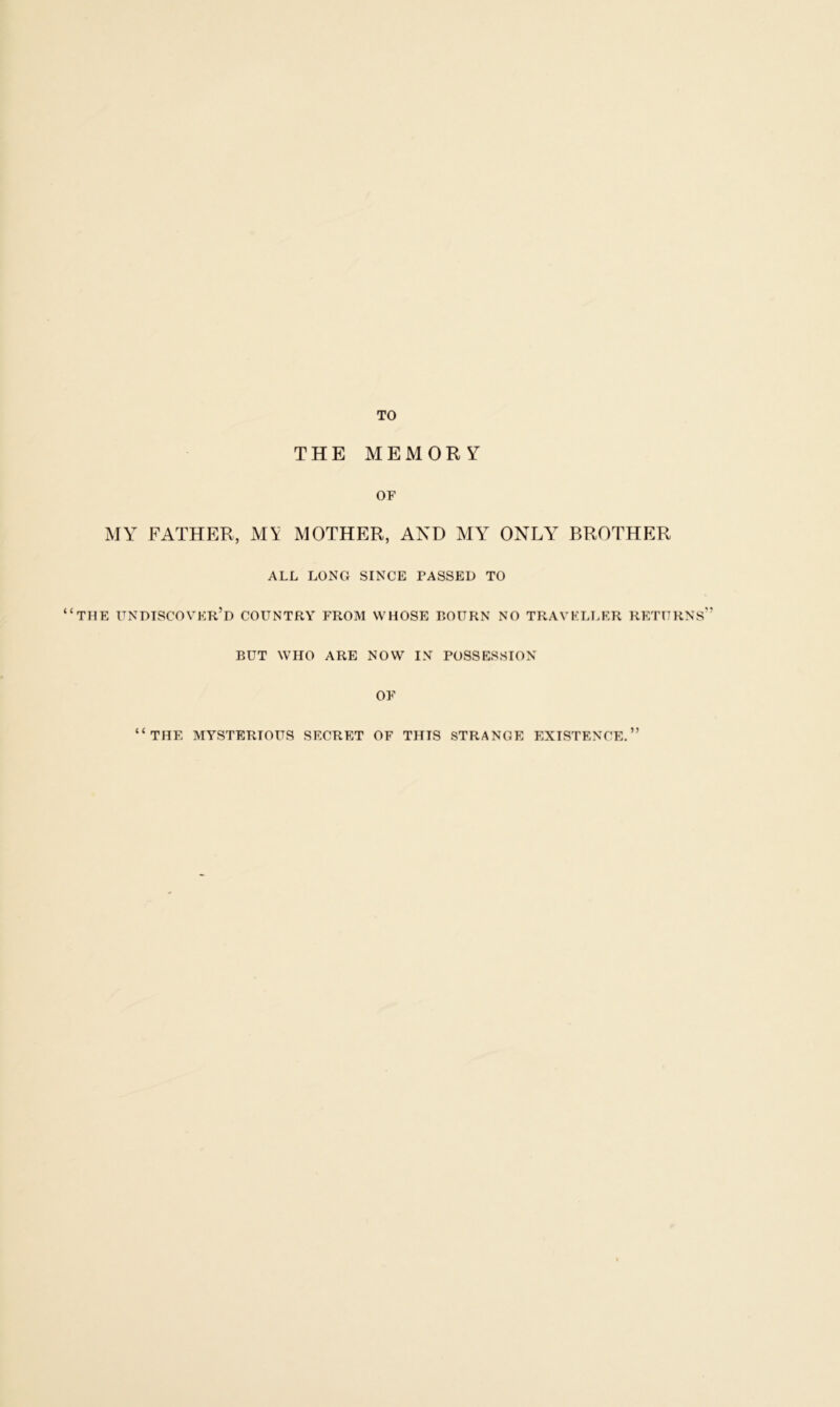 TO THE MEMORY OF MY FATHER, M\ MOTHER, AND MY ONLY BROTHER ALL LONG SINCE PASSED TO “the undiscover’d country from whose bourn no traveller returns” BUT WHO ARE NOW IN POSSESSION OF ( c 5) THE MYSTERIOUS SECRET OF THIS STRANGE EXISTENCE.