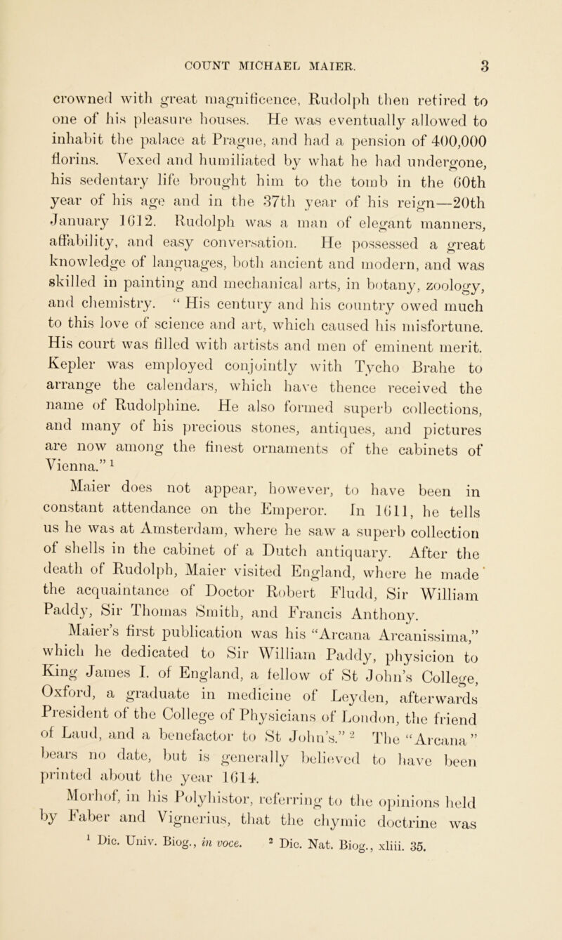 crowned with great magnificence, Rudolph then retired to one of his pleasure houses. He was eventually allowed to inhabit the palace at Prague, and had a pension of 400,000 florins. Vexed and humiliated by what he had undergone, his sedentary life brought him to the tomb in the GOth year of his age and in the 37th year of his reign—20th January 1612. Rudolph was a man of elegant manners, affability, and easy conversation. He possessed a great knowledge of languages, both ancient and modern, and was skilled in painting and mechanical arts, in botany, zoology, and chemistry. “ His century and his country owed much to this love of science and art, which caused his misfortune. His court was filled with artists and men of eminent merit. Kepler was employed conjointly with Tycho Brahe to arrange the calendars, which have thence received the name of Rudolphine. He also formed superb collections, and many of his precious stones, antiques, and pictures are now among the finest ornaments of the cabinets of Vienna.” 1 Maiei does not appear, however, to have been in constant attendance on the Emperor. In Kill, he tells us he was at Amsterdam, where he saw a superb collection of shells in the cabinet of a Dutch antiquary. After the death of Rudolph, Maier visited England, where he made* the acquaintance of Doctor Robert Fludd, Sir William Paddy, Sir Thomas Smith, and Francis Anthony. Maier s first publication was his “Arcana Arcanissima,” which he dedicated to Sir William Paddy, physicion to King James I. of England, a fellow of St John’s College, Oxford, a graduate in medicine of Leyden, afterwards President of the College of Physicians of London, the friend of Laud, and a benefactor to St John’s.” 2 The “Arcana” bears no date, but is generally believed to have been printed about the year 1614. Moiliof, in his 1 olyhistor, referring to the opinions held by haber and Vignerius, that the chymic doctrine was