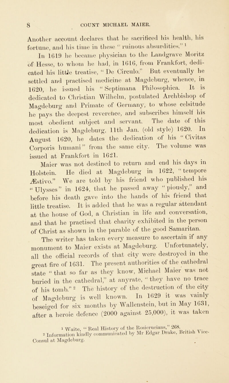 Another account declares that he sacrificed his health, his fortune, and his time in these <f ruinous absurdities.” 1 In 1619 he became physician to the Landgrave Moritz of Hesse, to whom he had, in 1616, from Frankfort, dedi- cated his little treatise, “ De Circulo.” But eventually he settled and practised medicine at Magdeburg, whence, in 1620, he issued his “ Septimana Philosophic^. It is dedicated to Christian Wilhelm, postulated Archbishop of Magdeburg and Primate of Germany, to whose celsitude he pays the deepest reverence, and subscribes himself his most obedient subject and servant. The date of this dedication is Magdeburg, 11th Jan. (old style) 1620. In August 1620, he dates the dedication of his “ Civitas Corporis humani” from the same city. The volume was issued at Frankfort in 1621. Maier was not destined to return and end his days in Holstein. He died at Magdeburg in 1622, tempore jEstivo” We are told by his friend who published his “ Ulysses” in 1624, that he passed away piously,” and before his death gave into the hands of his friend that little treatise. It is added that he was a regular attendant at the house of God, a Christian in life and conversation, and that he practised that charity exhibited in the person of Christ as shown in the parable of the good Samaritan. The writer has taken every measure to ascertain if any monument to Maier exists at Magdeburg. Unfortunately, all the official records of that city were destroyed in the great fire of 1631. The present authorities of the cathedral state “ that so far as they know, Michael Maier was not buried in the cathedral,” at anyrate, “ they have no trace of his tomb.” 2 The history of the destruction of the city of' Magdeburg is well known. In 1629 it was vainly beseiged for six months by Wallenstein, but in May 1631, after a heroic defence (2000 against 25,000), it was taken 1 Waite, “ Real History of the Rosicrucians,” 268. 2 Information kindly communicated by Mr Edgar Drake, British ice- Consul at Magdeburg.