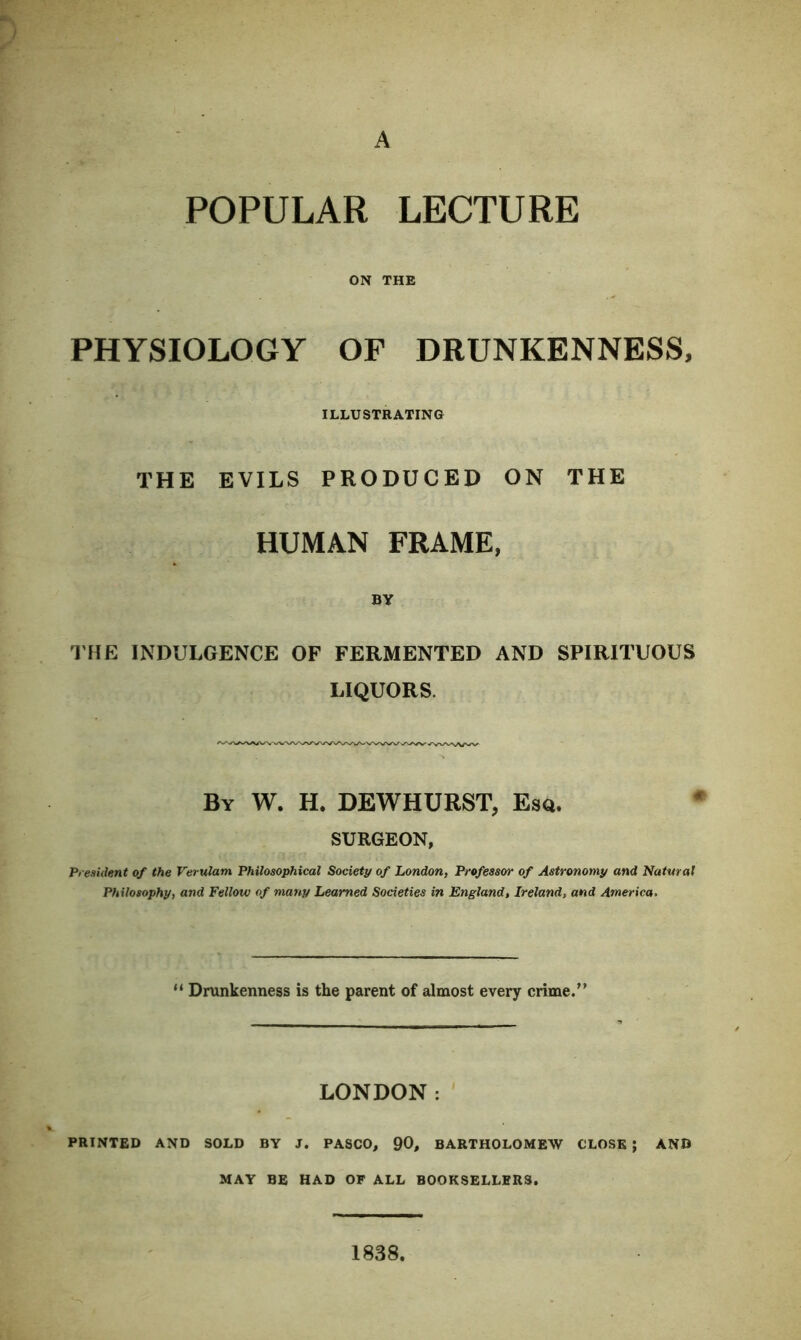 A POPULAR LECTURE ON THE PHYSIOLOGY OF DRUNKENNESS, ILLUSTRATING THE EVILS PRODUCED ON THE HUMAN FRAME, BY THE INDULGENCE OF FERMENTED AND SPIRITUOUS LIQUORS. By W. H. DEWHURST, Esq. SURGEON, President of the Verulam Philosophical Society of London, Professor of Astronomy and Natural Philosophy, and Fellow of many Learned Societies in England, Ireland, and America, 11 Drunkenness is the parent of almost every crime.” LONDON: PRINTED AND SOLD BY J. PASCO, 90, BARTHOLOMEW CLOSE ; AND MAY BE HAD OF ALL BOOKSELLERS. 1838.