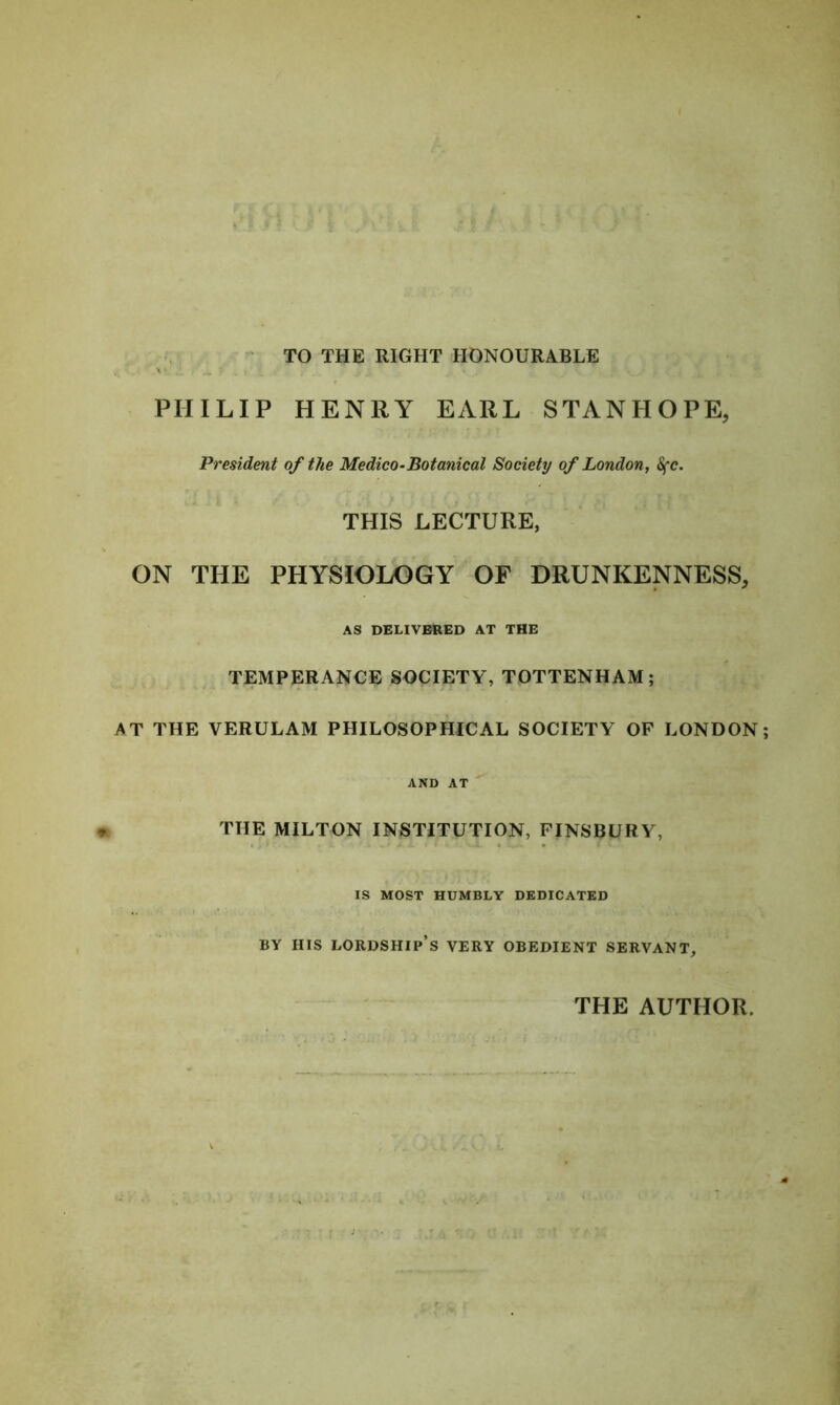 TO THE RIGHT HONOURABLE v X1 PHILIP HENRY EARL STANHOPE, President of the Medico-Botanical Society of London, Sfc. THIS LECTURE, ON THE PHYSIOLOGY OF DRUNKENNESS, AS DELIVERED AT THE TEMPERANCE SOCIETY, TOTTENHAM; AT THE VERULAM PHILOSOPHICAL SOCIETY OF LONDON; AND AT THE MILTON INSTITUTION, FINSBURY, IS MOST HUMBLY DEDICATED BY IIIS LORDSHIP’S VERY OBEDIENT SERVANT, THE AUTHOR. V m