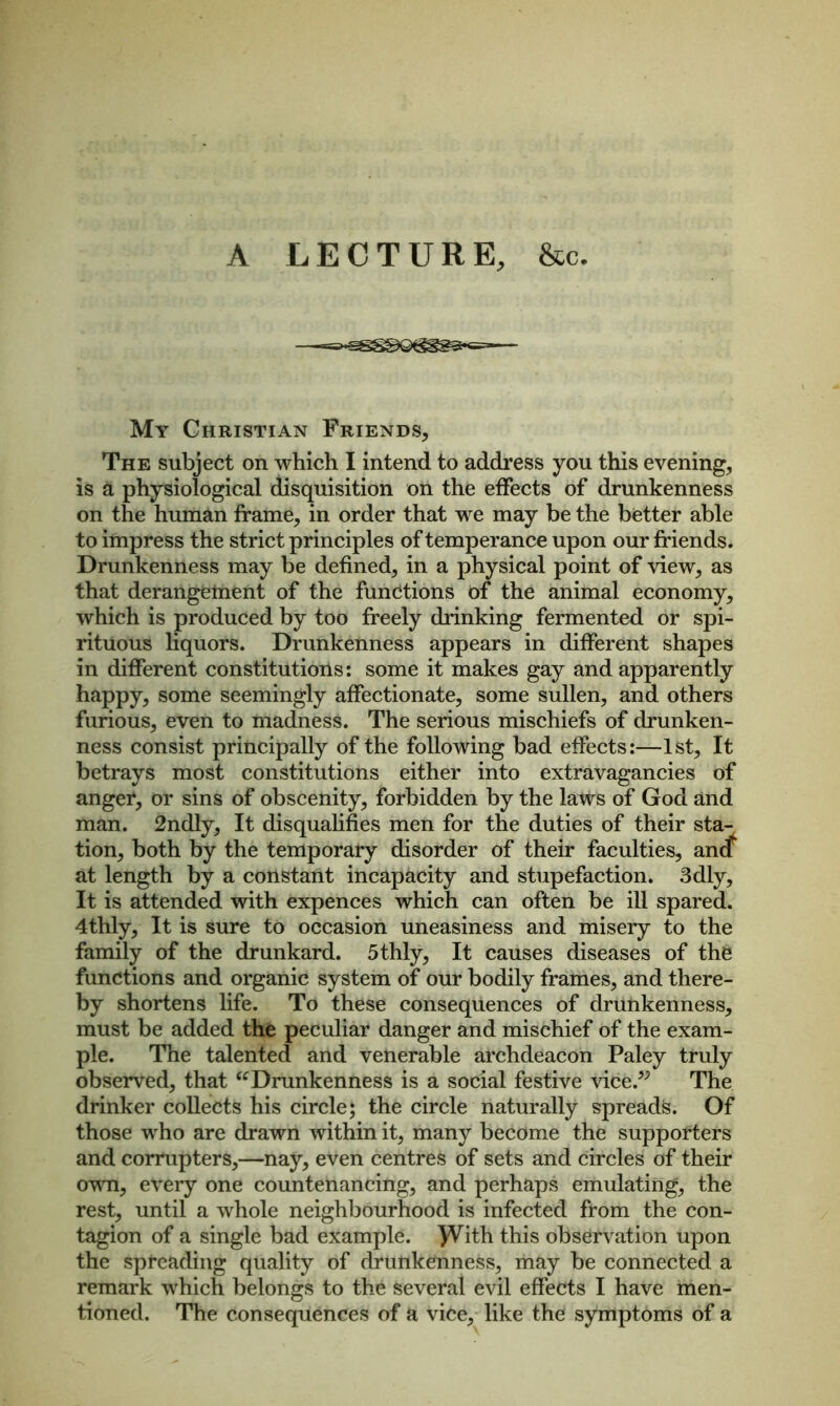 A LECTURE, &c. My Christian Friends, The subject on which I intend to address you this evening, is a physiological disquisition on the effects of drunkenness on the human frame, in order that we may be the better able to impress the strict principles of temperance upon our friends. Drunkenness may be defined, in a physical point of view, as that derangement of the functions of the animal economy, which is produced by too freely drinking fermented or spi- rituous liquors. Drunkenness appears in different shapes in different constitutions: some it makes gay and apparently happy, some seemingly affectionate, some sullen, and others furious, even to madness. The serious mischiefs of drunken- ness consist principally of the following bad effects:—1st, It betrays most constitutions either into extravagancies of anger, or sins of obscenity, forbidden by the laws of God and man. 2ndly, It disqualifies men for the duties of their sta- tion, both by the temporary disorder of their faculties, ancf at length by a constant incapacity and stupefaction. 3dly, It is attended with expences which can often be ill spared. 4thly, It is sure to occasion uneasiness and misery to the family of the drunkard. 5thly, It causes diseases of the functions and organic system of our bodily frames, and there- by shortens life. To these consequences of drunkenness, must be added the peculiar danger and mischief of the exam- ple. The talented and venerable archdeacon Paley truly observed, that “Drunkenness is a social festive vice.?; The drinker collects his circle; the circle naturally spreads. Of those who are drawn within it, many become the supporters and corrupters,—nay, even centres of sets and circles of their own, every one countenancing, and perhaps emulating, the rest, until a whole neighbourhood is infected from the con- tagion of a single bad example. )¥ith this observation upon the spreading quality of drunkenness, may be connected a remark which belongs to the several evil effects I have men- tioned. The consequences of a vice, like the symptoms of a