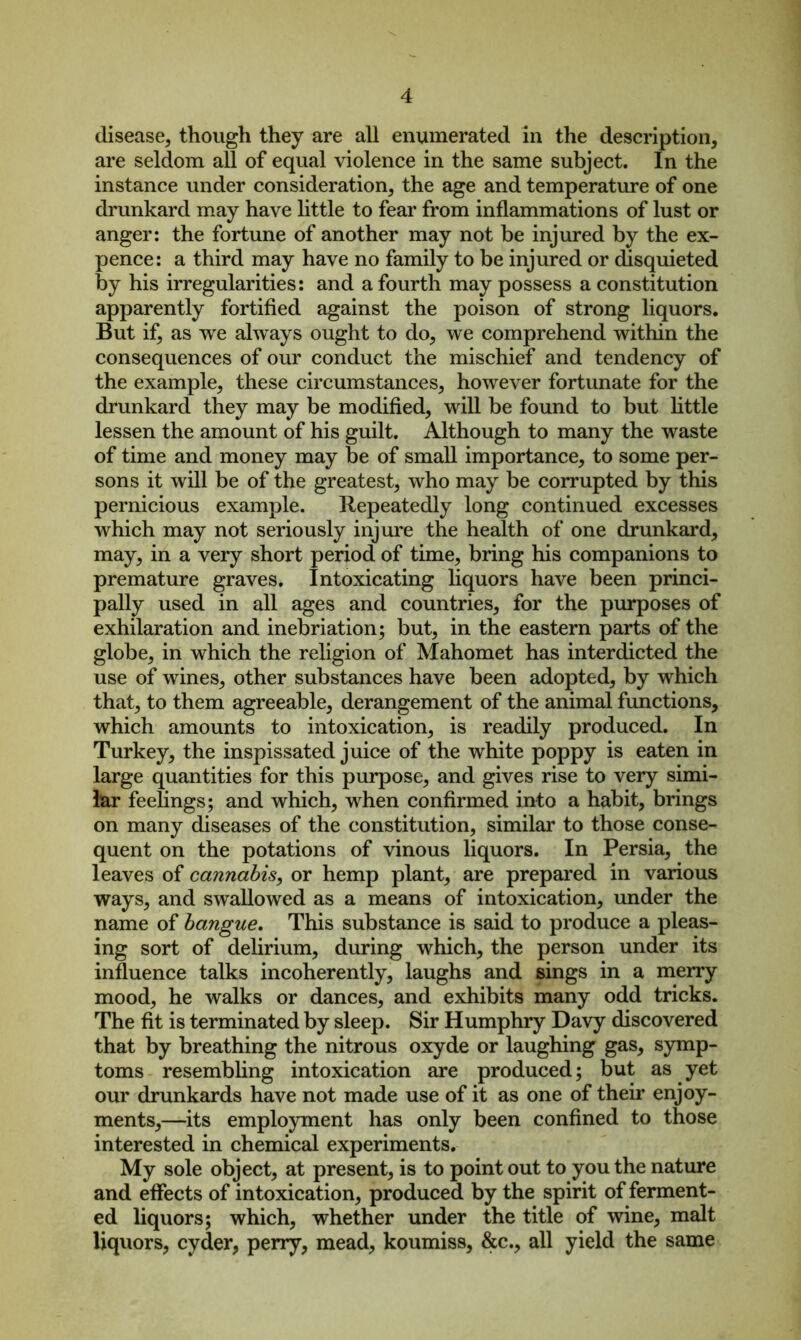 disease, though they are all enumerated in the description, are seldom all of equal violence in the same subject. In the instance under consideration, the age and temperature of one drunkard may have little to fear from inflammations of lust or anger: the fortune of another may not be injured by the ex- pence: a third may have no family to be injured or disquieted by his irregularities: and a fourth may possess a constitution apparently fortified against the poison of strong liquors. But if, as we always ought to do, we comprehend within the consequences of our conduct the mischief and tendency of the example, these circumstances, however fortunate for the drunkard they may be modified, will be found to but little lessen the amount of his guilt. Although to many the waste of time and money may be of small importance, to some per- sons it will be of the greatest, who may be corrupted by this pernicious example. Repeatedly long continued excesses which may not seriously injure the health of one drunkard, may, in a very short period of time, bring his companions to premature graves. Intoxicating liquors have been princi- pally used in all ages and countries, for the purposes of exhilaration and inebriation; but, in the eastern parts of the globe, in which the religion of Mahomet has interdicted the use of wines, other substances have been adopted, by which that, to them agreeable, derangement of the animal functions, which amounts to intoxication, is readily produced. In Turkey, the inspissated juice of the white poppy is eaten in large quantities for this purpose, and gives rise to very simi- lar feelings; and which, when confirmed into a habit, brings on many diseases of the constitution, similar to those conse- quent on the potations of vinous liquors. In Persia, the leaves of cannabis, or hemp plant, are prepared in various ways, and swallowed as a means of intoxication, under the name of bangue. This substance is said to produce a pleas- ing sort of delirium, during which, the person under its influence talks incoherently, laughs and sings in a merry mood, he walks or dances, and exhibits many odd tricks. The fit is terminated by sleep. Sir Humphry Davy discovered that by breathing the nitrous oxyde or laughing gas, symp- toms resembling intoxication are produced; but as yet our drunkards have not made use of it as one of their enjoy- ments,—its employment has only been confined to those interested in chemical experiments. My sole object, at present, is to point out to you the nature and effects of intoxication, produced by the spirit of ferment- ed liquors; which, whether under the title of wine, malt liquors, cyder, perry, mead, koumiss, &c., all yield the same