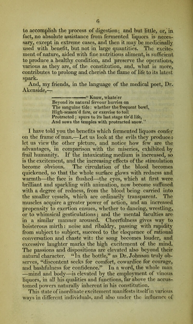 to accomplish the process of digestion; and but little, or, in fact, no absolute assistance from fermented liquors is neces- sary, except in extreme cases, and then it may be medicinally used with benefit, but not in large quantities. The excite- ment of nature, aided w ith fine nutritious aliment, is sufficient to produce a healthy condition, and preserve the operations, various as they are, of the constitution, and, what is more, contributes to prolong and cherish the flame of life to its latest spark. And, my friends, in the language of the medical poet, Dr. Akenside,— ■ - Know, whate’er Beyond its natural fervour hurries on The sanguine tide: whether the frequent bowl, High-season’d fare, or exercise to toil Protracted ; spurs to its last stage tir’d life, And sows the temples with protracted snow.1’ I have told you the benefits which fermented liquors confer on the frame of man.—Let us look at the evils they produce: let us view the other picture, and notice how few are the advantages, in comparison with the miseries, exhibited by frail humanity. If the intoxicating medium is increased, so is the excitement, and the increasing effects of the stimulation become obvious. The circulation of the blood becomes quickened, so that the whole surface glows with redness and warmth—the face is flushed—the eyes, which at first were brilliant and sparkling with animation, now become suffused with a degree of redness, from the blood being carried into the smaller vessels, which are ordinarily transparent. The muscles acquire a greater power of action, and an increased propensity to exertion ensues, whether to dancing, wrestling, or to whimsical gesticulations; and the mental faculties are in a similar manner aroused. Cheerfulness gives way to boisterous mirth: noise and ribaldry, passing with rapidity from subject to subject, succeed to the eloquence of rational conversation and chaste wit: the song becomes louder, and excessive laughter marks the high excitement of the mind. The passions and dispositions are elevated also beyond their natural character. “In the bottle,” as Dr. Johnson truly ob- serves, “discontent seeks for comfort, cowardice for courage, and bashfulness for confidence.” In a word, the whole man —mind and body—is elevated by the employment of vinous liquors, in all his qualities and functions, far above the accus- tomed powers naturally inherent in his constitution. This state of inordinate excitement manifests itself in various ways in different individuals, and also under the influence of