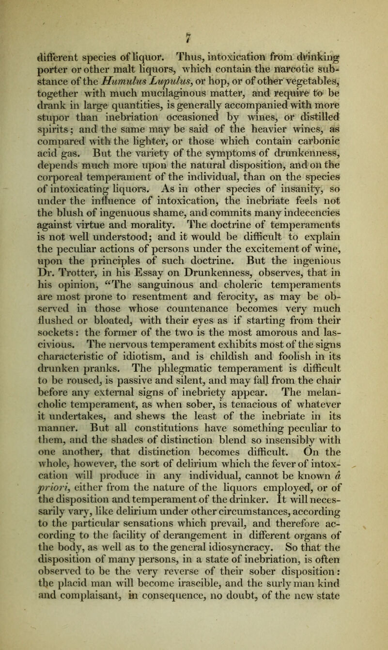 ? different species of liquor. Thus, intoxication from drinking porter or other malt liquors, which contain the narcotic sub- stance of the Humulus Lupulus, or hop, or of other vegetables, together with much mucilaginous matter, and require to be drank in large quantities, is generally accompanied with more stupor than inebriation occasioned by wines, or distilled spirits; and the same may be said of the heavier wines, as compared with the lighter, or those which contain carbonic acid gas. But the variety of the symptoms of drunkenness, depends much more upon the natural disposition, and on the corporeal temperament of the individual, than on the species of intoxicating liquors. As in other species of insanity, so under the influence of intoxication, the inebriate feels not the blush of ingenuous shame, and commits many indecencies against virtue and morality. The doctrine of temperaments is not well understood; and it would be difficult to explain the peculiar actions of persons under the excitement of wine, upon the principles of such doctrine. But the ingenious Dr. Trotter, in his Essay on Drunkenness, observes, that in his opinion, “The sanguinous and choleric temperaments are most prone to resentment and ferocity, as may be ob- served in those whose countenance becomes very much flushed or bloated, with their eyes as if starting from their sockets: the former of the two is the most amorous and las- civious. The nervous temperament exhibits most of the signs characteristic of idiotism, and is childish and foolish in its drunken pranks. The phlegmatic temperament is difficult to be roused, is passive and silent, and may fall from the chair before any external signs of inebriety appear. The melan- cholic temperament, as when sober, is tenacious of whatever it undertakes, and shews the least of the inebriate in its manner. But all constitutions have something peculiar to them, and the shades of distinction blend so insensibly with one another, that distinction becomes difficult. On the whole, however, the sort of delirium which the fever of intox- cation will produce in any individual, cannot be known a priori, either from the nature of the liquors employed, or of the disposition and temperament of the drinker. It will neces- sarily vary, like delirium under other circumstances, according to the particular sensations which prevail, and therefore ac- cording to the facility of derangement in different organs of the body, as well as to the general idiosyncracy. So that the disposition of many persons, in a state of inebriation, is often observed to be the very reverse of their sober disposition: the placid man will become irascible, and the surly man kind and complaisant, in consequence, no doubt, of the new state