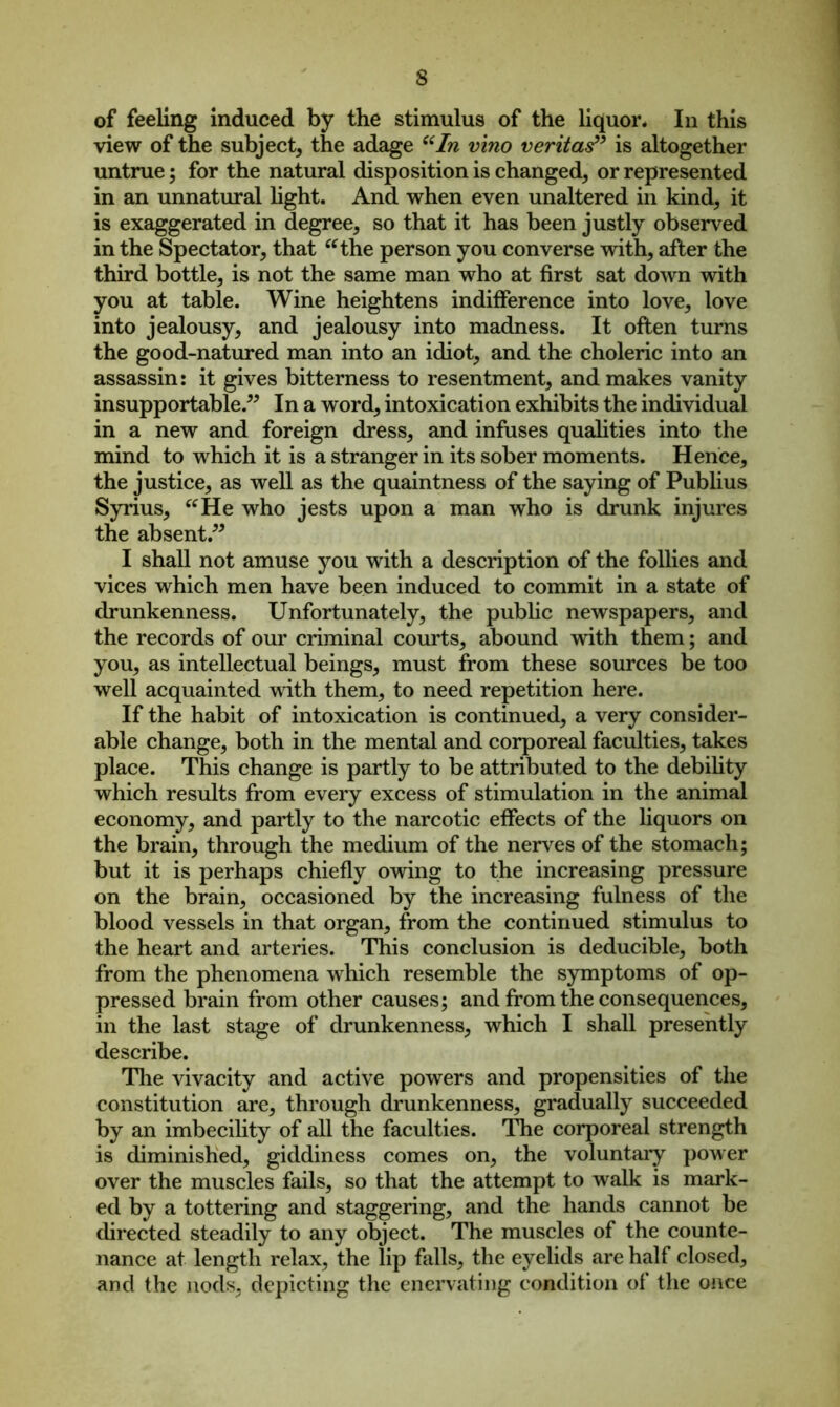 of feeling induced by the stimulus of the liquor. In this view of the subject, the adage “In vino veritatf’ is altogether untrue; for the natural disposition is changed, or represented in an unnatural light. And when even unaltered in kind, it is exaggerated in degree, so that it has been justly observed in the Spectator, that “the person you converse with, after the third bottle, is not the same man who at first sat down with you at table. Wine heightens indifference into love, love into jealousy, and jealousy into madness. It often turns the good-natured man into an idiot, and the choleric into an assassin: it gives bitterness to resentment, and makes vanity insupportable.” In a word, intoxication exhibits the individual in a new and foreign dress, and infuses qualities into the mind to which it is a stranger in its sober moments. Hence, the justice, as well as the quaintness of the saying of Publius Syrius, “He who jests upon a man who is drunk injures the absent.” I shall not amuse you with a description of the follies and vices which men have been induced to commit in a state of drunkenness. Unfortunately, the public newspapers, and the records of our criminal courts, abound with them; and you, as intellectual beings, must from these sources be too well acquainted with them, to need repetition here. If the habit of intoxication is continued, a very consider- able change, both in the mental and corporeal faculties, takes place. This change is partly to be attributed to the debility which results from every excess of stimulation in the animal economy, and partly to the narcotic effects of the liquors on the brain, through the medium of the nerves of the stomach; but it is perhaps chiefly owing to the increasing pressure on the brain, occasioned by the increasing fulness of the blood vessels in that organ, from the continued stimulus to the heart and arteries. This conclusion is deducible, both from the phenomena which resemble the symptoms of op- pressed brain from other causes; and from the consequences, in the last stage of drunkenness, which I shall presently describe. The vivacity and active powers and propensities of the constitution are, through drunkenness, gradually succeeded by an imbecility of all the faculties. The corporeal strength is diminished, giddiness comes on, the voluntary power over the muscles fails, so that the attempt to walk is mark- ed by a tottering and staggering, and the hands cannot be directed steadily to any object. The muscles of the counte- nance at length relax, the lip falls, the eyelids are half closed, and the nods, depicting the enervating condition of the once