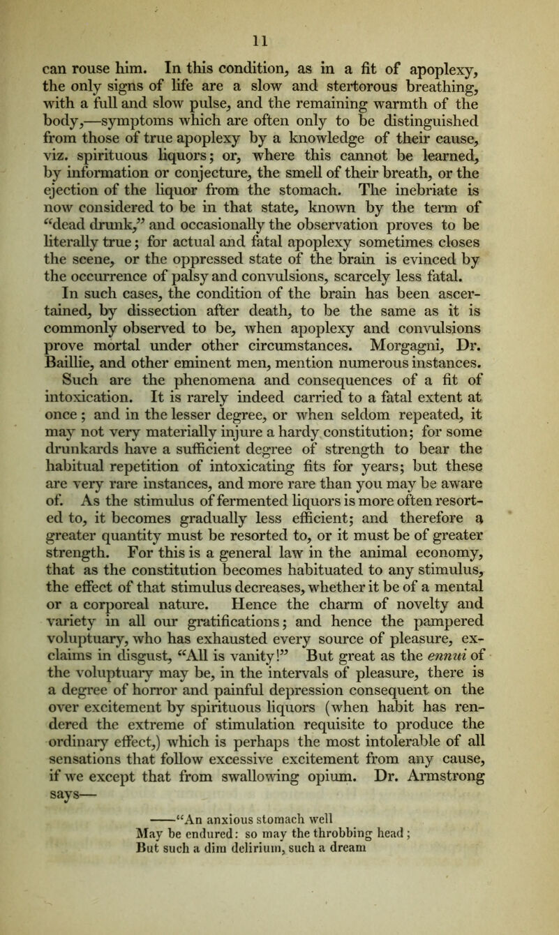 can rouse him. In this condition, as in a fit of apoplexy, the only signs of life are a slow and stertorous breathing, with a full and slow pulse, and the remaining warmth of the body,—symptoms which are often only to be distinguished from those of true apoplexy by a knowledge of their cause, viz. spirituous liquors; or, where this cannot be learned, by information or conjecture, the smell of their breath, or the ejection of the liquor from the stomach. The inebriate is now considered to be in that state, known by the term of “dead drunk,” and occasionally the observation proves to be literally true; for actual and fatal apoplexy sometimes closes the scene, or the oppressed state of the brain is evinced by the occurrence of palsy and convulsions, scarcely less fatal. In such cases, the condition of the brain has been ascer- tained, by dissection after death, to be the same as it is commonly observed to be, when apoplexy and convulsions prove mortal under other circumstances. Morgagni, Dr. Baillie, and other eminent men, mention numerous instances. Such are the phenomena and consequences of a fit of intoxication. It is rarely indeed carried to a fatal extent at once ; and in the lesser degree, or when seldom repeated, it may not very materially injure a hardy constitution; for some drunkards have a sufficient degree of strength to bear the habitual repetition of intoxicating fits for years; but these are very rare instances, and more rare than you may be aware of. As the stimulus of fermented liquors is more often resort- ed to, it becomes gradually less efficient; and therefore a greater quantity must be resorted to, or it must be of greater strength. For this is a general law in the animal economy, that as the constitution becomes habituated to any stimulus, the effect of that stimulus decreases, whether it be of a mental or a corporeal nature. Hence the charm of novelty and variety in all our gratifications; and hence the pampered voluptuary, who has exhausted every source of pleasure, ex- claims in disgust, “All is vanity!” But great as the ennui of the voluptuary may be, in the intervals of pleasure, there is a degree of horror and painful depression consequent on the over excitement by spirituous liquors (when habit has ren- dered the extreme of stimulation requisite to produce the ordinary effect,) which is perhaps the most intolerable of all sensations that follow excessive excitement from any cause, if we except that from swallowing opium. Dr. Armstrong says— “An anxious stomach well May be endured: so may the throbbing head ; But such a dim delirium, such a dream