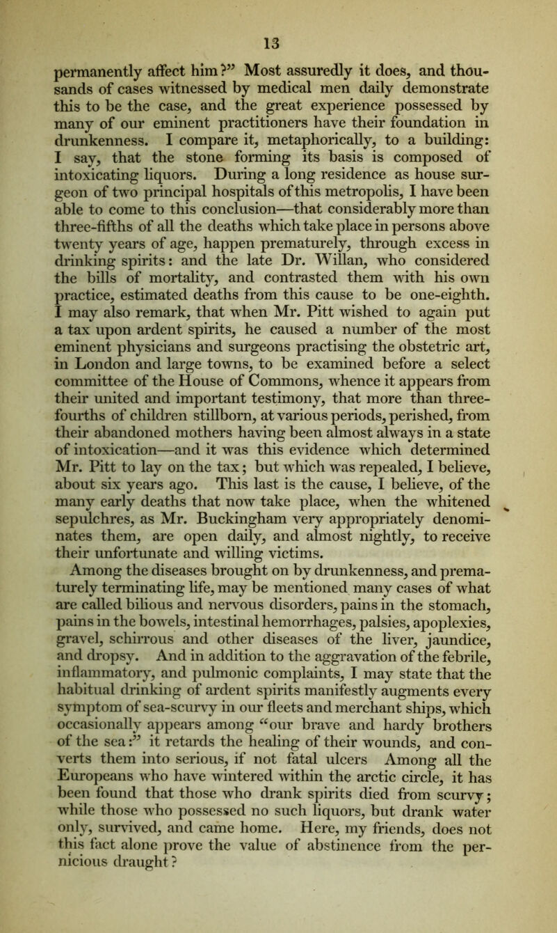 permanently affect him ? Most assuredly it does, and thou- sands of cases witnessed by medical men daily demonstrate this to be the case, and the great experience possessed by many of our eminent practitioners have their foundation in drunkenness. I compare it, metaphorically, to a building: I say, that the stone forming its basis is composed of intoxicating liquors. During a long residence as house sur- geon of two principal hospitals of this metropolis, I have been able to come to this conclusion—that considerably more than three-fifths of all the deaths which take place in persons above twenty years of age, happen prematurely, through excess in drinking spirits: and the late Dr. Willan, who considered the bills of mortality, and contrasted them with his own practice, estimated deaths from this cause to be one-eighth. I may also remark, that when Mr. Pitt wished to again put a tax upon ardent spirits, he caused a number of the most eminent physicians and surgeons practising the obstetric art, in London and large towns, to be examined before a select committee of the House of Commons, whence it appears from their united and important testimony, that more than three- fourths of children stillborn, at various periods, perished, from their abandoned mothers having been almost always in a state of intoxication—and it was this evidence which determined Mr. Pitt to lay on the tax; but which was repealed, I believe, about six years ago. This last is the cause, I believe, of the many early deaths that now take place, when the whitened sepulchres, as Mr. Buckingham very appropriately denomi- nates them, are open daily, and almost nightly, to receive their unfortunate and willing victims. Among the diseases brought on by drunkenness, and prema- turely terminating life, may be mentioned many cases of what are called bilious and nervous disorders, pains in the stomach, pains in the bowels, intestinal hemorrhages, palsies, apoplexies, gravel, schirrous and other diseases of the liver, jaundice, and dropsy. And in addition to the aggravation of the febrile, inflammatory, and pulmonic complaints, I may state that the habitual drinking of ardent spirits manifestly augments every symptom of sea-scurvy in our fleets and merchant ships, which occasionally appears among “our brave and hardy brothers of the seait retards the healing of their wounds, and con- verts them into serious, if not fatal ulcers Among all the Europeans who have wintered within the arctic circle, it has been found that those who drank spirits died from scurvy; while those who possessed no such liquors, but drank water only, survived, and came home. Here, my friends, does not this fact alone prove the value of abstinence from the per- nicious draught?