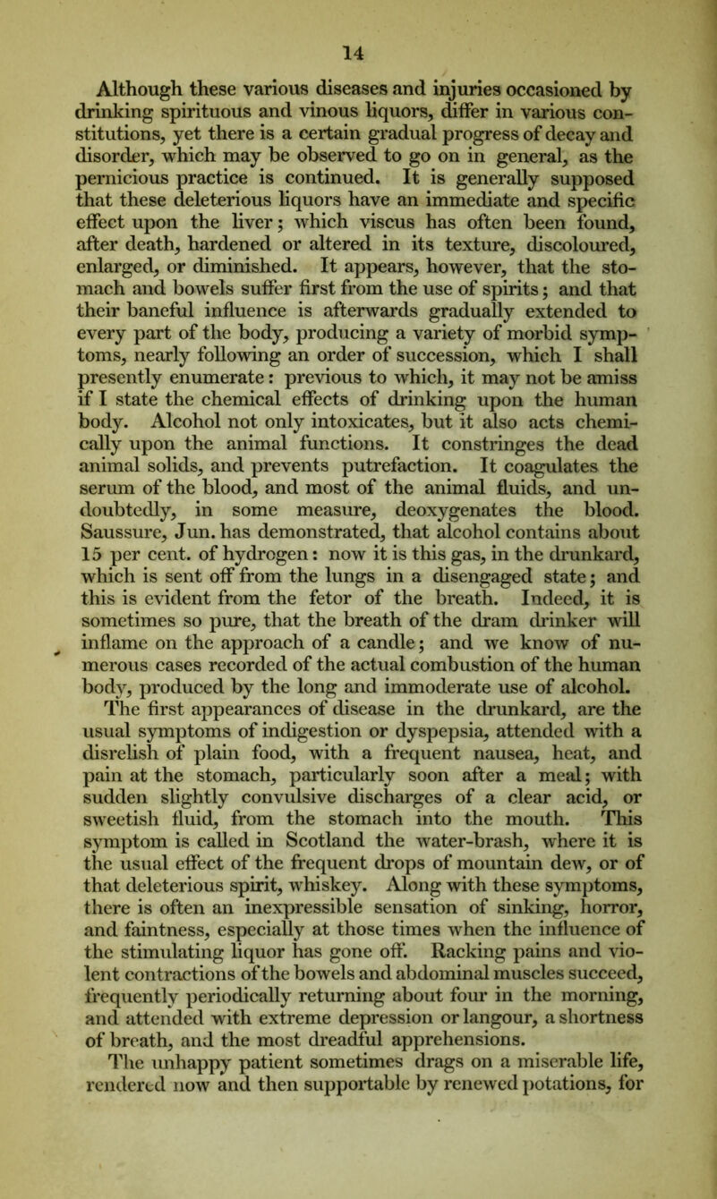 Although these various diseases and injuries occasioned by drinking spirituous and vinous liquors, differ in various con- stitutions, yet there is a certain gradual progress of decay and disorder, which may be observed to go on in general, as the pernicious practice is continued. It is generally supposed that these deleterious liquors have an immediate and specific effect upon the liver; which viscus has often been found, after death, hardened or altered in its texture, discoloured, enlarged, or diminished. It appears, however, that the sto- mach and bowels suffer first from the use of spirits; and that their baneful influence is afterwards gradually extended to every part of the body, producing a variety of morbid symp- toms, nearly following an order of succession, which I shall presently enumerate: previous to which, it may not be amiss if I state the chemical effects of drinking upon the human body. Alcohol not only intoxicates, but it also acts chemi- cally upon the animal functions. It constringes the dead animal solids, and prevents putrefaction. It coagulates the serum of the blood, and most of the animal fluids, and un- doubtedly, in some measure, deoxygenates the blood. Saussure, Jun. has demonstrated, that alcohol contains about 15 per cent, of hydrogen: now it is this gas, in the drunkard, which is sent off from the lungs in a disengaged state; and this is evident from the fetor of the breath. Indeed, it is sometimes so pure, that the breath of the dram drinker will inflame on the approach of a candle; and we know of nu- merous cases recorded of the actual combustion of the human body, produced by the long and immoderate use of alcohol. The first appearances of disease in the drunkard, are the usual symptoms of indigestion or dyspepsia, attended with a disrelish of plain food, with a frequent nausea, heat, and pain at the stomach, particularly soon after a meal; with sudden slightly convulsive discharges of a clear acid, or sweetish fluid, from the stomach into the mouth. This symptom is called in Scotland the water-brash, where it is the usual effect of the frequent drops of mountain dew, or of that deleterious spirit, whiskey. Along with these symptoms, there is often an inexpressible sensation of sinking, horror, and faintness, especially at those times when the influence of the stimulating liquor has gone off'. Racking pains and vio- lent contractions of the bowels and abdominal muscles succeed, frequently periodically returning about four in the morning, and attended with extreme depression or langour, a shortness of breath, and the most dreadful apprehensions. The unhappy patient sometimes drags on a miserable life, rendered now and then supportable by renewed potations, for