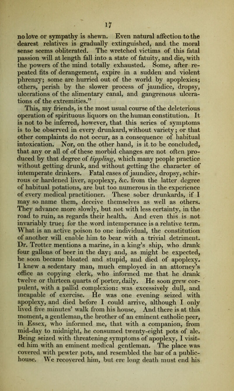 no love or sympathy is shewn. Even natural affection to the dearest relatives is gradually extinguished, and the moral sense seems obliterated. The wretched victims of this fatal passion will at length fall into a state of fatuity, and die, with the powers of the mind totally exhausted. Some, after re- peated fits of derangement, expire in a sudden and violent phrenzy; some are hurried out of the world by apoplexies; others, perish by the slower process of jaundice, dropsy, ulcerations of the alimentary canal, and gangrenous ulcera- tions of the extremities.” This, my friends, is the most usual course of the deleterious operation of spirituous liquors on the human constitution. It is not to be inferred, however, that this series of symptoms is to be observed in every drunkard, without variety; or that other complaints do not occur, as a consequence of habitual intoxication. Nor, on the other hand, is it to be concluded, that any or all of of these morbid changes are not often pro- duced by that degree of tippling, which many people practice without getting drunk, and without getting the character of intemperate drinkers. Fatal cases of jaundice, dropsy, schir- rous or hardened liver, apoplexy, &c. from the latter degree of habitual potations, are but too numerous in the experience of every medical practitioner. These sober drunkards, if I may so name them, deceive themselves as well as others. They advance more slowly, but not with less certainty, in the road to ruin, as regards their health. And even this is not invariably true; for the word intemperance is a relative term. What is an active poison to one individual, the constitution of another wdll enable him to bear with a trivial detriment. Dr. Trotter mentions a marine, in a king’s ship, who drank four gallons of beer in the day; and, as might be expected, he soon became bloated and stupid, and died of apoplexy. I knew a sedentary man, much employed in an attorney’s office as copying clerk, who informed me that he drank twelve or thirteen quarts of porter, daily. He soon grew cor- pulent, with a pallid complexion: was excessively dull, and incapable of exercise. He wras one evening seized with apoplexy, and died before I could arrive, although I only lived five minutes’ walk from his house, And there is at this moment, a gentleman, the brother of an eminent catholic peer, in Essex, who informed me, that with a companion, from mid-day to midnight, he consumed twenty-eight pots of ale. Being seized wdth threatening symptoms of apoplexy, I visit- ed him wdth an eminent medical gentleman. The place wras covered with pewter pots, and resembled the bar of a public- house. We recovered him, but ere long death must end his