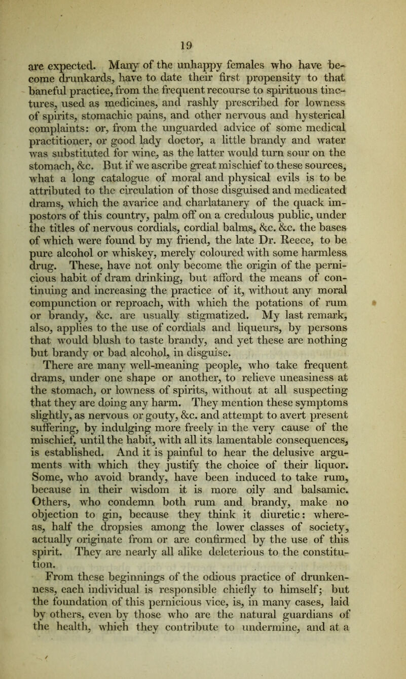 are expected. Many of the unhappy females who have be- come drunkards, have to date their first propensity to that baneful practice, from the frequent recourse to spirituous tinc- tures, used as medicines, and rashly prescribed for lowness of spirits, stomachic pains, and other nervous and hysterical complaints: or, from the unguarded advice of some medical practitioner, or good lady doctor, a little brandy and water was substituted for wine, as the latter would turn sour on the stomach, &c. But if we ascribe great mischief to these sources^ what a long catalogue of moral and physical evils is to be attributed to the circulation of those disguised and medicated drams, which the avarice and charlatanery of the quack im- postors of this country, palm off on a credulous public, under the titles of nervous cordials, cordial balms, &c. &c. the bases of which were found by my friend, the late Dr. Reece, to be pure alcohol or whiskey, merely coloured with some harmless drug. These, have not only become the origin of the perni- cious habit of dram drinking, but afford the means of con- tinuing and increasing the practice of it, without any moral compunction or reproach, with which the potations of rum or brandy, &c. are usually stigmatized. My last remark, also, applies to the use of cordials and liqueurs, by persons that would blush to taste brandy, and yet these are nothing but brandy or bad alcohol, in disguise. There are many well-meaning people, who take frequent drams, under one shape or another, to relieve uneasiness at the stomach, or lowness of spirits, without at all suspecting that they are doing any harm. They mention these symptoms slightly, as nervous or gouty, &c. and attempt to avert present suffering, by indulging more freely in the very cause of the mischief, until the habit, with all its lamentable consequences, is established. And it is painful to hear the delusive argu- ments with which they justify the choice of their liquor. Some, who avoid brandy, have been induced to take rum, because in their wisdom it is more oily and balsamic. Others, wrho condemn both rum and brandy, make no objection to gin, because they think it diuretic: where- as, half the dropsies among the lower classes of society, actually originate from or are confirmed by the use of this spirit. They are nearly all alike deleterious to the constitu- tion. From these beginnings of the odious practice of drunken- ness, each individual is responsible chiefly to himself; but the foundation of this pernicious vice, is, in many cases, laid by others, even by those who are the natural guardians of the health, which they contribute to undermine, and at a ✓