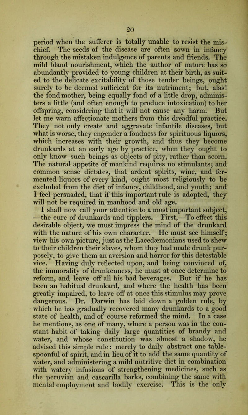 period when the sufferer is totally unable to resist the mis- chief. The seeds of the disease are often sown in infancy through the mistaken indulgence of parents and friends. The mild bland nourishment, which the author of nature has so abundantly provided to young children at their birth, as suit- ed to the delicate excitability of those tender beings, ought surely to be deemed sufficient for its nutriment; but, alas! the fond mother, being equally fond of a little drop, adminis- ters a little (and often enough to produce intoxication) to her offspring, considering that it will not cause any harm. But let me warn affectionate mothers from this dreadful practice. They not only create and aggravate infantile diseases, but what is worse, they engender a fondness for spirituous liquors, which increases with their growth, and thus they become drunkards at an early age by practice, when they ought to only know such beings as objects of pity, rather than scorn. The natural appetite of mankind requires no stimulants; and common sense dictates, that ardent spirits, wine, and fer- mented liquors of every kind, ought most religiously to be excluded from the diet of infancy, childhood, and youth; and I feel persuaded, that if this important rule is adopted, they will not be required in manhood and old age. I shall now call your attention to a most important subject, —the cure of drunkards and tipplers. First,—To effect this desirable object, we must impress the mind of the drunkard with the nature of his own character. He must see himself; vie w his own picture, just as the Lacedaemonians used to shew to their children their slaves, whom they had made drunk pur- posely, to give them an aversion and horror for this detestable vice. Having duly reflected upon, and being convinced of, the immorality of drunkenness, he must at once determine to reform, and leave off all his bad beverages. But if he has been an habitual drunkard, and where the health has been greatly impaired, to leave off at once this stimulus may prove dangerous. Dr. Darwin has laid down a golden rule, by which he has gradually recovered many drunkards to a good state of health, and of course reformed the mind. In a case he mentions, as one of many, where a person was in the con- stant habit of taking daily large quantities of brandy and water, and whose constitution was almost a shadow, he advised this simple rule: merely to daily abstract one table- spoonful of spirit, and in lieu of it to add the same quantity of water, and administering a mild nutritive diet in combination with watery infusions of strengthening medicines, such as the peruvian and cascarilla barks, combining the same with mental employment and bodily exercise. This is the only