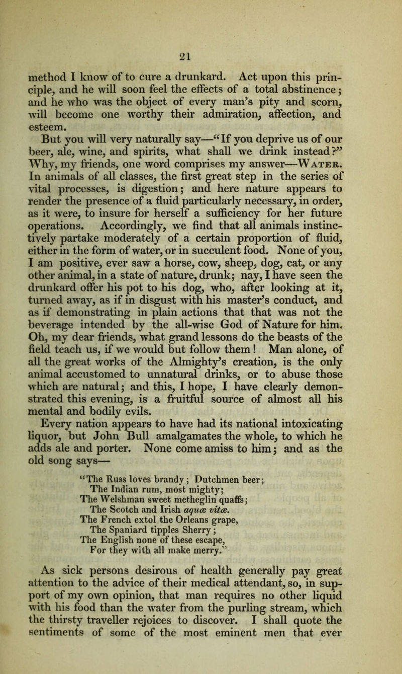 method I know of to cure a drunkard. Act upon this prin- ciple, and he will soon feel the effects of a total abstinence; and he who was the object of every man’s pity and scorn, will become one worthy their admiration, affection, and esteem. But you will very naturally say—“If you deprive us of our beer, ale, wine, and spirits, what shall we drink instead?” Why, my friends, one word comprises my answer—Water. In animals of all classes, the first great step in the series of vital processes, is digestion; and here nature appears to render the presence of a fluid particularly necessary, in order, as it were, to insure for herself a sufficiency for her future operations. Accordingly, we find that all animals instinc- tively partake moderately of a certain proportion of fluid, either in the form of water, or in succulent food. None of you, I am positive, ever saw a horse, cow, sheep, dog, cat, or any other animal, in a state of nature, drunk; nay, I have seen the drunkard offer his pot to his dog, who, after looking at it, turned away, as if in disgust with his master’s conduct, and as if demonstrating in plain actions that that was not the beverage intended by the all-wise God of Nature for him. Oh, my dear friends, what grand lessons do the beasts of the field teach us, if we would but follow them! Man alone, of all the great works of the Almighty’s creation, is the only animal accustomed to unnatural drinks, or to abuse those which are natural; and this, I hope, I have clearly demon- strated this evening, is a fruitful source of almost all his mental and bodily evils. Every nation appears to have had its national intoxicating liquor, but John Bull amalgamates the whole, to which he adds ale and porter. None come amiss to him; and as the old song says— “The Russ loves brandy; Dutchmen beer; The Indian rum, most mighty; The Welshman sweet metheglin quaffs; The Scotch and Irish aquas vitas. The French extol the Orleans grape, The Spaniard tipples Sherry; The English none of these escape, For they with all make merry.11 As sick persons desirous of health generally pay great attention to the advice of their medical attendant, so, in sup- port of my own opinion, that man requires no other liquid with his food than the water from the purling stream, which the thirsty traveller rejoices to discover. I shall quote the sentiments of some of the most eminent men that ever