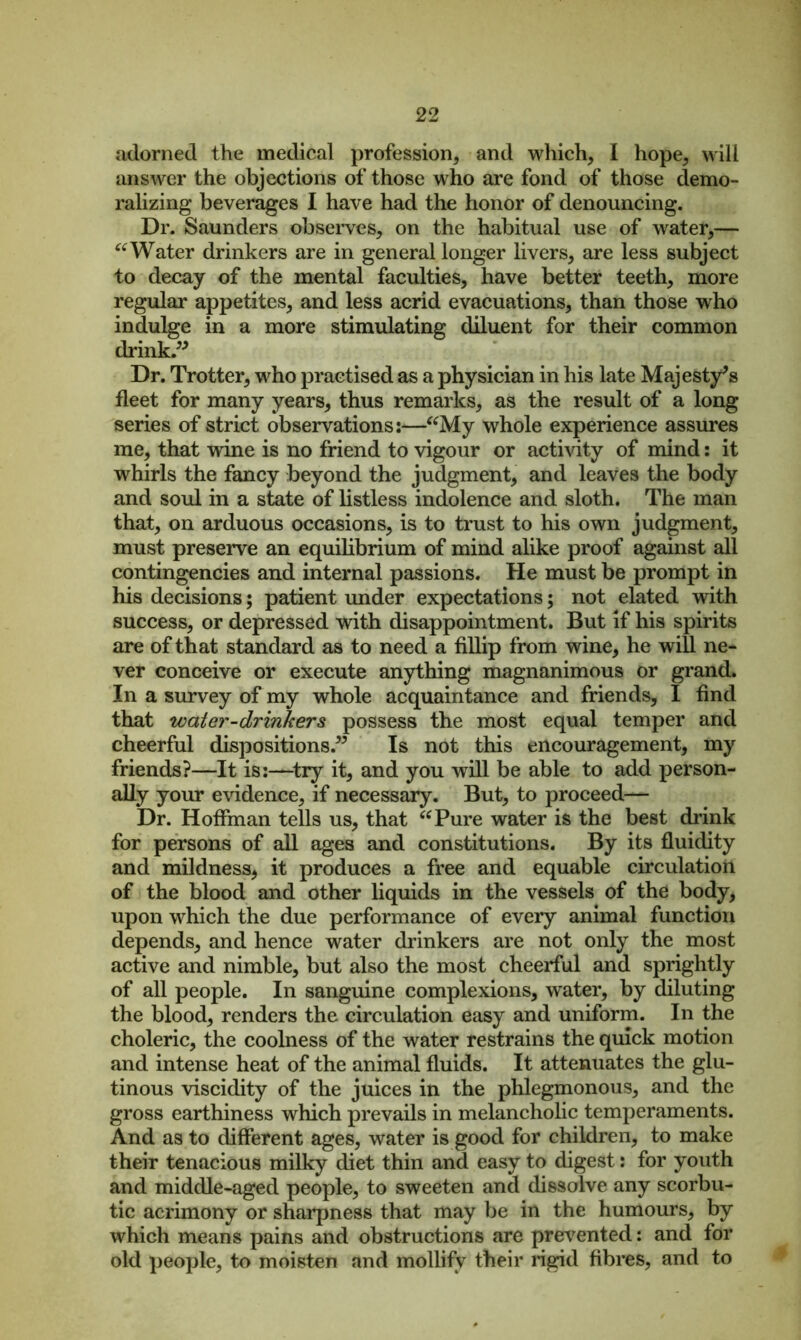 adorned the medical profession, and which, I hope, will answer the objections of those who are fond of those demo- ralizing beverages I have had the honor of denouncing. Dr. Saunders observes, on the habitual use of water,— “Water drinkers are in general longer livers, are less subject to decay of the mental faculties, have better teeth, more regular appetites, and less acrid evacuations, than those who indulge in a more stimulating diluent for their common drink.” Dr. Trotter, wdio practised as a physician in his late Majesty’s fleet for many years, thus remarks, as the result of a long series of strict observations i—“My whole experience assures me, that wine is no friend to vigour or activity of mind: it whirls the fancy beyond the judgment, and leaves the body and soul in a state of listless indolence and sloth. The man that, on arduous occasions, is to trust to his own judgment, must preserve an equilibrium of mind alike proof against all contingencies and internal passions. He must be prompt in his decisions; patient under expectations; not elated with success, or depressed with disappointment. But if his spirits are of that standard as to need a fillip from wine, he will ne- ver conceive or execute anything magnanimous or grand. In a survey of my whole acquaintance and friends, I find that water-drinkers possess the most equal temper and cheerful dispositions.” Is not this encouragement, my friends?—It is:—try it, and you will be able to add person- ally your evidence, if necessary. But, to proceed— Dr. Hoffman tells us, that “Pure water is the best drink for persons of all ages and constitutions. By its fluidity and mildness, it produces a free and equable circulation of the blood and other liquids in the vessels of the body, upon wdiich the due performance of every animal function depends, and hence water drinkers are not only the most active and nimble, but also the most cheerful and sprightly of all people. In sanguine complexions, water, by diluting the blood, renders the circulation easy and uniform. In the choleric, the coolness of the water restrains the quick motion and intense heat of the animal fluids. It attenuates the glu- tinous viscidity of the juices in the phlegmonous, and the gross earthiness which prevails in melancholic temperaments. And as to different ages, water is good for children, to make their tenacious milky diet thin and easy to digest: for youth and middle-aged people, to sweeten and dissolve any scorbu- tic acrimony or sharpness that may be in the humours, by which means pains and obstructions are prevented: and for old people, to moisten and mollify their rigid fibres, and to