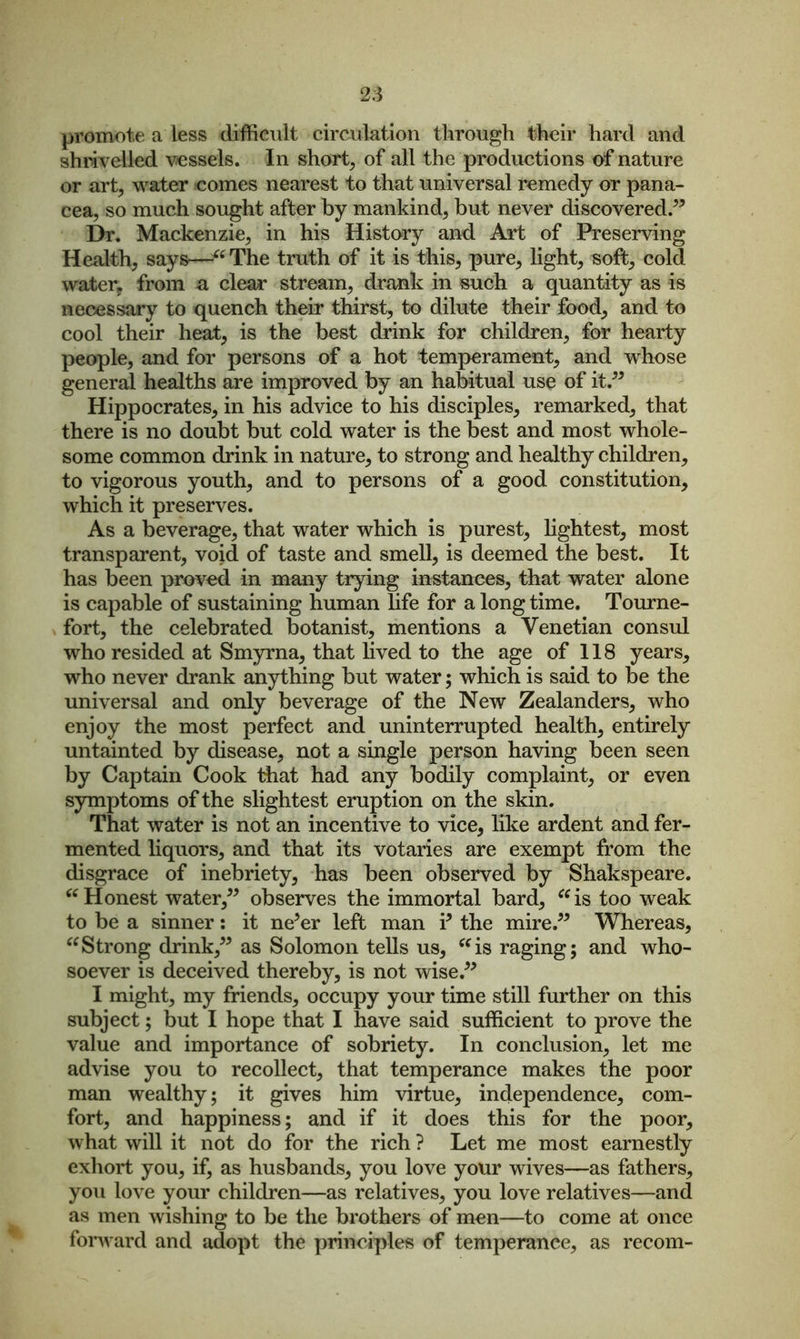 promote a less difficult circulation through their hard and shrivelled vessels. In short, of all the productions of nature or art, water comes nearest to that universal remedy or pana- cea, so much sought after by mankind, but never discovered.” Dr. Mackenzie, in his History and Art of Preserving Health, says—“ The truth of it is this, pure, light, soft, cold water, from a clear stream, drank in such a quantity as is necessary to quench their thirst, to dilute their food, and to cool their heat, is the best drink for children, for hearty people, and for persons of a hot temperament, and whose general healths are improved by an habitual use of it.” Hippocrates, in his advice to his disciples, remarked, that there is no doubt but cold water is the best and most whole- some common drink in nature, to strong and healthy children, to vigorous youth, and to persons of a good constitution, which it preserves. As a beverage, that water which is purest, lightest, most transparent, void of taste and smell, is deemed the best. It has been proved in many trying instances, that water alone is capable of sustaining human life for a long time. Tourne- fort, the celebrated botanist, mentions a Venetian consul who resided at Smyrna, that lived to the age of 118 years, who never drank anything but water; which is said to be the universal and only beverage of the New Zealanders, who enjoy the most perfect and uninterrupted health, entirely untainted by disease, not a single person having been seen by Captain Cook that had any bodily complaint, or even symptoms of the slightest eruption on the skin. That water is not an incentive to vice, like ardent and fer- mented liquors, and that its votaries are exempt from the disgrace of inebriety, has been observed by Shakspeare. “Honest water,” observes the immortal bard, “is too weak to be a sinner: it ne5er left man i5 the mire.” Whereas, “Strong drink,” as Solomon tells us, “is raging; and who- soever is deceived thereby, is not wise.” I might, my friends, occupy your time still further on this subject; but I hope that I have said sufficient to prove the value and importance of sobriety. In conclusion, let me advise you to recollect, that temperance makes the poor man wealthy; it gives him virtue, independence, com- fort, and happiness; and if it does this for the poor, what will it not do for the rich ? Let me most earnestly exhort you, if, as husbands, you love your wives—as fathers, you love your children—as relatives, you love relatives—and as men wishing to be the brothers of men—to come at once forward and adopt the principles of temperance, as recom-