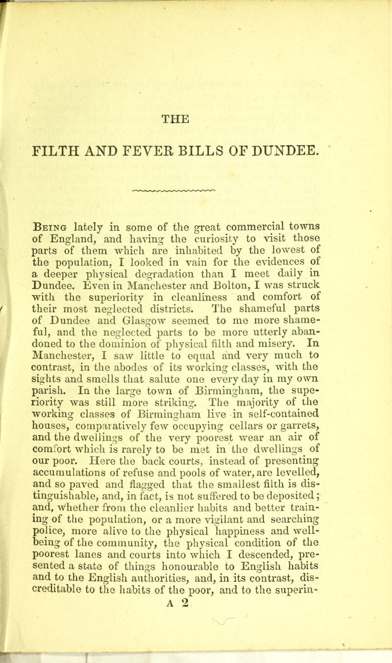 FILTH AND FEVER BILLS OF DUNDEE. Being lately in some of the great commercial towns of England, and having the curiosity to visit those parts of them which are inhabited by the lowest of the population, I looked in vain for the evidences of a deeper physical degradation than I meet daily in Dundee. Even in Manchester and Bolton, I was struck with the superiority in cleanliness and comfort of their most neglected districts. The shameful parts of Dundee and Glasgow seemed to me more shame- ful, and the neglected parts to be more utterly aban- doned to the dominion of physical filth and misery. In Manchester, I saw little to equal and very much to contrast, in the abodes of its working classes, with the sights and smells that salute one every day in my own parish. In the large town of Birmingham, the supe- riority was still more striking. The majority of the working classes of Birmingham live in self-contained houses, comparatively few occupying cellars or garrets, and the dwellings of the very poorest wear an air of comfort which is rarely to be met in the dwellings of our poor. Here the back courts, instead of presenting accumulations of refuse and pools of water, are levelled, and so paved and flagged that the smallest filth is dis- tinguishable, and, in fact, is not suffered to be deposited; and, whether from the cleanlier habits and better train- ing of the population, or a more vigilant and searching police, more alive to the physical happiness and well- being of the community, the physical condition of the poorest lanes and courts into which I descended, pre- sented a state of things honourable to English habits and to the English authorities, and, in its contrast, dis- creditable to the habits of the poor, and to the superin-