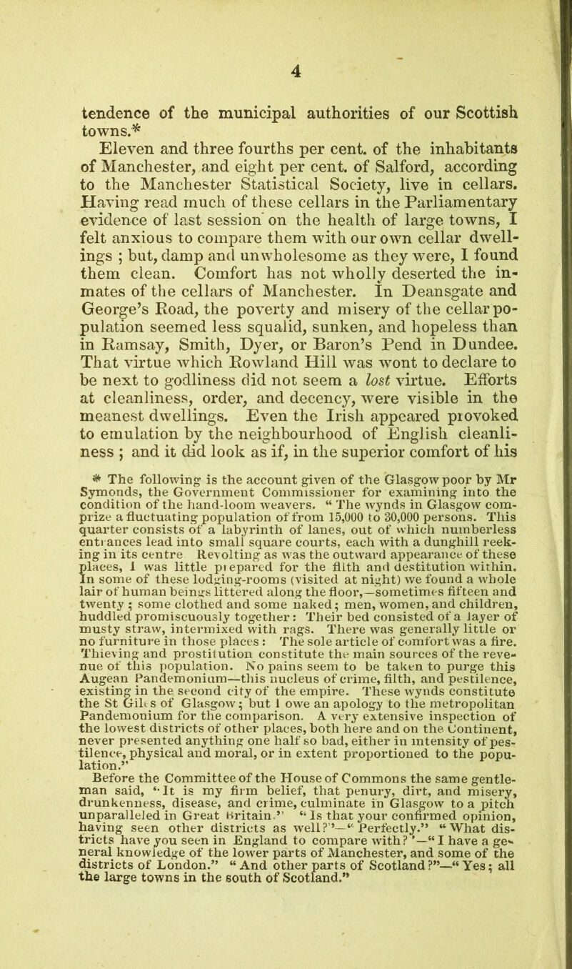 tendence of the municipal authorities of our Scottish towns. * Eleven and three fourths per cent, of the inhabitants of Manchester, and eight per cent, of Salford, according to the Manchester Statistical Society, live in cellars. Having read much of these cellars in the Parliamentary evidence of last session on the health of large towns, I felt anxious to compare them with our own cellar dwell- ings ; but, damp and unwholesome as they were, I found them clean. Comfort has not wholly deserted the in- mates of the cellars of Manchester. In Deansgate and George’s Road, the poverty and misery of the cellar po- pulation seemed less squalid, sunken, and hopeless than in Ramsay, Smith, Dyer, or Baron’s Pend in Dundee. That virtue which Rowland Hill was wont to declare to be next to godliness did not seem a lost virtue. Efforts at cleanliness, order, and decency, were visible in the meanest dwellings. Even the Irish appeared provoked to emulation by the neighbourhood of English cleanli- ness ; and it did look as if, in the superior comfort of his # The following is the account given of the Glasgow poor by Mr Symonds, the Government Commissioner for examining into the condition of the hand-loom weavers. “ The wynds in Glasgow com- prize a fluctuating population of from 15,000 to 30,000 persons. This quarter consists of a labyrinth of lanes, out of which numberless entrances lead into small square courts, each with a dunghill reek- ing in its centre Revolting as was the outward appearance of these ?laces, 1 was little prepared for the filth and destitution within. n some of these lodging-rooms (visited at night) we found a whole lair of human beings littered along the floor,—sometimes fifteen and twenty ; some clothed and some naked; men, women, and children, huddled promiscuously together: Their bed consisted of a layer of musty straw, intermixed with rags. There was generally little or no furniture in those places : The sole article of comfort was a fire. Thieving and prostitution constitute the main sources of the reve- nue of this population. No pains seem to be taken to purge this Augean Pandemonium—this nucleus of crime, filth, and pestilence, existing in the second city of the empire. These wynds constitute the St Gilts of Glasgow; but 1 owe an apology to the metropolitan Pandemonium for the comparison. A very extensive inspection of the lowest districts of other places, both here and on the Continent, never presented anything one half so bad, either in intensity of pes- tilence, physical and moral, or in extent proportioned to the popu- lation.” Before the Committee of the House of Commons the same gentle- man said, ‘-It is my firm belief, that penury, dirt, and misery, drunkenness, disease, and crime, culminate in Glasgow to a pitch unparalleled in Great Britain ” “ Is that your confirmed opinion, having seen other districts as well?”—4* Perfectly.” 44 What dis- tricts have you seen in England to compare with? ’—“I have a ge- neral knowledge of the lower parts of Manchester, and some of the districts of London.” “And other parts of Scotland?”—44 Yes; all the large towns in the south of Scotland.”