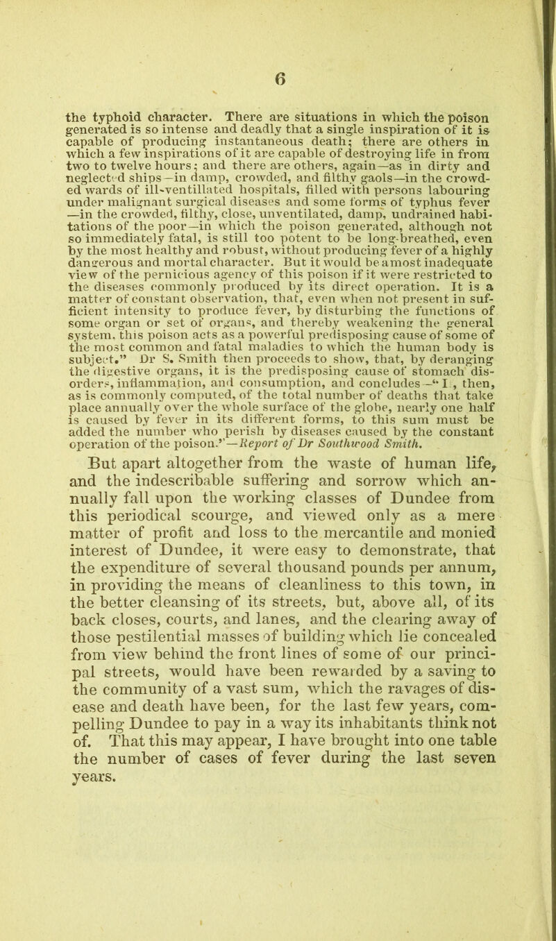 the typhoid character. There are situations in which the poison generated is so intense and deadly that a single inspiration of it i& capable of producing instantaneous death; there are others in which a few inspirations of it are capable of destroying life in from two to twelve hours; and there are others, again—as in dirty and neglect'd ships—in damp, crowded, and filthy gaols—in the crowd- ed wards of ill-ventillated hospitals, filled with persons labouring under malignant surgical diseases and some forms of typhus fever —in the crowded, filthy, close, unventilated, damp, undrained habi- tations of the poor—in which the poison generated, although not so immediately fatal, is still too potent to be long-breathed, even by the most healthy and robust, without producing fever of a highly dangerous and mortal character. But it would beamost inadequate view of the pernicious agency of this poison if it were restricted to the diseases commonly produced by its direct operation. It is a matter of constant observation, that, even when not present in suf- ficient intensity to produce fever, by disturbing the functions of some organ or set of organs, and thereby weakening the general system, this poison acts as a powerful predisposing cause of some of the most common and fatal maladies to which the human body is subject.” Dr S. Smith then proceeds to show, that, by deranging the digestive organs, it is the predisposing cause of stomach dis- orders, inflammation, and consumption, and concludes I , then, as is commonly computed, of the total number of deaths that take place annually over the whole surface of the globe, nearly one half is caused by fever in its different forms, to this sum must be added the number who perish by diseases caused by the constant operation of the poison.’’—Report of Dr Southu'ood Smith. But apart altogether from the waste of human life, and the indescribable suffering and sorrow which an- nually fall upon the working classes of Dundee from this periodical scourge, and viewed only as a mere matter of profit and loss to the mercantile and monied interest of Dundee, it were easy to demonstrate, that the expenditure of several thousand pounds per annum, in providing the means of cleanliness to this town, in the better cleansing of its streets, but, above all, of its back closes, courts, and lanes, and the clearing away of those pestilential masses of building which lie concealed from view behind the front lines of some of our princi- pal streets, would have been rewarded by a saving to the community of a vast sum, which the ravages of dis- ease and death have been, for the last few years, com- pelling Dundee to pay in a way its inhabitants think not of. That this may appear, I have brought into one table the number of cases of fever during the last seven years.