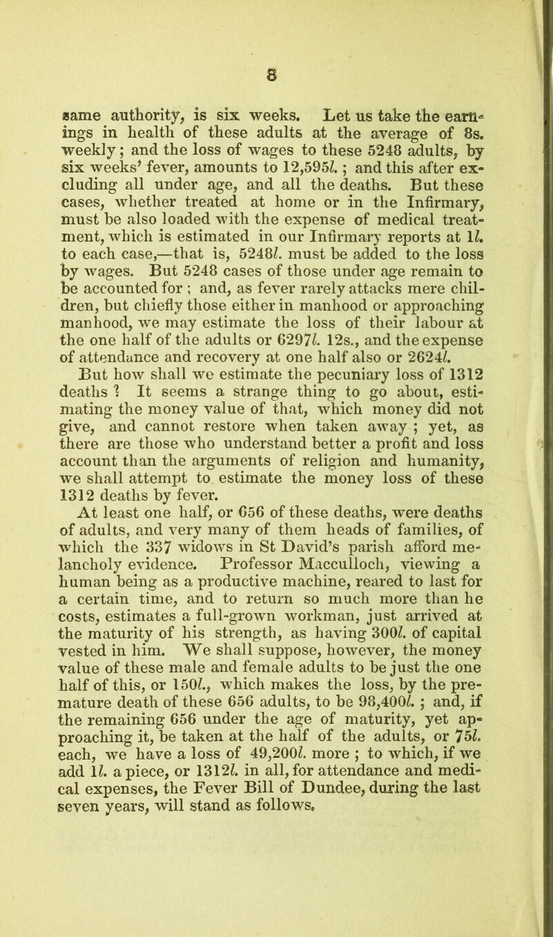 same authority, is six weeks. Let us take the earn* ings in health of these adults at the average of 8s. weekly; and the loss of wages to these 5248 adults, by six weeks* fever, amounts to 12,595/.; and this after ex- cluding all under age, and all the deaths. But these cases, whether treated at home or in the Infirmary, must be also loaded with the expense of medical treat- ment, which is estimated in our Infirmary reports at 1/. to each case,—that is, 5248/. must be added to the loss by wages. But 5248 cases of those under age remain to be accounted for ; and, as fever rarely attacks mere chil- dren, but chiefly those either in manhood or approaching manhood, we may estimate the loss of their labour at the one half of the adults or 6297/. 12s., and the expense of attendance and recovery at one half also or 2624/. But how shall we estimate the pecuniary loss of 1312 deaths 1 It seems a strange thing to go about, esti- mating the money value of that, which money did not give, and cannot restore when taken away ; yet, as there are those who understand better a profit and loss account than the arguments of religion and humanity, we shall attempt to estimate the money loss of these 1312 deaths by fever. At least one half, or 656 of these deaths, were deaths of adults, and very many of them heads of families, of which the 337 widows in St David’s parish afford me- lancholy evidence. Professor Macculioch, viewing a human being as a productive machine, reared to last for a certain time, and to return so much more than he costs, estimates a full-grown workman, just arrived at the maturity of his strength, as having 300/. of capital vested in him. We shall suppose, however, the money value of these male and female adults to be just the one half of this, or 150/., which makes the loss, by the pre- mature death of these 656 adults, to be 98,400/. ; and, if the remaining 656 under the age of maturity, yet ap- proaching it, be taken at the half of the adults, or 75/. each, we have a loss of 49,200/. more ; to which, if we add 1/. apiece, or 1312/. in all,for attendance and medi- cal expenses, the Fever Bill of Dundee, during the last seven years, will stand as follows.