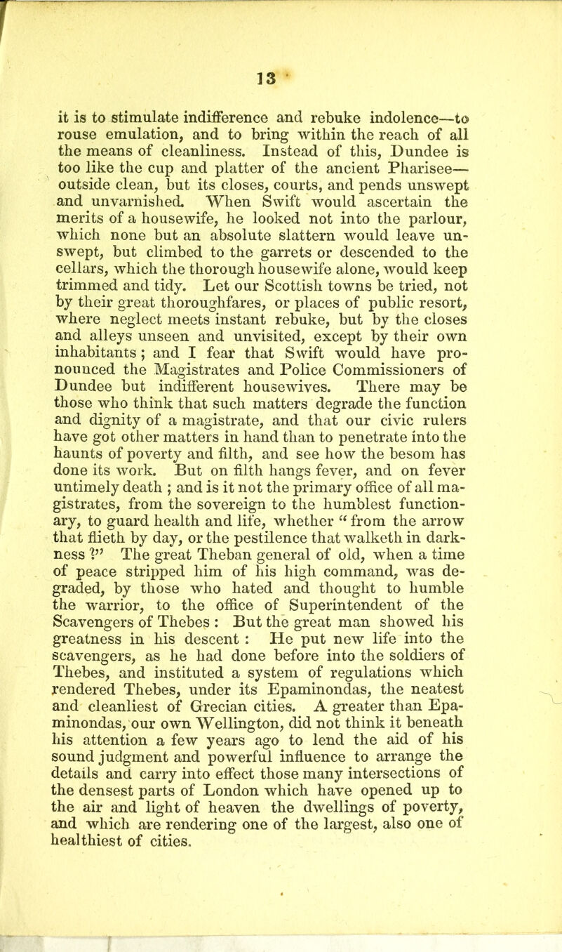 it is to stimulate indifference and rebuke indolence—to rouse emulation, and to bring within the reach of all the means of cleanliness. Instead of this, Dundee is too like the cup and platter of the ancient Pharisee— outside clean, but its closes, courts, and pends unswept and unvarnished. When Swift would ascertain the merits of a housewife, he looked not into the parlour, which none but an absolute slattern would leave un- swept, but climbed to the garrets or descended to the cellars, which the thorough housewife alone, would keep trimmed and tidy. Let our Scottish towns be tried, not by their great thoroughfares, or places of public resort, where neglect meets instant rebuke, but by the closes and alleys unseen and unvisited, except by their own inhabitants ; and I fear that Swift would have pro- nounced the Magistrates and Police Commissioners of Dundee but indifferent housewives. There may be those who think that such matters degrade the function and dignity of a magistrate, and that our civic rulers have got other matters in hand than to penetrate into the haunts of poverty and filth, and see how the besom has done its work. But on filth hangs fever, and on fever untimely death ; and is it not the primary office of all ma- gistrates, from the sovereign to the humblest function- ary, to guard health and life, whether “ from the arrow that flieth by day, or the pestilence that walketh in dark- ness V1 The great Theban general of old, when a time of peace stripped him of his high command, was de- graded, by those who hated and thought to humble the warrior, to the office of Superintendent of the Scavengers of Thebes : But the great man showed his greatness in his descent : He put new life into the scavengers, as he had done before into the soldiers of Thebes, and instituted a system of regulations which rendered Thebes, under its Epaminondas, the neatest and cleanliest of Grecian cities, A greater than Epa- minondas, our own Wellington, did not think it beneath his attention a few years ago to lend the aid of his sound judgment and powerful influence to arrange the details and carry into effect those many intersections of the densest parts of London which have opened up to the air and light of heaven the dwellings of poverty, and which are rendering one of the largest, also one of healthiest of cities.