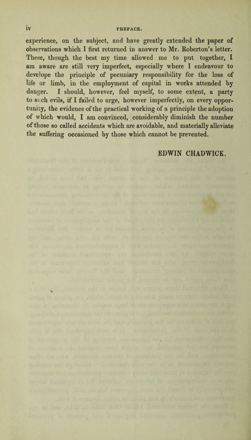 experience, on the subject, and have greatly extended the paper of observations which I first returned in answer to Mr. Roberton’s letter. These, though the best my time allowed me to put together, I am aware are still very imperfect, especially where I endeavour to develope the principle of pecuniary responsibility for the loss of life or limb, in the employment of capital in works attended by danger. I should, however, feel myself, to some extent, a party to such evils, if I failed to urge, however imperfectly, on every oppor- tunity, the evidence of the practical working of a principle the adoption of which would, I am convinced, considerably diminish the number of those so called accidents which are avoidable, and materially alleviate the suffering occasioned by those which cannot be prevented. EDWIN CHADWICK.